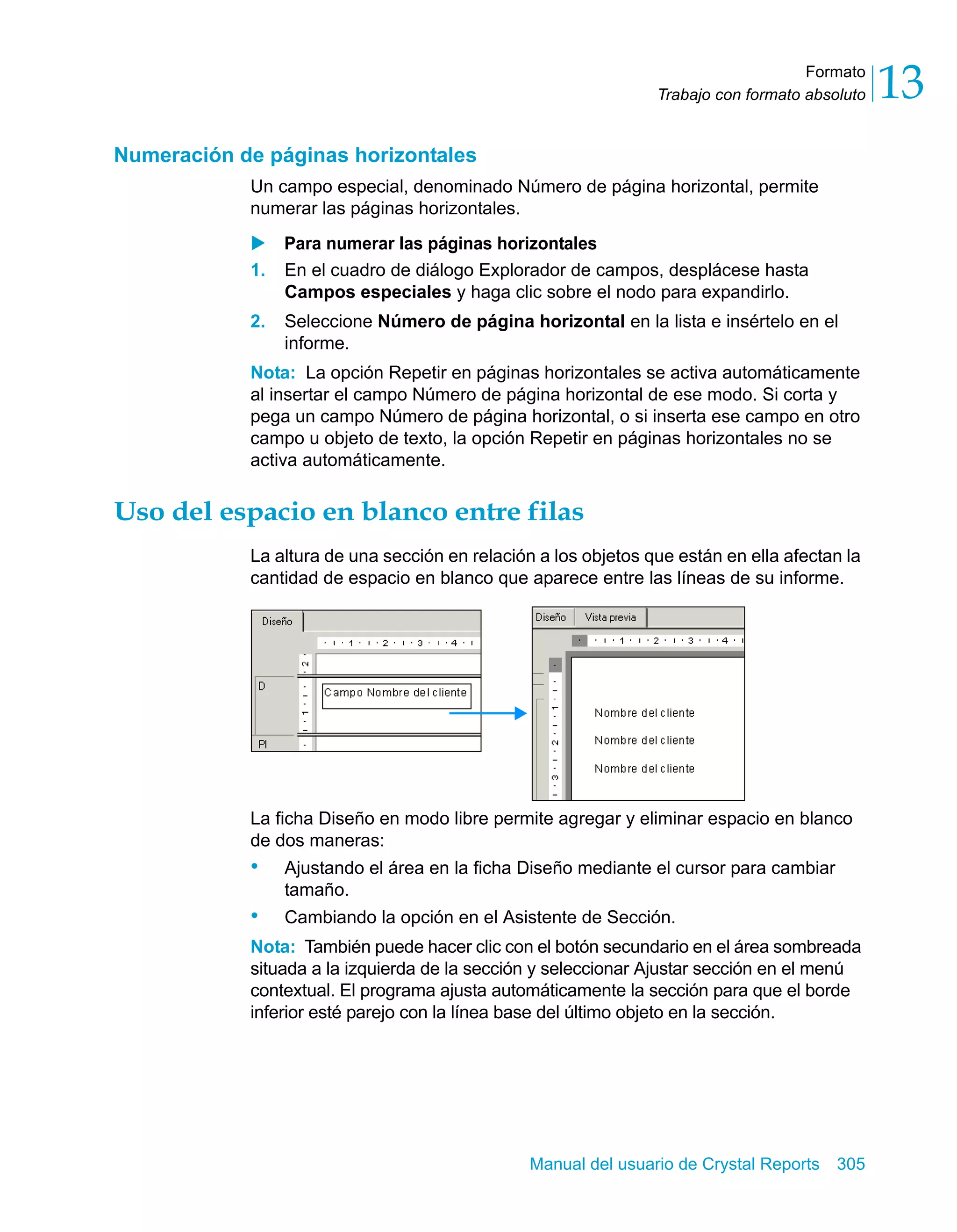 Formato 
13 
Trabajo con formato absoluto Manual del usuario de Crystal Reports 305 
Numeración de páginas horizontales 
Un campo especial, denominado Número de página horizontal, permite 
numerar las páginas horizontales. 
X Para numerar las páginas horizontales 
1. En el cuadro de diálogo Explorador de campos, desplácese hasta 
Campos especiales y haga clic sobre el nodo para expandirlo. 
2. Seleccione Número de página horizontal en la lista e insértelo en el 
informe. 
Nota: La opción Repetir en páginas horizontales se activa automáticamente 
al insertar el campo Número de página horizontal de ese modo. Si corta y 
pega un campo Número de página horizontal, o si inserta ese campo en otro 
campo u objeto de texto, la opción Repetir en páginas horizontales no se 
activa automáticamente. 
Uso del espacio en blanco entre filas 
La altura de una sección en relación a los objetos que están en ella afectan la 
cantidad de espacio en blanco que aparece entre las líneas de su informe. 
La ficha Diseño en modo libre permite agregar y eliminar espacio en blanco 
de dos maneras: 
• Ajustando el área en la ficha Diseño mediante el cursor para cambiar 
tamaño. 
• Cambiando la opción en el Asistente de Sección. 
Nota: También puede hacer clic con el botón secundario en el área sombreada 
situada a la izquierda de la sección y seleccionar Ajustar sección en el menú 
contextual. El programa ajusta automáticamente la sección para que el borde 
inferior esté parejo con la línea base del último objeto en la sección. 
 
