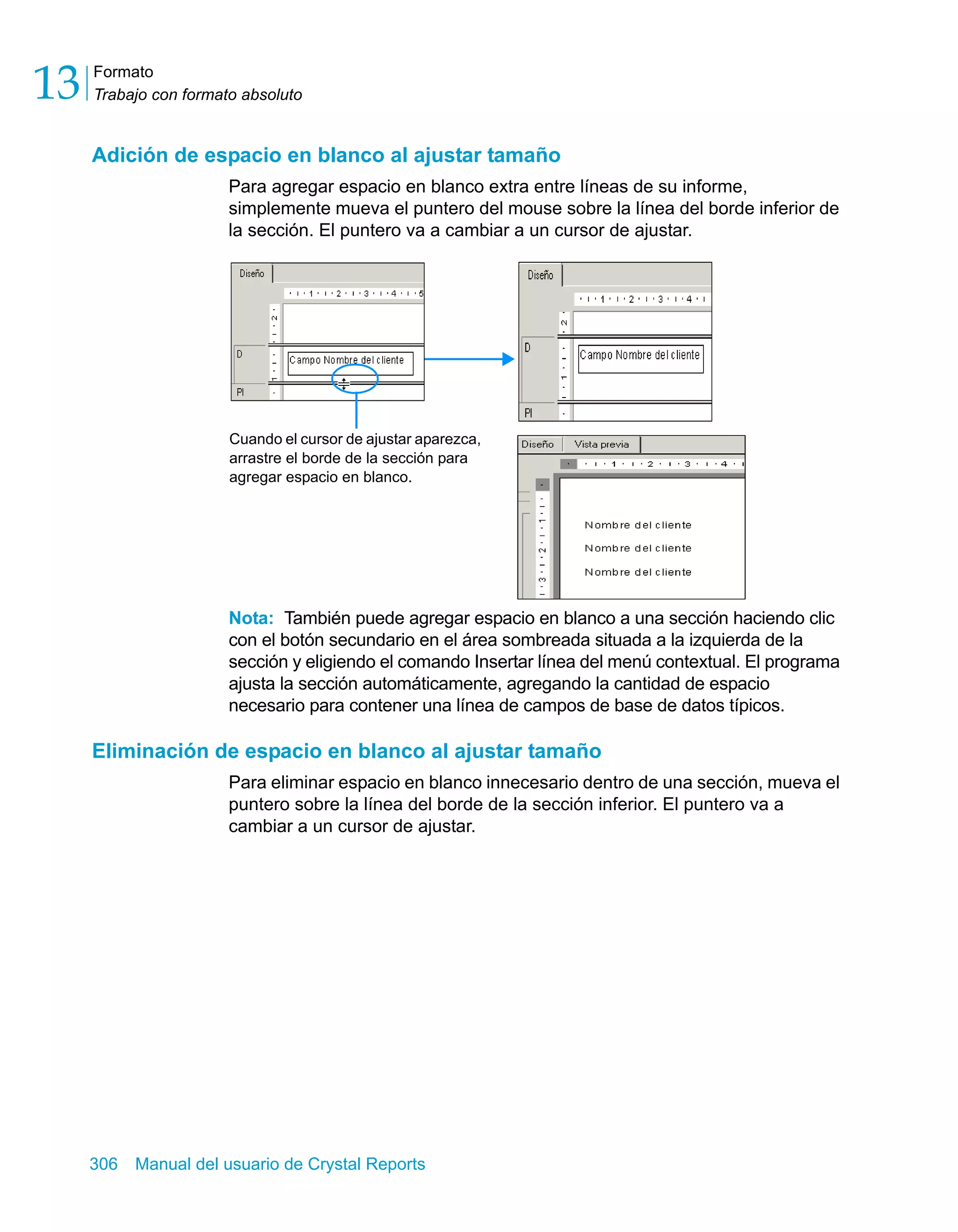Formato 
Trabajo con formato absoluto 13 
Adición de espacio en blanco al ajustar tamaño 
Para agregar espacio en blanco extra entre líneas de su informe, 
simplemente mueva el puntero del mouse sobre la línea del borde inferior de 
la sección. El puntero va a cambiar a un cursor de ajustar. 
Cuando el cursor de ajustar aparezca, 
arrastre el borde de la sección para 
agregar espacio en blanco. 
Nota: También puede agregar espacio en blanco a una sección haciendo clic 
con el botón secundario en el área sombreada situada a la izquierda de la 
sección y eligiendo el comando Insertar línea del menú contextual. El programa 
ajusta la sección automáticamente, agregando la cantidad de espacio 
necesario para contener una línea de campos de base de datos típicos. 
Eliminación de espacio en blanco al ajustar tamaño 
Para eliminar espacio en blanco innecesario dentro de una sección, mueva el 
puntero sobre la línea del borde de la sección inferior. El puntero va a 
cambiar a un cursor de ajustar. 
306 Manual del usuario de Crystal Reports 
 