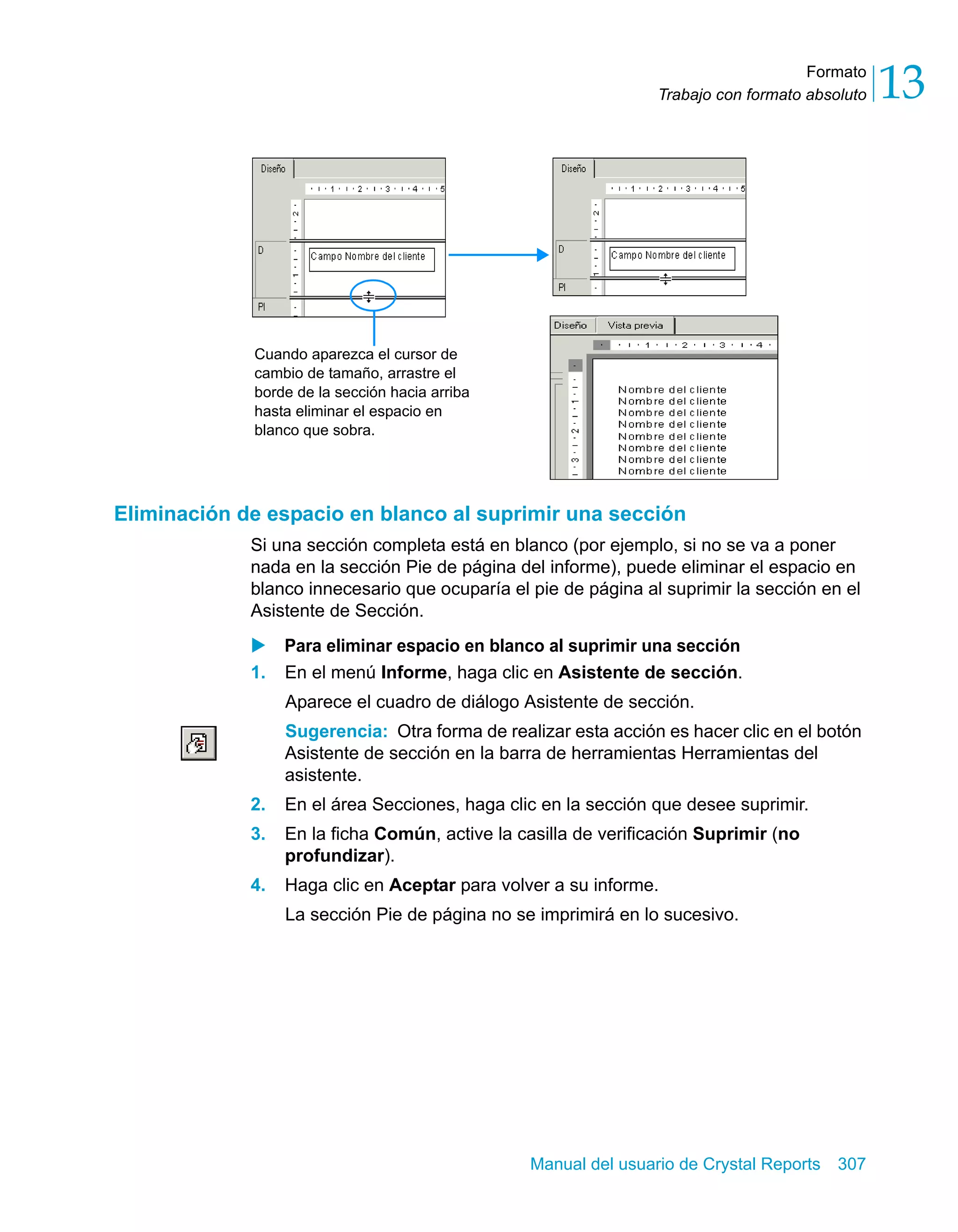 Formato 
13 
Trabajo con formato absoluto Cuando aparezca el cursor de 
cambio de tamaño, arrastre el 
borde de la sección hacia arriba 
hasta eliminar el espacio en 
blanco que sobra. 
Eliminación de espacio en blanco al suprimir una sección 
Si una sección completa está en blanco (por ejemplo, si no se va a poner 
nada en la sección Pie de página del informe), puede eliminar el espacio en 
blanco innecesario que ocuparía el pie de página al suprimir la sección en el 
Asistente de Sección. 
X Para eliminar espacio en blanco al suprimir una sección 
1. En el menú Informe, haga clic en Asistente de sección. 
Aparece el cuadro de diálogo Asistente de sección. 
Sugerencia: Otra forma de realizar esta acción es hacer clic en el botón 
Asistente de sección en la barra de herramientas Herramientas del 
asistente. 
2. En el área Secciones, haga clic en la sección que desee suprimir. 
3. En la ficha Común, active la casilla de verificación Suprimir (no 
Manual del usuario de Crystal Reports 307 
profundizar). 
4. Haga clic en Aceptar para volver a su informe. 
La sección Pie de página no se imprimirá en lo sucesivo. 
 