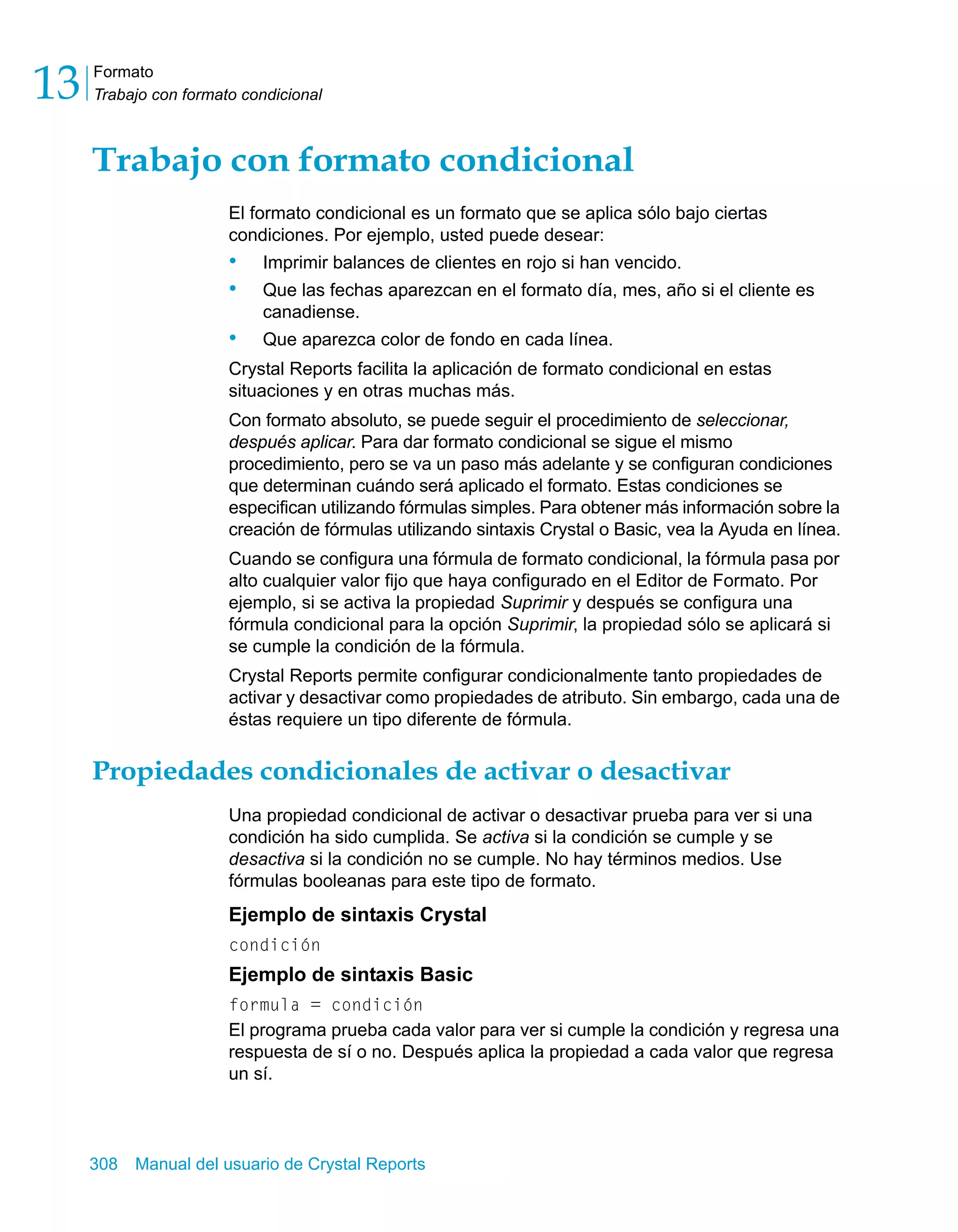 Formato 
Trabajo con formato condicional 13 
Trabajo con formato condicional 
El formato condicional es un formato que se aplica sólo bajo ciertas 
condiciones. Por ejemplo, usted puede desear: 
• Imprimir balances de clientes en rojo si han vencido. 
• Que las fechas aparezcan en el formato día, mes, año si el cliente es 
canadiense. 
• Que aparezca color de fondo en cada línea. 
Crystal Reports facilita la aplicación de formato condicional en estas 
situaciones y en otras muchas más. 
Con formato absoluto, se puede seguir el procedimiento de seleccionar, 
después aplicar. Para dar formato condicional se sigue el mismo 
procedimiento, pero se va un paso más adelante y se configuran condiciones 
que determinan cuándo será aplicado el formato. Estas condiciones se 
especifican utilizando fórmulas simples. Para obtener más información sobre la 
creación de fórmulas utilizando sintaxis Crystal o Basic, vea la Ayuda en línea. 
Cuando se configura una fórmula de formato condicional, la fórmula pasa por 
alto cualquier valor fijo que haya configurado en el Editor de Formato. Por 
ejemplo, si se activa la propiedad Suprimir y después se configura una 
fórmula condicional para la opción Suprimir, la propiedad sólo se aplicará si 
se cumple la condición de la fórmula. 
Crystal Reports permite configurar condicionalmente tanto propiedades de 
activar y desactivar como propiedades de atributo. Sin embargo, cada una de 
éstas requiere un tipo diferente de fórmula. 
Propiedades condicionales de activar o desactivar 
Una propiedad condicional de activar o desactivar prueba para ver si una 
condición ha sido cumplida. Se activa si la condición se cumple y se 
desactiva si la condición no se cumple. No hay términos medios. Use 
fórmulas booleanas para este tipo de formato. 
Ejemplo de sintaxis Crystal 
condición 
Ejemplo de sintaxis Basic 
formula = condición 
El programa prueba cada valor para ver si cumple la condición y regresa una 
respuesta de sí o no. Después aplica la propiedad a cada valor que regresa 
un sí. 
308 Manual del usuario de Crystal Reports 
 