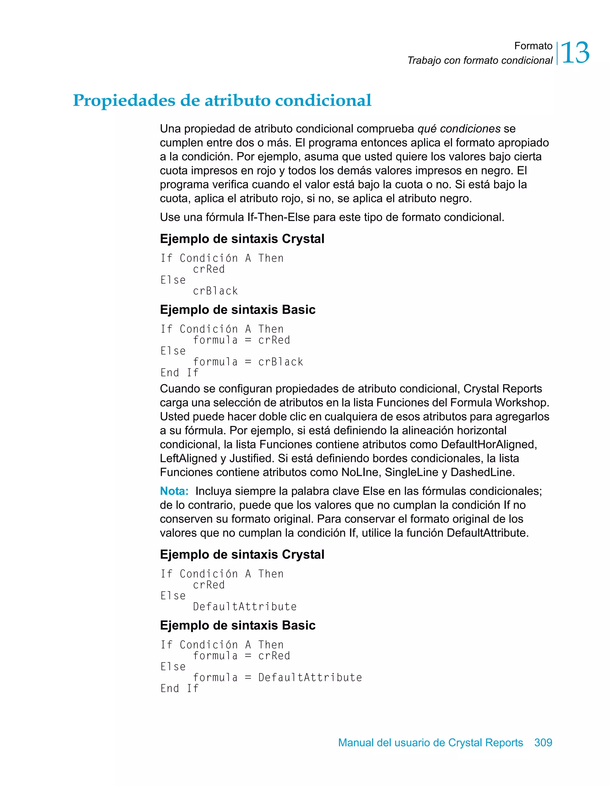 Formato 
13 
Trabajo con formato condicional Propiedades de atributo condicional 
Una propiedad de atributo condicional comprueba qué condiciones se 
cumplen entre dos o más. El programa entonces aplica el formato apropiado 
a la condición. Por ejemplo, asuma que usted quiere los valores bajo cierta 
cuota impresos en rojo y todos los demás valores impresos en negro. El 
programa verifica cuando el valor está bajo la cuota o no. Si está bajo la 
cuota, aplica el atributo rojo, si no, se aplica el atributo negro. 
Use una fórmula If-Then-Else para este tipo de formato condicional. 
Ejemplo de sintaxis Crystal 
If Condición A Then 
Manual del usuario de Crystal Reports 309 
crRed 
Else 
crBlack 
Ejemplo de sintaxis Basic 
If Condición A Then 
formula = crRed 
Else 
formula = crBlack 
End If 
Cuando se configuran propiedades de atributo condicional, Crystal Reports 
carga una selección de atributos en la lista Funciones del Formula Workshop. 
Usted puede hacer doble clic en cualquiera de esos atributos para agregarlos 
a su fórmula. Por ejemplo, si está definiendo la alineación horizontal 
condicional, la lista Funciones contiene atributos como DefaultHorAligned, 
LeftAligned y Justified. Si está definiendo bordes condicionales, la lista 
Funciones contiene atributos como NoLIne, SingleLine y DashedLine. 
Nota: Incluya siempre la palabra clave Else en las fórmulas condicionales; 
de lo contrario, puede que los valores que no cumplan la condición If no 
conserven su formato original. Para conservar el formato original de los 
valores que no cumplan la condición If, utilice la función DefaultAttribute. 
Ejemplo de sintaxis Crystal 
If Condición A Then 
crRed 
Else 
DefaultAttribute 
Ejemplo de sintaxis Basic 
If Condición A Then 
formula = crRed 
Else 
formula = DefaultAttribute 
End If 
 