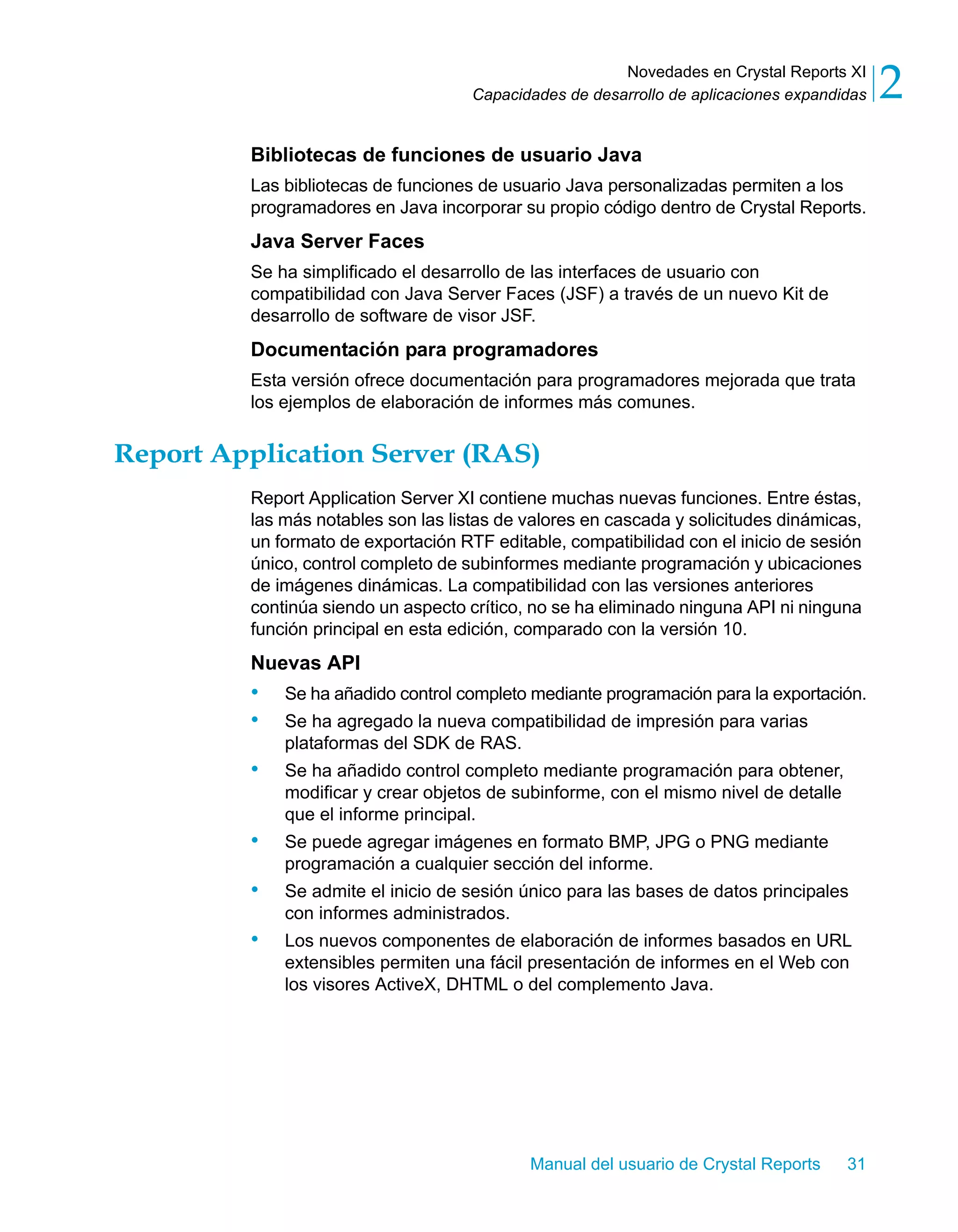 Novedades en Crystal Reports XI 
2 
Capacidades de desarrollo de aplicaciones expandidas Bibliotecas de funciones de usuario Java 
Las bibliotecas de funciones de usuario Java personalizadas permiten a los 
programadores en Java incorporar su propio código dentro de Crystal Reports. 
Java Server Faces 
Se ha simplificado el desarrollo de las interfaces de usuario con 
compatibilidad con Java Server Faces (JSF) a través de un nuevo Kit de 
desarrollo de software de visor JSF. 
Documentación para programadores 
Esta versión ofrece documentación para programadores mejorada que trata 
los ejemplos de elaboración de informes más comunes. 
Report Application Server (RAS) 
Report Application Server XI contiene muchas nuevas funciones. Entre éstas, 
las más notables son las listas de valores en cascada y solicitudes dinámicas, 
un formato de exportación RTF editable, compatibilidad con el inicio de sesión 
único, control completo de subinformes mediante programación y ubicaciones 
de imágenes dinámicas. La compatibilidad con las versiones anteriores 
continúa siendo un aspecto crítico, no se ha eliminado ninguna API ni ninguna 
función principal en esta edición, comparado con la versión 10. 
Nuevas API 
• Se ha añadido control completo mediante programación para la exportación. 
• Se ha agregado la nueva compatibilidad de impresión para varias 
Manual del usuario de Crystal Reports 31 
plataformas del SDK de RAS. 
• Se ha añadido control completo mediante programación para obtener, 
modificar y crear objetos de subinforme, con el mismo nivel de detalle 
que el informe principal. 
• Se puede agregar imágenes en formato BMP, JPG o PNG mediante 
programación a cualquier sección del informe. 
• Se admite el inicio de sesión único para las bases de datos principales 
con informes administrados. 
• Los nuevos componentes de elaboración de informes basados en URL 
extensibles permiten una fácil presentación de informes en el Web con 
los visores ActiveX, DHTML o del complemento Java. 
 
