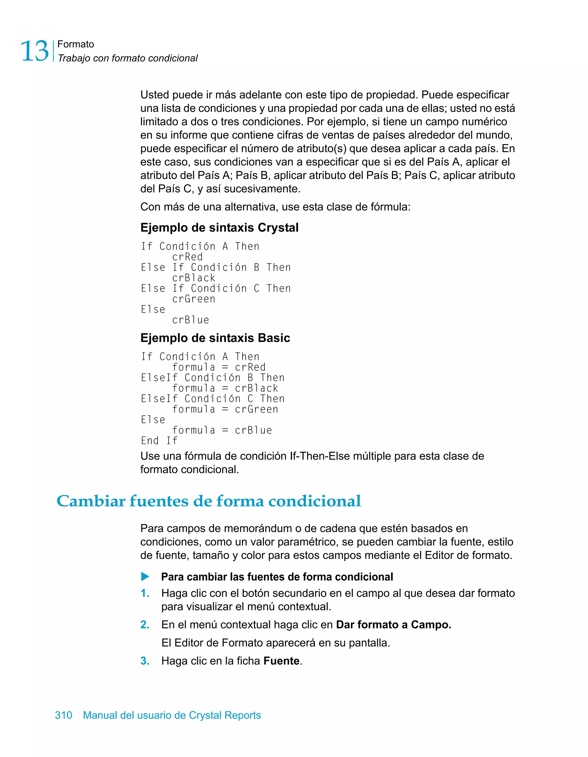 Formato 
Trabajo con formato condicional 13 
Usted puede ir más adelante con este tipo de propiedad. Puede especificar 
una lista de condiciones y una propiedad por cada una de ellas; usted no está 
limitado a dos o tres condiciones. Por ejemplo, si tiene un campo numérico 
en su informe que contiene cifras de ventas de países alrededor del mundo, 
puede especificar el número de atributo(s) que desea aplicar a cada país. En 
este caso, sus condiciones van a especificar que si es del País A, aplicar el 
atributo del País A; País B, aplicar atributo del País B; País C, aplicar atributo 
del País C, y así sucesivamente. 
Con más de una alternativa, use esta clase de fórmula: 
Ejemplo de sintaxis Crystal 
If Condición A Then 
crRed 
Else If Condición B Then 
crBlack 
Else If Condición C Then 
crGreen 
Else 
crBlue 
Ejemplo de sintaxis Basic 
If Condición A Then 
formula = crRed 
ElseIf Condición B Then 
formula = crBlack 
ElseIf Condición C Then 
formula = crGreen 
Else 
formula = crBlue 
End If 
Use una fórmula de condición If-Then-Else múltiple para esta clase de 
formato condicional. 
Cambiar fuentes de forma condicional 
Para campos de memorándum o de cadena que estén basados en 
condiciones, como un valor paramétrico, se pueden cambiar la fuente, estilo 
de fuente, tamaño y color para estos campos mediante el Editor de formato. 
X Para cambiar las fuentes de forma condicional 
1. Haga clic con el botón secundario en el campo al que desea dar formato 
para visualizar el menú contextual. 
2. En el menú contextual haga clic en Dar formato a Campo. 
El Editor de Formato aparecerá en su pantalla. 
3. Haga clic en la ficha Fuente. 
310 Manual del usuario de Crystal Reports 
 