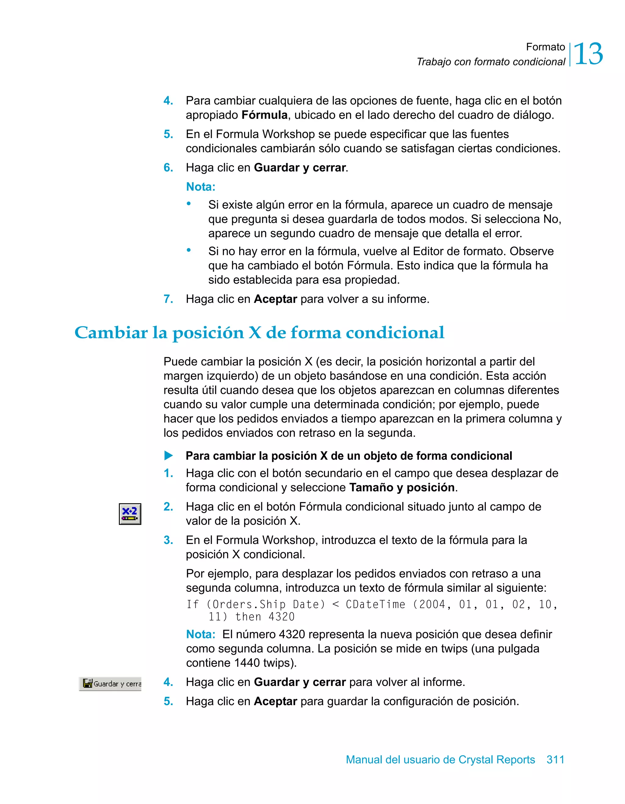 Formato 
13 
Trabajo con formato condicional 4. Para cambiar cualquiera de las opciones de fuente, haga clic en el botón 
apropiado Fórmula, ubicado en el lado derecho del cuadro de diálogo. 
5. En el Formula Workshop se puede especificar que las fuentes 
condicionales cambiarán sólo cuando se satisfagan ciertas condiciones. 
6. Haga clic en Guardar y cerrar. 
Nota: 
• Si existe algún error en la fórmula, aparece un cuadro de mensaje 
que pregunta si desea guardarla de todos modos. Si selecciona No, 
aparece un segundo cuadro de mensaje que detalla el error. 
• Si no hay error en la fórmula, vuelve al Editor de formato. Observe 
que ha cambiado el botón Fórmula. Esto indica que la fórmula ha 
sido establecida para esa propiedad. 
7. Haga clic en Aceptar para volver a su informe. 
Cambiar la posición X de forma condicional 
Puede cambiar la posición X (es decir, la posición horizontal a partir del 
margen izquierdo) de un objeto basándose en una condición. Esta acción 
resulta útil cuando desea que los objetos aparezcan en columnas diferentes 
cuando su valor cumple una determinada condición; por ejemplo, puede 
hacer que los pedidos enviados a tiempo aparezcan en la primera columna y 
los pedidos enviados con retraso en la segunda. 
X Para cambiar la posición X de un objeto de forma condicional 
1. Haga clic con el botón secundario en el campo que desea desplazar de 
forma condicional y seleccione Tamaño y posición. 
2. Haga clic en el botón Fórmula condicional situado junto al campo de 
Manual del usuario de Crystal Reports 311 
valor de la posición X. 
3. En el Formula Workshop, introduzca el texto de la fórmula para la 
posición X condicional. 
Por ejemplo, para desplazar los pedidos enviados con retraso a una 
segunda columna, introduzca un texto de fórmula similar al siguiente: 
If (Orders.Ship Date) < CDateTime (2004, 01, 01, 02, 10, 
11) then 4320 
Nota: El número 4320 representa la nueva posición que desea definir 
como segunda columna. La posición se mide en twips (una pulgada 
contiene 1440 twips). 
4. Haga clic en Guardar y cerrar para volver al informe. 
5. Haga clic en Aceptar para guardar la configuración de posición. 
 