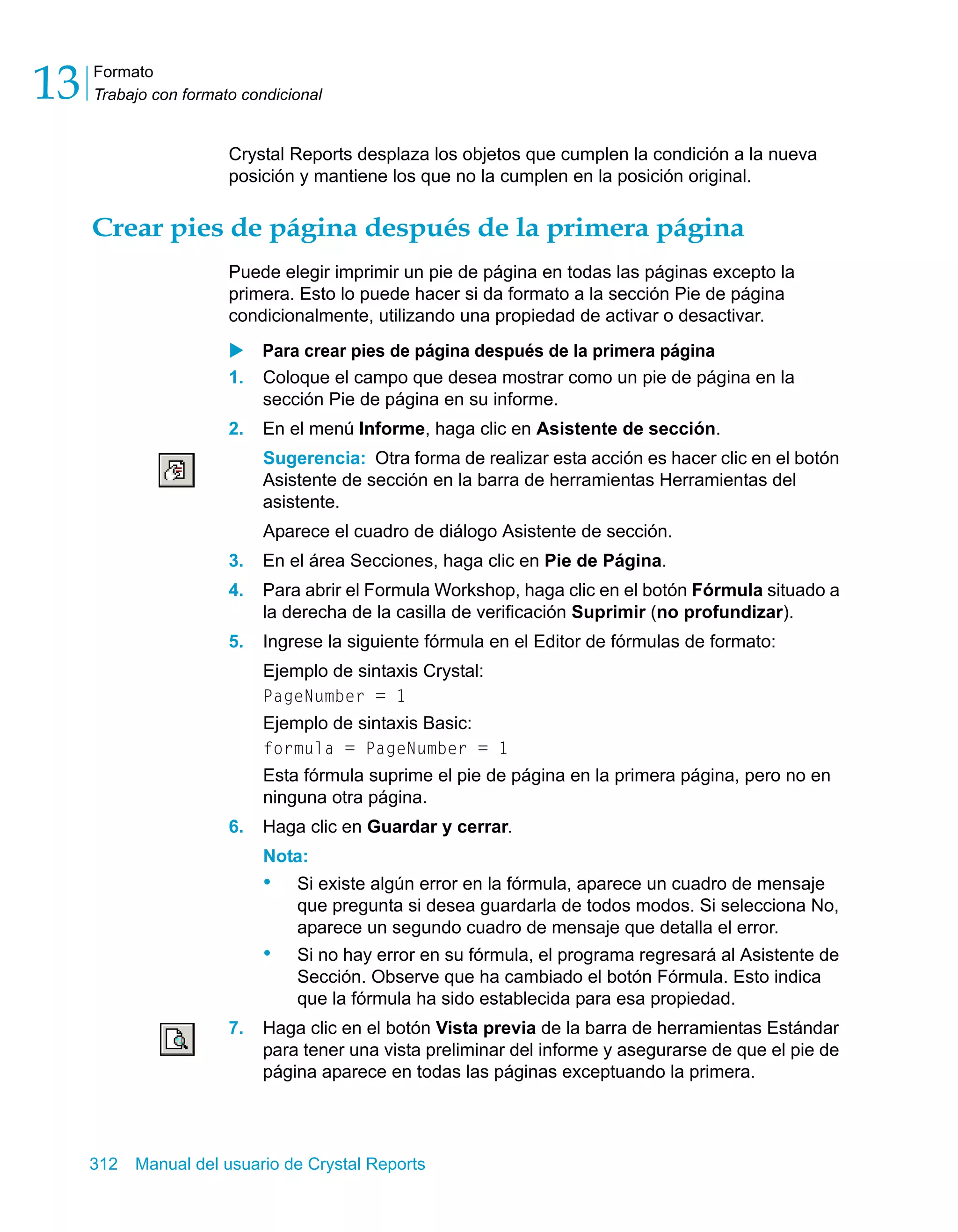 Formato 
Trabajo con formato condicional 13 
Crystal Reports desplaza los objetos que cumplen la condición a la nueva 
posición y mantiene los que no la cumplen en la posición original. 
Crear pies de página después de la primera página 
Puede elegir imprimir un pie de página en todas las páginas excepto la 
primera. Esto lo puede hacer si da formato a la sección Pie de página 
condicionalmente, utilizando una propiedad de activar o desactivar. 
X Para crear pies de página después de la primera página 
1. Coloque el campo que desea mostrar como un pie de página en la 
sección Pie de página en su informe. 
2. En el menú Informe, haga clic en Asistente de sección. 
Sugerencia: Otra forma de realizar esta acción es hacer clic en el botón 
Asistente de sección en la barra de herramientas Herramientas del 
asistente. 
Aparece el cuadro de diálogo Asistente de sección. 
3. En el área Secciones, haga clic en Pie de Página. 
4. Para abrir el Formula Workshop, haga clic en el botón Fórmula situado a 
la derecha de la casilla de verificación Suprimir (no profundizar). 
5. Ingrese la siguiente fórmula en el Editor de fórmulas de formato: 
Ejemplo de sintaxis Crystal: 
PageNumber = 1 
Ejemplo de sintaxis Basic: 
formula = PageNumber = 1 
Esta fórmula suprime el pie de página en la primera página, pero no en 
ninguna otra página. 
6. Haga clic en Guardar y cerrar. 
Nota: 
• Si existe algún error en la fórmula, aparece un cuadro de mensaje 
que pregunta si desea guardarla de todos modos. Si selecciona No, 
aparece un segundo cuadro de mensaje que detalla el error. 
• Si no hay error en su fórmula, el programa regresará al Asistente de 
Sección. Observe que ha cambiado el botón Fórmula. Esto indica 
que la fórmula ha sido establecida para esa propiedad. 
7. Haga clic en el botón Vista previa de la barra de herramientas Estándar 
para tener una vista preliminar del informe y asegurarse de que el pie de 
página aparece en todas las páginas exceptuando la primera. 
312 Manual del usuario de Crystal Reports 
 