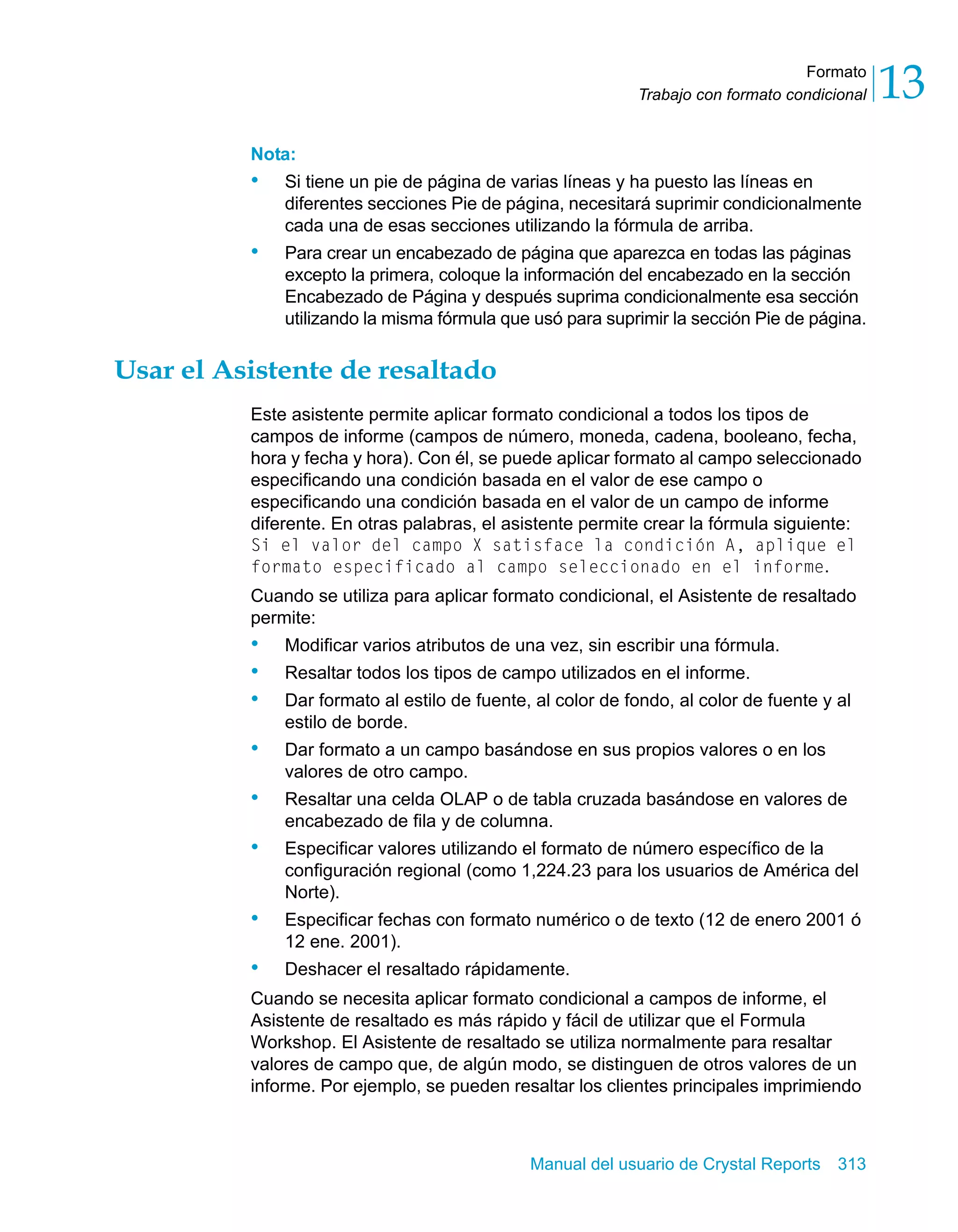 Formato 
13 
Trabajo con formato condicional Nota: 
• Si tiene un pie de página de varias líneas y ha puesto las líneas en 
diferentes secciones Pie de página, necesitará suprimir condicionalmente 
cada una de esas secciones utilizando la fórmula de arriba. 
• Para crear un encabezado de página que aparezca en todas las páginas 
excepto la primera, coloque la información del encabezado en la sección 
Encabezado de Página y después suprima condicionalmente esa sección 
utilizando la misma fórmula que usó para suprimir la sección Pie de página. 
Manual del usuario de Crystal Reports 313 
Usar el Asistente de resaltado 
Este asistente permite aplicar formato condicional a todos los tipos de 
campos de informe (campos de número, moneda, cadena, booleano, fecha, 
hora y fecha y hora). Con él, se puede aplicar formato al campo seleccionado 
especificando una condición basada en el valor de ese campo o 
especificando una condición basada en el valor de un campo de informe 
diferente. En otras palabras, el asistente permite crear la fórmula siguiente: 
Si el valor del campo X satisface la condición A, aplique el 
formato especificado al campo seleccionado en el informe. 
Cuando se utiliza para aplicar formato condicional, el Asistente de resaltado 
permite: 
• Modificar varios atributos de una vez, sin escribir una fórmula. 
• Resaltar todos los tipos de campo utilizados en el informe. 
• Dar formato al estilo de fuente, al color de fondo, al color de fuente y al 
estilo de borde. 
• Dar formato a un campo basándose en sus propios valores o en los 
valores de otro campo. 
• Resaltar una celda OLAP o de tabla cruzada basándose en valores de 
encabezado de fila y de columna. 
• Especificar valores utilizando el formato de número específico de la 
configuración regional (como 1,224.23 para los usuarios de América del 
Norte). 
• Especificar fechas con formato numérico o de texto (12 de enero 2001 ó 
12 ene. 2001). 
• Deshacer el resaltado rápidamente. 
Cuando se necesita aplicar formato condicional a campos de informe, el 
Asistente de resaltado es más rápido y fácil de utilizar que el Formula 
Workshop. El Asistente de resaltado se utiliza normalmente para resaltar 
valores de campo que, de algún modo, se distinguen de otros valores de un 
informe. Por ejemplo, se pueden resaltar los clientes principales imprimiendo 
 