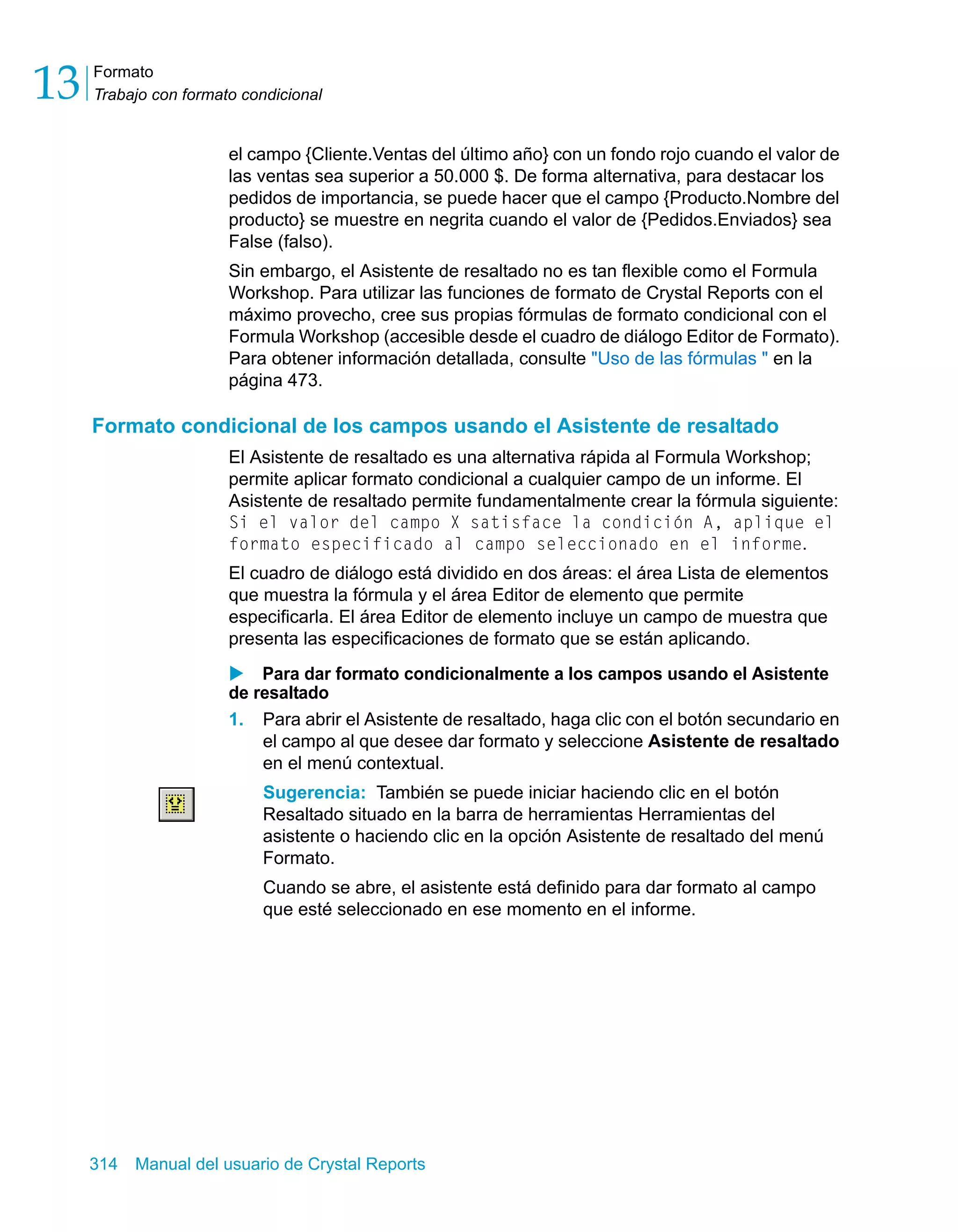 Formato 
Trabajo con formato condicional 13 
el campo {Cliente.Ventas del último año} con un fondo rojo cuando el valor de 
las ventas sea superior a 50.000 $. De forma alternativa, para destacar los 
pedidos de importancia, se puede hacer que el campo {Producto.Nombre del 
producto} se muestre en negrita cuando el valor de {Pedidos.Enviados} sea 
False (falso). 
Sin embargo, el Asistente de resaltado no es tan flexible como el Formula 
Workshop. Para utilizar las funciones de formato de Crystal Reports con el 
máximo provecho, cree sus propias fórmulas de formato condicional con el 
Formula Workshop (accesible desde el cuadro de diálogo Editor de Formato). 
Para obtener información detallada, consulte "Uso de las fórmulas " en la 
página 473. 
Formato condicional de los campos usando el Asistente de resaltado 
El Asistente de resaltado es una alternativa rápida al Formula Workshop; 
permite aplicar formato condicional a cualquier campo de un informe. El 
Asistente de resaltado permite fundamentalmente crear la fórmula siguiente: 
Si el valor del campo X satisface la condición A, aplique el 
formato especificado al campo seleccionado en el informe. 
El cuadro de diálogo está dividido en dos áreas: el área Lista de elementos 
que muestra la fórmula y el área Editor de elemento que permite 
especificarla. El área Editor de elemento incluye un campo de muestra que 
presenta las especificaciones de formato que se están aplicando. 
X Para dar formato condicionalmente a los campos usando el Asistente 
de resaltado 
1. Para abrir el Asistente de resaltado, haga clic con el botón secundario en 
el campo al que desee dar formato y seleccione Asistente de resaltado 
en el menú contextual. 
Sugerencia: También se puede iniciar haciendo clic en el botón 
Resaltado situado en la barra de herramientas Herramientas del 
asistente o haciendo clic en la opción Asistente de resaltado del menú 
Formato. 
Cuando se abre, el asistente está definido para dar formato al campo 
que esté seleccionado en ese momento en el informe. 
314 Manual del usuario de Crystal Reports 
 