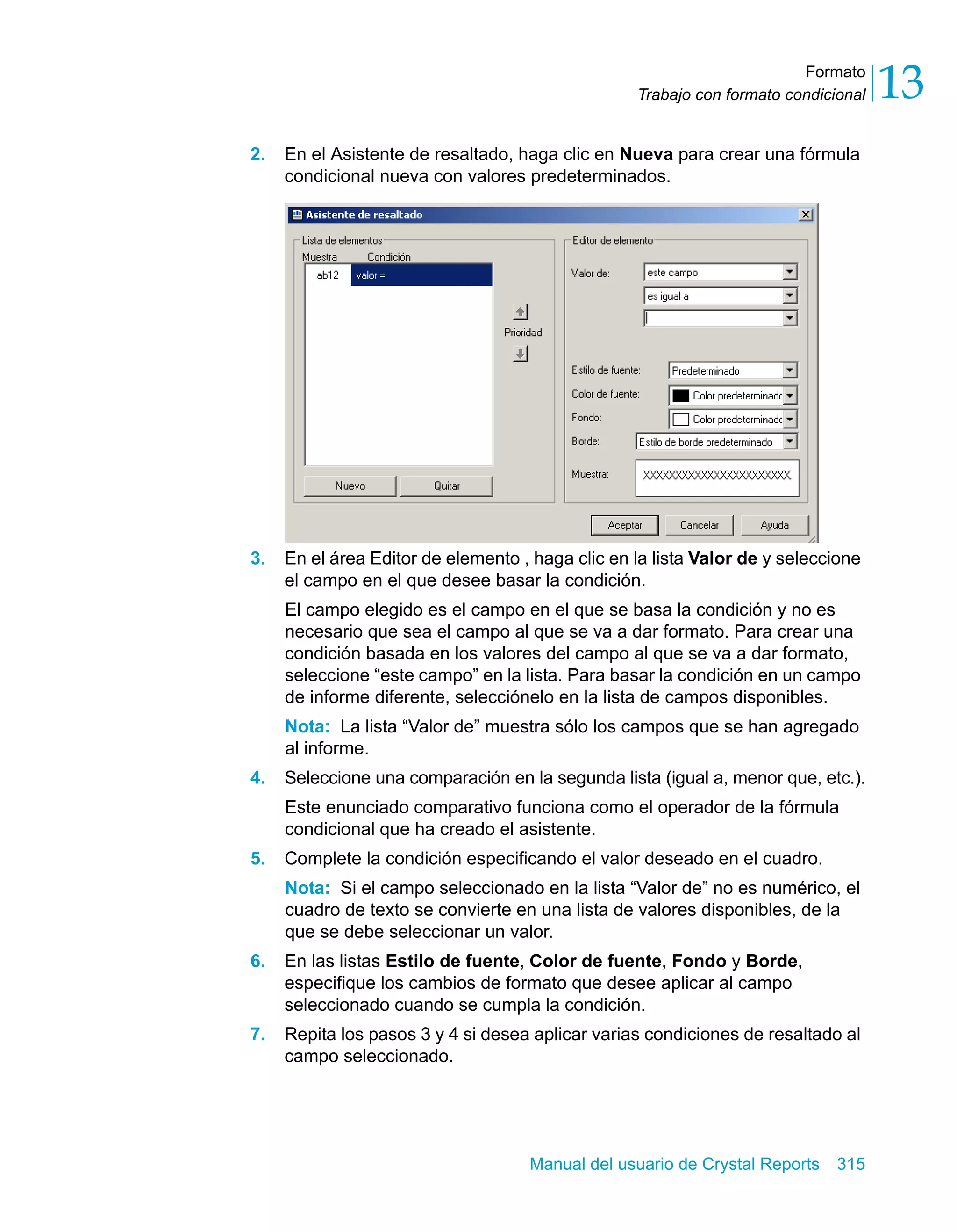 Formato 
13 
Trabajo con formato condicional 2. En el Asistente de resaltado, haga clic en Nueva para crear una fórmula 
condicional nueva con valores predeterminados. 
3. En el área Editor de elemento , haga clic en la lista Valor de y seleccione 
el campo en el que desee basar la condición. 
El campo elegido es el campo en el que se basa la condición y no es 
necesario que sea el campo al que se va a dar formato. Para crear una 
condición basada en los valores del campo al que se va a dar formato, 
seleccione “este campo” en la lista. Para basar la condición en un campo 
de informe diferente, selecciónelo en la lista de campos disponibles. 
Nota: La lista “Valor de” muestra sólo los campos que se han agregado 
al informe. 
4. Seleccione una comparación en la segunda lista (igual a, menor que, etc.). 
Este enunciado comparativo funciona como el operador de la fórmula 
condicional que ha creado el asistente. 
5. Complete la condición especificando el valor deseado en el cuadro. 
Nota: Si el campo seleccionado en la lista “Valor de” no es numérico, el 
cuadro de texto se convierte en una lista de valores disponibles, de la 
que se debe seleccionar un valor. 
6. En las listas Estilo de fuente, Color de fuente, Fondo y Borde, 
especifique los cambios de formato que desee aplicar al campo 
seleccionado cuando se cumpla la condición. 
7. Repita los pasos 3 y 4 si desea aplicar varias condiciones de resaltado al 
Manual del usuario de Crystal Reports 315 
campo seleccionado. 
 