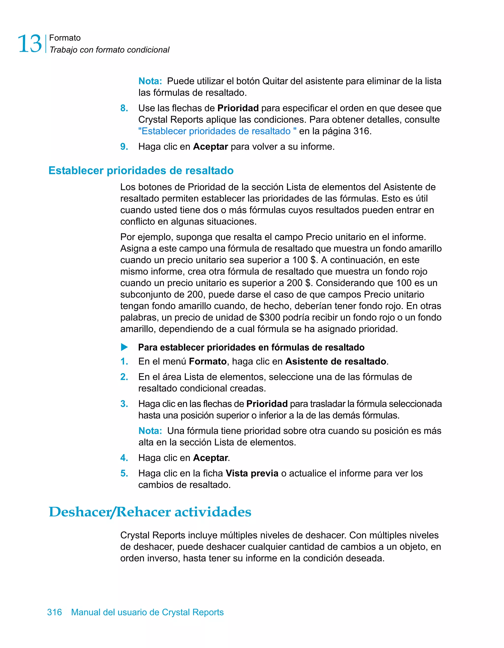 Formato 
Trabajo con formato condicional 13 
Nota: Puede utilizar el botón Quitar del asistente para eliminar de la lista 
las fórmulas de resaltado. 
8. Use las flechas de Prioridad para especificar el orden en que desee que 
Crystal Reports aplique las condiciones. Para obtener detalles, consulte 
"Establecer prioridades de resaltado " en la página 316. 
9. Haga clic en Aceptar para volver a su informe. 
Establecer prioridades de resaltado 
Los botones de Prioridad de la sección Lista de elementos del Asistente de 
resaltado permiten establecer las prioridades de las fórmulas. Esto es útil 
cuando usted tiene dos o más fórmulas cuyos resultados pueden entrar en 
conflicto en algunas situaciones. 
Por ejemplo, suponga que resalta el campo Precio unitario en el informe. 
Asigna a este campo una fórmula de resaltado que muestra un fondo amarillo 
cuando un precio unitario sea superior a 100 $. A continuación, en este 
mismo informe, crea otra fórmula de resaltado que muestra un fondo rojo 
cuando un precio unitario es superior a 200 $. Considerando que 100 es un 
subconjunto de 200, puede darse el caso de que campos Precio unitario 
tengan fondo amarillo cuando, de hecho, deberían tener fondo rojo. En otras 
palabras, un precio de unidad de $300 podría recibir un fondo rojo o un fondo 
amarillo, dependiendo de a cual fórmula se ha asignado prioridad. 
X Para establecer prioridades en fórmulas de resaltado 
1. En el menú Formato, haga clic en Asistente de resaltado. 
2. En el área Lista de elementos, seleccione una de las fórmulas de 
resaltado condicional creadas. 
3. Haga clic en las flechas de Prioridad para trasladar la fórmula seleccionada 
hasta una posición superior o inferior a la de las demás fórmulas. 
Nota: Una fórmula tiene prioridad sobre otra cuando su posición es más 
alta en la sección Lista de elementos. 
4. Haga clic en Aceptar. 
5. Haga clic en la ficha Vista previa o actualice el informe para ver los 
cambios de resaltado. 
Deshacer/Rehacer actividades 
Crystal Reports incluye múltiples niveles de deshacer. Con múltiples niveles 
de deshacer, puede deshacer cualquier cantidad de cambios a un objeto, en 
orden inverso, hasta tener su informe en la condición deseada. 
316 Manual del usuario de Crystal Reports 
 