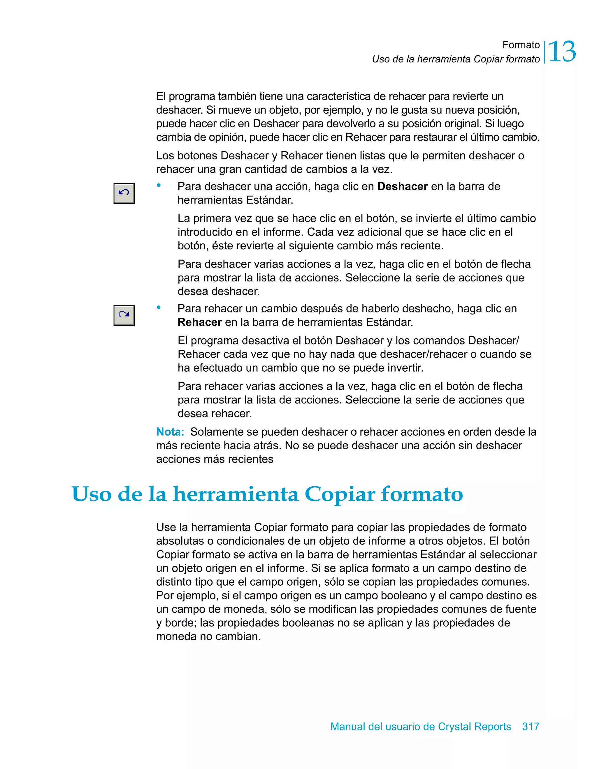 Formato 
13 
Uso de la herramienta Copiar formato El programa también tiene una característica de rehacer para revierte un 
deshacer. Si mueve un objeto, por ejemplo, y no le gusta su nueva posición, 
puede hacer clic en Deshacer para devolverlo a su posición original. Si luego 
cambia de opinión, puede hacer clic en Rehacer para restaurar el último cambio. 
Los botones Deshacer y Rehacer tienen listas que le permiten deshacer o 
rehacer una gran cantidad de cambios a la vez. 
• Para deshacer una acción, haga clic en Deshacer en la barra de 
herramientas Estándar. 
La primera vez que se hace clic en el botón, se invierte el último cambio 
introducido en el informe. Cada vez adicional que se hace clic en el 
botón, éste revierte al siguiente cambio más reciente. 
Para deshacer varias acciones a la vez, haga clic en el botón de flecha 
para mostrar la lista de acciones. Seleccione la serie de acciones que 
desea deshacer. 
• Para rehacer un cambio después de haberlo deshecho, haga clic en 
Rehacer en la barra de herramientas Estándar. 
El programa desactiva el botón Deshacer y los comandos Deshacer/ 
Rehacer cada vez que no hay nada que deshacer/rehacer o cuando se 
ha efectuado un cambio que no se puede invertir. 
Para rehacer varias acciones a la vez, haga clic en el botón de flecha 
para mostrar la lista de acciones. Seleccione la serie de acciones que 
desea rehacer. 
Nota: Solamente se pueden deshacer o rehacer acciones en orden desde la 
más reciente hacia atrás. No se puede deshacer una acción sin deshacer 
acciones más recientes 
Uso de la herramienta Copiar formato 
Use la herramienta Copiar formato para copiar las propiedades de formato 
absolutas o condicionales de un objeto de informe a otros objetos. El botón 
Copiar formato se activa en la barra de herramientas Estándar al seleccionar 
un objeto origen en el informe. Si se aplica formato a un campo destino de 
distinto tipo que el campo origen, sólo se copian las propiedades comunes. 
Por ejemplo, si el campo origen es un campo booleano y el campo destino es 
un campo de moneda, sólo se modifican las propiedades comunes de fuente 
y borde; las propiedades booleanas no se aplican y las propiedades de 
moneda no cambian. 
Manual del usuario de Crystal Reports 317 
 