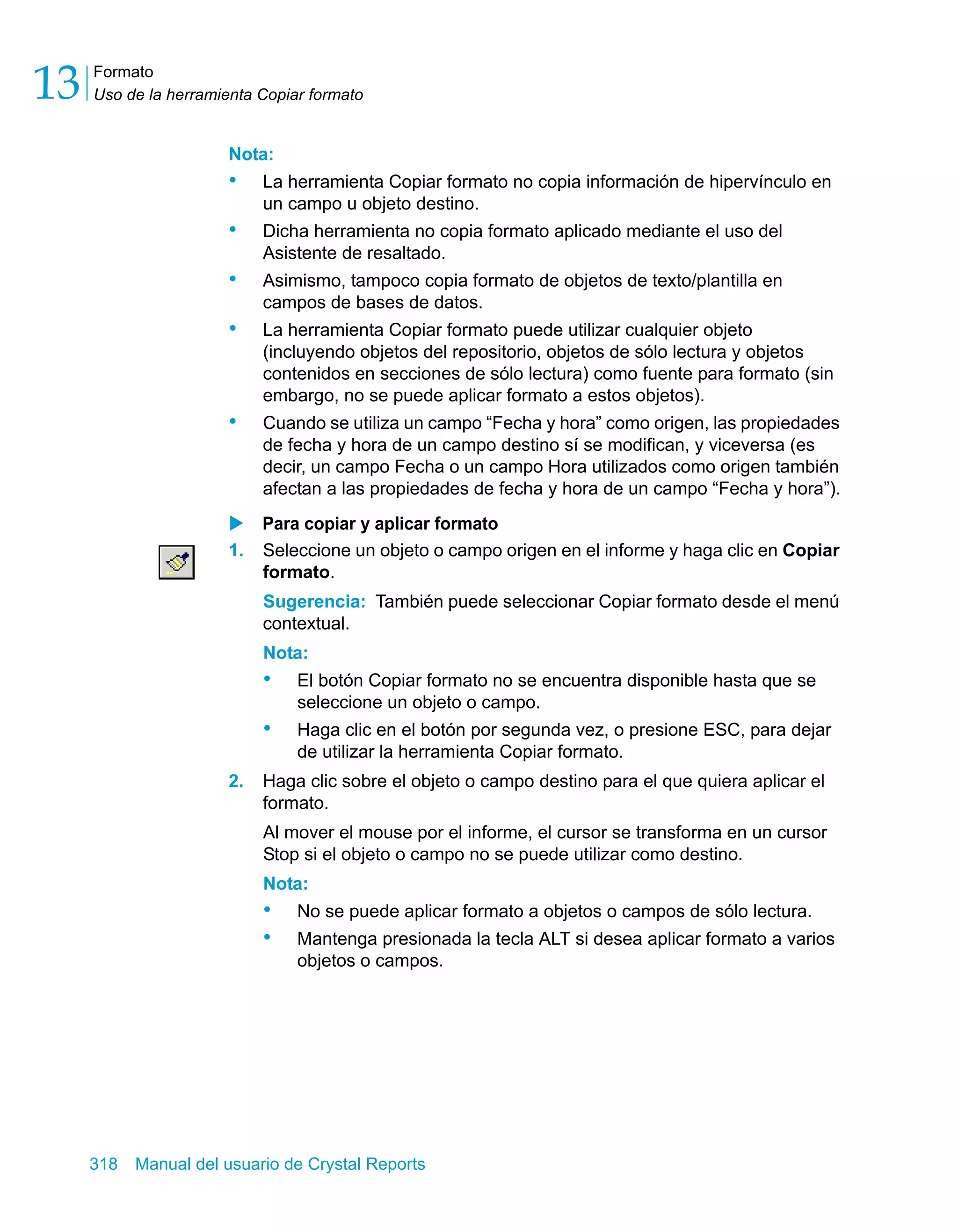 Formato 
Uso de la herramienta Copiar formato 13 
Nota: 
• La herramienta Copiar formato no copia información de hipervínculo en 
un campo u objeto destino. 
• Dicha herramienta no copia formato aplicado mediante el uso del 
Asistente de resaltado. 
• Asimismo, tampoco copia formato de objetos de texto/plantilla en 
campos de bases de datos. 
• La herramienta Copiar formato puede utilizar cualquier objeto 
(incluyendo objetos del repositorio, objetos de sólo lectura y objetos 
contenidos en secciones de sólo lectura) como fuente para formato (sin 
embargo, no se puede aplicar formato a estos objetos). 
• Cuando se utiliza un campo “Fecha y hora” como origen, las propiedades 
de fecha y hora de un campo destino sí se modifican, y viceversa (es 
decir, un campo Fecha o un campo Hora utilizados como origen también 
afectan a las propiedades de fecha y hora de un campo “Fecha y hora”). 
X Para copiar y aplicar formato 
1. Seleccione un objeto o campo origen en el informe y haga clic en Copiar 
formato. 
Sugerencia: También puede seleccionar Copiar formato desde el menú 
contextual. 
Nota: 
• El botón Copiar formato no se encuentra disponible hasta que se 
seleccione un objeto o campo. 
• Haga clic en el botón por segunda vez, o presione ESC, para dejar 
de utilizar la herramienta Copiar formato. 
2. Haga clic sobre el objeto o campo destino para el que quiera aplicar el 
formato. 
Al mover el mouse por el informe, el cursor se transforma en un cursor 
Stop si el objeto o campo no se puede utilizar como destino. 
Nota: 
• No se puede aplicar formato a objetos o campos de sólo lectura. 
• Mantenga presionada la tecla ALT si desea aplicar formato a varios 
objetos o campos. 
318 Manual del usuario de Crystal Reports 
 