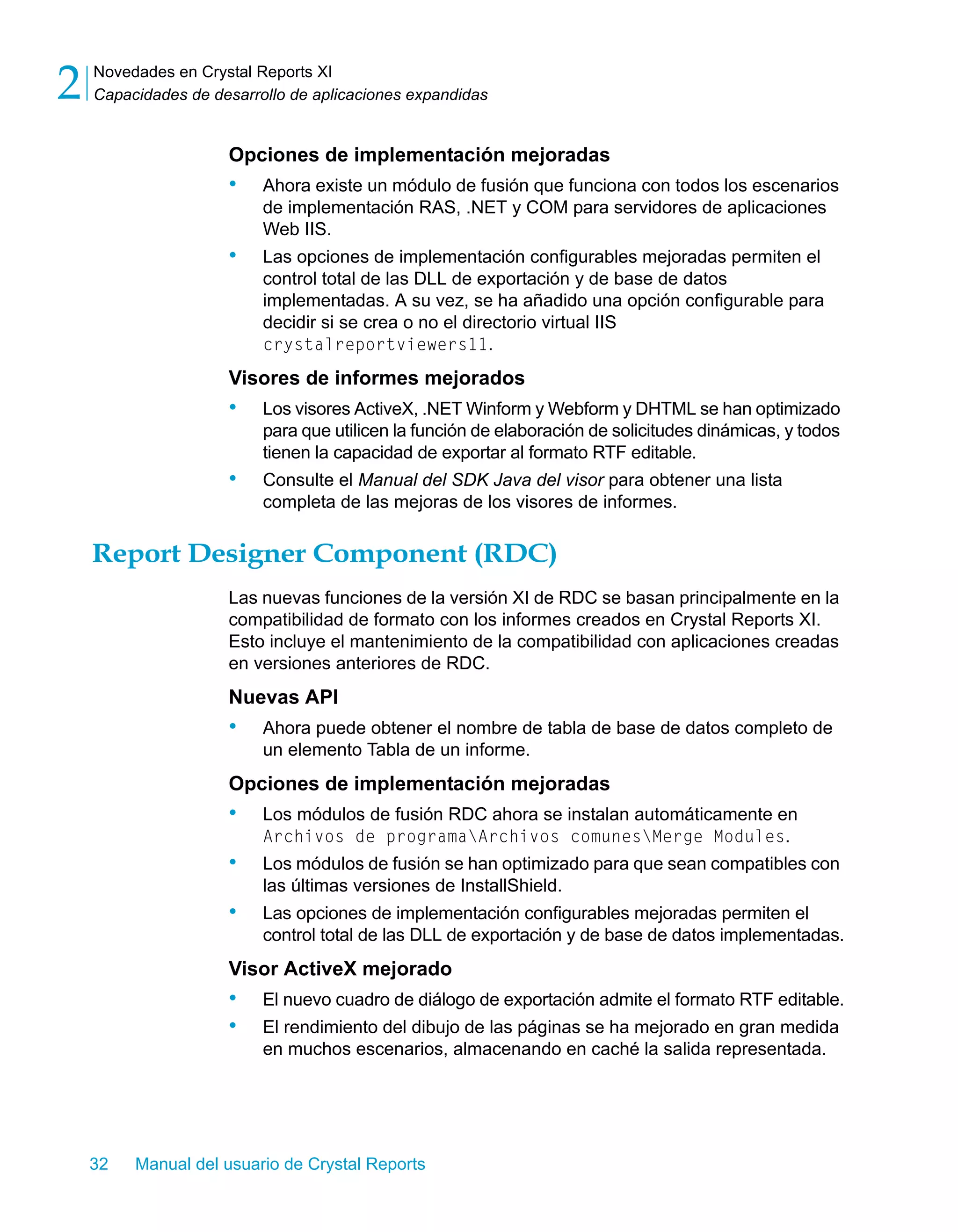 Novedades en Crystal Reports XI 
Capacidades de desarrollo de aplicaciones expandidas 2 
Opciones de implementación mejoradas 
• Ahora existe un módulo de fusión que funciona con todos los escenarios 
de implementación RAS, .NET y COM para servidores de aplicaciones 
Web IIS. 
• Las opciones de implementación configurables mejoradas permiten el 
control total de las DLL de exportación y de base de datos 
implementadas. A su vez, se ha añadido una opción configurable para 
decidir si se crea o no el directorio virtual IIS 
crystalreportviewers11. 
Visores de informes mejorados 
• Los visores ActiveX, .NET Winform y Webform y DHTML se han optimizado 
para que utilicen la función de elaboración de solicitudes dinámicas, y todos 
tienen la capacidad de exportar al formato RTF editable. 
• Consulte el Manual del SDK Java del visor para obtener una lista 
completa de las mejoras de los visores de informes. 
Report Designer Component (RDC) 
Las nuevas funciones de la versión XI de RDC se basan principalmente en la 
compatibilidad de formato con los informes creados en Crystal Reports XI. 
Esto incluye el mantenimiento de la compatibilidad con aplicaciones creadas 
en versiones anteriores de RDC. 
Nuevas API 
• Ahora puede obtener el nombre de tabla de base de datos completo de 
un elemento Tabla de un informe. 
Opciones de implementación mejoradas 
• Los módulos de fusión RDC ahora se instalan automáticamente en 
Archivos de programaArchivos comunesMerge Modules. 
• Los módulos de fusión se han optimizado para que sean compatibles con 
las últimas versiones de InstallShield. 
• Las opciones de implementación configurables mejoradas permiten el 
control total de las DLL de exportación y de base de datos implementadas. 
Visor ActiveX mejorado 
• El nuevo cuadro de diálogo de exportación admite el formato RTF editable. 
• El rendimiento del dibujo de las páginas se ha mejorado en gran medida 
en muchos escenarios, almacenando en caché la salida representada. 
32 Manual del usuario de Crystal Reports 
 