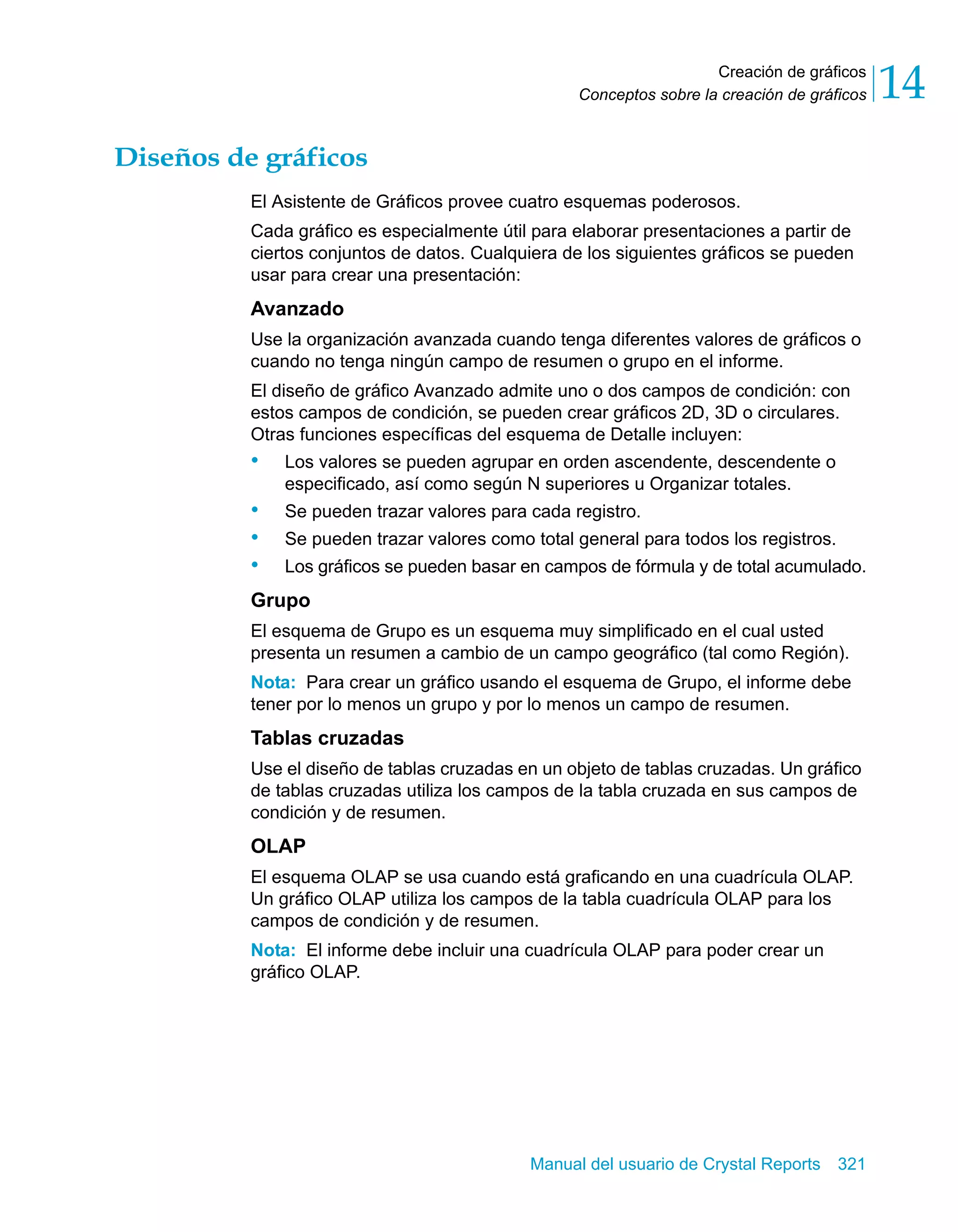 Creación de gráficos 
14 
Conceptos sobre la creación de gráficos Manual del usuario de Crystal Reports 321 
Diseños de gráficos 
El Asistente de Gráficos provee cuatro esquemas poderosos. 
Cada gráfico es especialmente útil para elaborar presentaciones a partir de 
ciertos conjuntos de datos. Cualquiera de los siguientes gráficos se pueden 
usar para crear una presentación: 
Avanzado 
Use la organización avanzada cuando tenga diferentes valores de gráficos o 
cuando no tenga ningún campo de resumen o grupo en el informe. 
El diseño de gráfico Avanzado admite uno o dos campos de condición: con 
estos campos de condición, se pueden crear gráficos 2D, 3D o circulares. 
Otras funciones específicas del esquema de Detalle incluyen: 
• Los valores se pueden agrupar en orden ascendente, descendente o 
especificado, así como según N superiores u Organizar totales. 
• Se pueden trazar valores para cada registro. 
• Se pueden trazar valores como total general para todos los registros. 
• Los gráficos se pueden basar en campos de fórmula y de total acumulado. 
Grupo 
El esquema de Grupo es un esquema muy simplificado en el cual usted 
presenta un resumen a cambio de un campo geográfico (tal como Región). 
Nota: Para crear un gráfico usando el esquema de Grupo, el informe debe 
tener por lo menos un grupo y por lo menos un campo de resumen. 
Tablas cruzadas 
Use el diseño de tablas cruzadas en un objeto de tablas cruzadas. Un gráfico 
de tablas cruzadas utiliza los campos de la tabla cruzada en sus campos de 
condición y de resumen. 
OLAP 
El esquema OLAP se usa cuando está graficando en una cuadrícula OLAP. 
Un gráfico OLAP utiliza los campos de la tabla cuadrícula OLAP para los 
campos de condición y de resumen. 
Nota: El informe debe incluir una cuadrícula OLAP para poder crear un 
gráfico OLAP. 
 