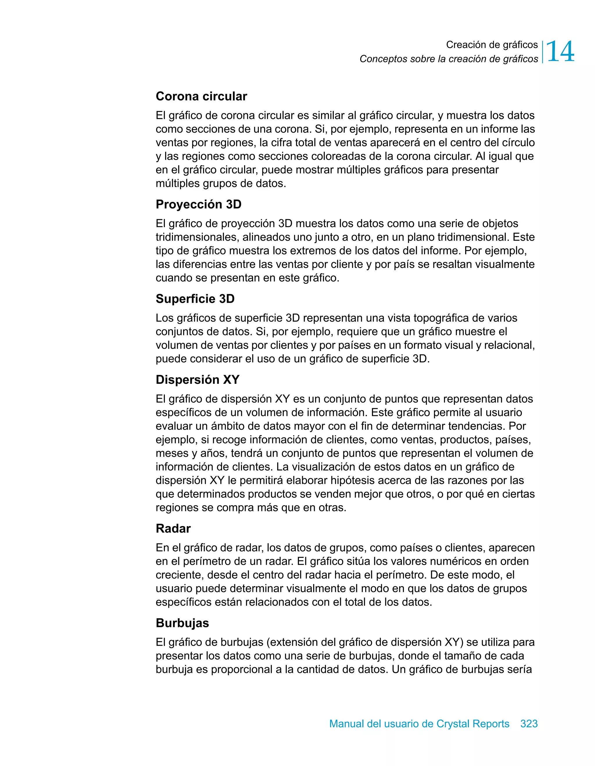 Creación de gráficos 
14 
Conceptos sobre la creación de gráficos Corona circular 
El gráfico de corona circular es similar al gráfico circular, y muestra los datos 
como secciones de una corona. Si, por ejemplo, representa en un informe las 
ventas por regiones, la cifra total de ventas aparecerá en el centro del círculo 
y las regiones como secciones coloreadas de la corona circular. Al igual que 
en el gráfico circular, puede mostrar múltiples gráficos para presentar 
múltiples grupos de datos. 
Proyección 3D 
El gráfico de proyección 3D muestra los datos como una serie de objetos 
tridimensionales, alineados uno junto a otro, en un plano tridimensional. Este 
tipo de gráfico muestra los extremos de los datos del informe. Por ejemplo, 
las diferencias entre las ventas por cliente y por país se resaltan visualmente 
cuando se presentan en este gráfico. 
Superficie 3D 
Los gráficos de superficie 3D representan una vista topográfica de varios 
conjuntos de datos. Si, por ejemplo, requiere que un gráfico muestre el 
volumen de ventas por clientes y por países en un formato visual y relacional, 
puede considerar el uso de un gráfico de superficie 3D. 
Dispersión XY 
El gráfico de dispersión XY es un conjunto de puntos que representan datos 
específicos de un volumen de información. Este gráfico permite al usuario 
evaluar un ámbito de datos mayor con el fin de determinar tendencias. Por 
ejemplo, si recoge información de clientes, como ventas, productos, países, 
meses y años, tendrá un conjunto de puntos que representan el volumen de 
información de clientes. La visualización de estos datos en un gráfico de 
dispersión XY le permitirá elaborar hipótesis acerca de las razones por las 
que determinados productos se venden mejor que otros, o por qué en ciertas 
regiones se compra más que en otras. 
Radar 
En el gráfico de radar, los datos de grupos, como países o clientes, aparecen 
en el perímetro de un radar. El gráfico sitúa los valores numéricos en orden 
creciente, desde el centro del radar hacia el perímetro. De este modo, el 
usuario puede determinar visualmente el modo en que los datos de grupos 
específicos están relacionados con el total de los datos. 
Burbujas 
El gráfico de burbujas (extensión del gráfico de dispersión XY) se utiliza para 
presentar los datos como una serie de burbujas, donde el tamaño de cada 
burbuja es proporcional a la cantidad de datos. Un gráfico de burbujas sería 
Manual del usuario de Crystal Reports 323 
 