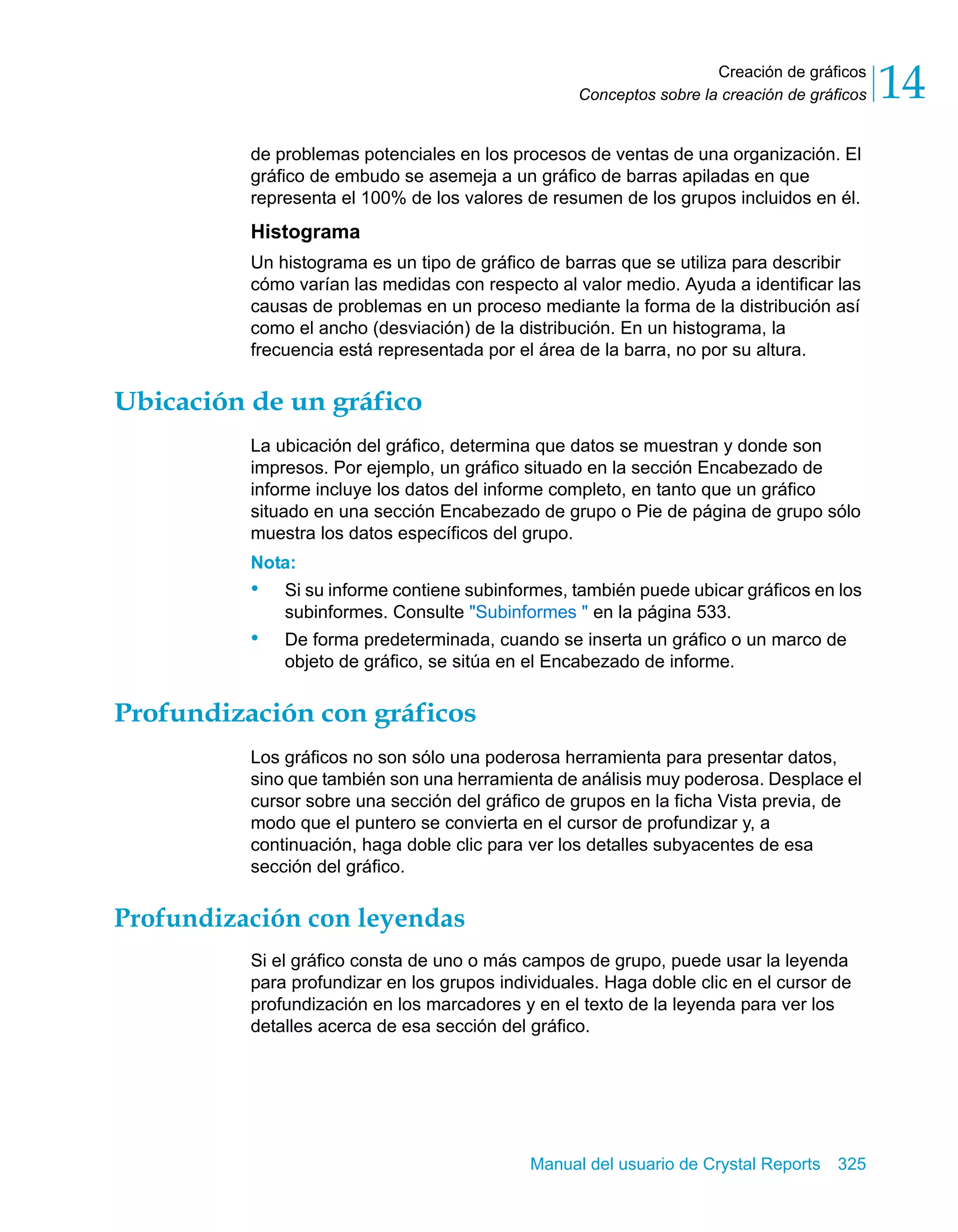 Creación de gráficos 
14 
Conceptos sobre la creación de gráficos de problemas potenciales en los procesos de ventas de una organización. El 
gráfico de embudo se asemeja a un gráfico de barras apiladas en que 
representa el 100% de los valores de resumen de los grupos incluidos en él. 
Histograma 
Un histograma es un tipo de gráfico de barras que se utiliza para describir 
cómo varían las medidas con respecto al valor medio. Ayuda a identificar las 
causas de problemas en un proceso mediante la forma de la distribución así 
como el ancho (desviación) de la distribución. En un histograma, la 
frecuencia está representada por el área de la barra, no por su altura. 
Manual del usuario de Crystal Reports 325 
Ubicación de un gráfico 
La ubicación del gráfico, determina que datos se muestran y donde son 
impresos. Por ejemplo, un gráfico situado en la sección Encabezado de 
informe incluye los datos del informe completo, en tanto que un gráfico 
situado en una sección Encabezado de grupo o Pie de página de grupo sólo 
muestra los datos específicos del grupo. 
Nota: 
• Si su informe contiene subinformes, también puede ubicar gráficos en los 
subinformes. Consulte "Subinformes " en la página 533. 
• De forma predeterminada, cuando se inserta un gráfico o un marco de 
objeto de gráfico, se sitúa en el Encabezado de informe. 
Profundización con gráficos 
Los gráficos no son sólo una poderosa herramienta para presentar datos, 
sino que también son una herramienta de análisis muy poderosa. Desplace el 
cursor sobre una sección del gráfico de grupos en la ficha Vista previa, de 
modo que el puntero se convierta en el cursor de profundizar y, a 
continuación, haga doble clic para ver los detalles subyacentes de esa 
sección del gráfico. 
Profundización con leyendas 
Si el gráfico consta de uno o más campos de grupo, puede usar la leyenda 
para profundizar en los grupos individuales. Haga doble clic en el cursor de 
profundización en los marcadores y en el texto de la leyenda para ver los 
detalles acerca de esa sección del gráfico. 
 