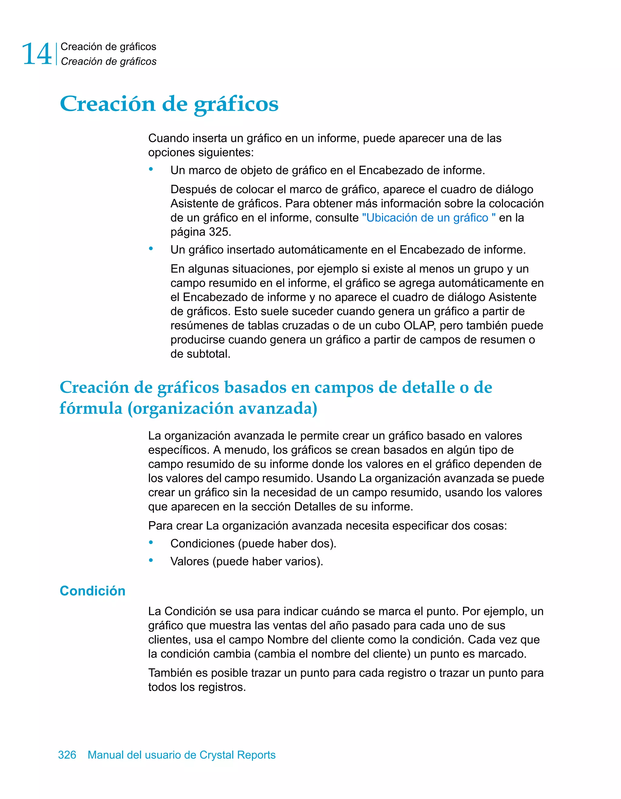 Creación de gráficos 
Creación de gráficos 14 
Creación de gráficos 
Cuando inserta un gráfico en un informe, puede aparecer una de las 
opciones siguientes: 
• Un marco de objeto de gráfico en el Encabezado de informe. 
Después de colocar el marco de gráfico, aparece el cuadro de diálogo 
Asistente de gráficos. Para obtener más información sobre la colocación 
de un gráfico en el informe, consulte "Ubicación de un gráfico " en la 
página 325. 
• Un gráfico insertado automáticamente en el Encabezado de informe. 
En algunas situaciones, por ejemplo si existe al menos un grupo y un 
campo resumido en el informe, el gráfico se agrega automáticamente en 
el Encabezado de informe y no aparece el cuadro de diálogo Asistente 
de gráficos. Esto suele suceder cuando genera un gráfico a partir de 
resúmenes de tablas cruzadas o de un cubo OLAP, pero también puede 
producirse cuando genera un gráfico a partir de campos de resumen o 
de subtotal. 
Creación de gráficos basados en campos de detalle o de 
fórmula (organización avanzada) 
La organización avanzada le permite crear un gráfico basado en valores 
específicos. A menudo, los gráficos se crean basados en algún tipo de 
campo resumido de su informe donde los valores en el gráfico dependen de 
los valores del campo resumido. Usando La organización avanzada se puede 
crear un gráfico sin la necesidad de un campo resumido, usando los valores 
que aparecen en la sección Detalles de su informe. 
Para crear La organización avanzada necesita especificar dos cosas: 
• Condiciones (puede haber dos). 
• Valores (puede haber varios). 
Condición 
La Condición se usa para indicar cuándo se marca el punto. Por ejemplo, un 
gráfico que muestra las ventas del año pasado para cada uno de sus 
clientes, usa el campo Nombre del cliente como la condición. Cada vez que 
la condición cambia (cambia el nombre del cliente) un punto es marcado. 
También es posible trazar un punto para cada registro o trazar un punto para 
todos los registros. 
326 Manual del usuario de Crystal Reports 
 
