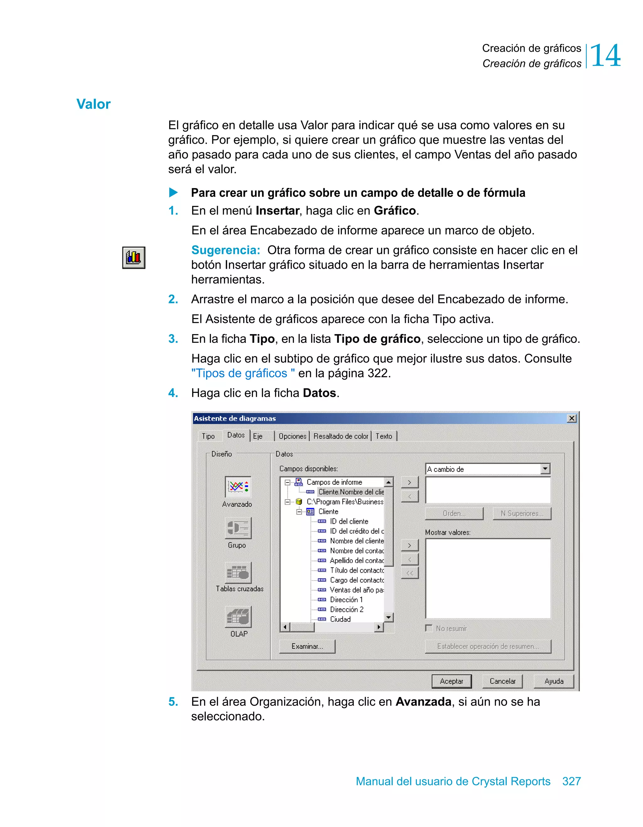 Creación de gráficos 
Creación de gráficos 14 
Manual del usuario de Crystal Reports 327 
Valor 
El gráfico en detalle usa Valor para indicar qué se usa como valores en su 
gráfico. Por ejemplo, si quiere crear un gráfico que muestre las ventas del 
año pasado para cada uno de sus clientes, el campo Ventas del año pasado 
será el valor. 
X Para crear un gráfico sobre un campo de detalle o de fórmula 
1. En el menú Insertar, haga clic en Gráfico. 
En el área Encabezado de informe aparece un marco de objeto. 
Sugerencia: Otra forma de crear un gráfico consiste en hacer clic en el 
botón Insertar gráfico situado en la barra de herramientas Insertar 
herramientas. 
2. Arrastre el marco a la posición que desee del Encabezado de informe. 
El Asistente de gráficos aparece con la ficha Tipo activa. 
3. En la ficha Tipo, en la lista Tipo de gráfico, seleccione un tipo de gráfico. 
Haga clic en el subtipo de gráfico que mejor ilustre sus datos. Consulte 
"Tipos de gráficos " en la página 322. 
4. Haga clic en la ficha Datos. 
5. En el área Organización, haga clic en Avanzada, si aún no se ha 
seleccionado. 
 