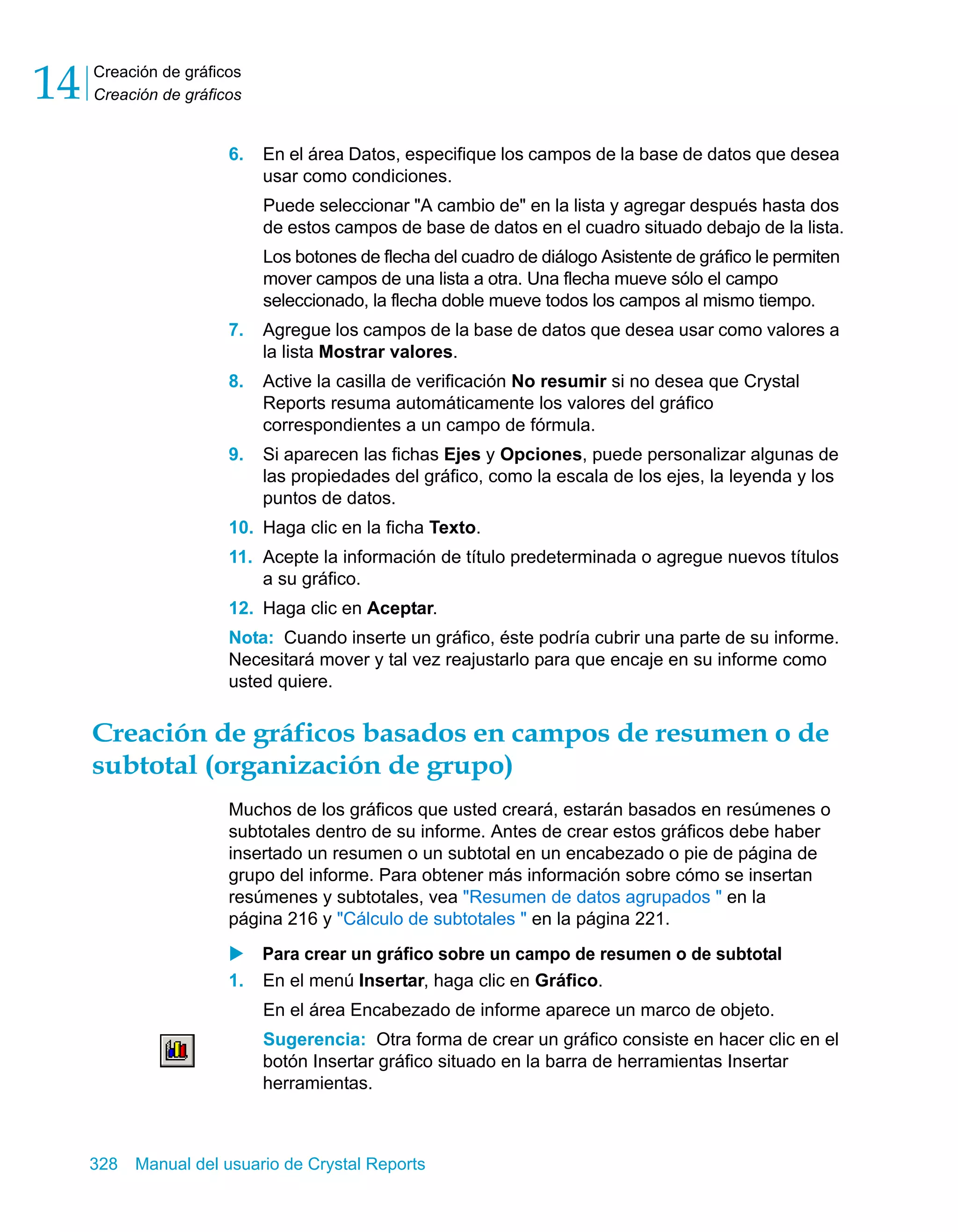 Creación de gráficos 
Creación de gráficos 14 
6. En el área Datos, especifique los campos de la base de datos que desea 
usar como condiciones. 
Puede seleccionar "A cambio de" en la lista y agregar después hasta dos 
de estos campos de base de datos en el cuadro situado debajo de la lista. 
Los botones de flecha del cuadro de diálogo Asistente de gráfico le permiten 
mover campos de una lista a otra. Una flecha mueve sólo el campo 
seleccionado, la flecha doble mueve todos los campos al mismo tiempo. 
7. Agregue los campos de la base de datos que desea usar como valores a 
la lista Mostrar valores. 
8. Active la casilla de verificación No resumir si no desea que Crystal 
Reports resuma automáticamente los valores del gráfico 
correspondientes a un campo de fórmula. 
9. Si aparecen las fichas Ejes y Opciones, puede personalizar algunas de 
las propiedades del gráfico, como la escala de los ejes, la leyenda y los 
puntos de datos. 
10. Haga clic en la ficha Texto. 
11. Acepte la información de título predeterminada o agregue nuevos títulos 
a su gráfico. 
12. Haga clic en Aceptar. 
Nota: Cuando inserte un gráfico, éste podría cubrir una parte de su informe. 
Necesitará mover y tal vez reajustarlo para que encaje en su informe como 
usted quiere. 
Creación de gráficos basados en campos de resumen o de 
subtotal (organización de grupo) 
Muchos de los gráficos que usted creará, estarán basados en resúmenes o 
subtotales dentro de su informe. Antes de crear estos gráficos debe haber 
insertado un resumen o un subtotal en un encabezado o pie de página de 
grupo del informe. Para obtener más información sobre cómo se insertan 
resúmenes y subtotales, vea "Resumen de datos agrupados " en la 
página 216 y "Cálculo de subtotales " en la página 221. 
X Para crear un gráfico sobre un campo de resumen o de subtotal 
1. En el menú Insertar, haga clic en Gráfico. 
En el área Encabezado de informe aparece un marco de objeto. 
Sugerencia: Otra forma de crear un gráfico consiste en hacer clic en el 
botón Insertar gráfico situado en la barra de herramientas Insertar 
herramientas. 
328 Manual del usuario de Crystal Reports 
 