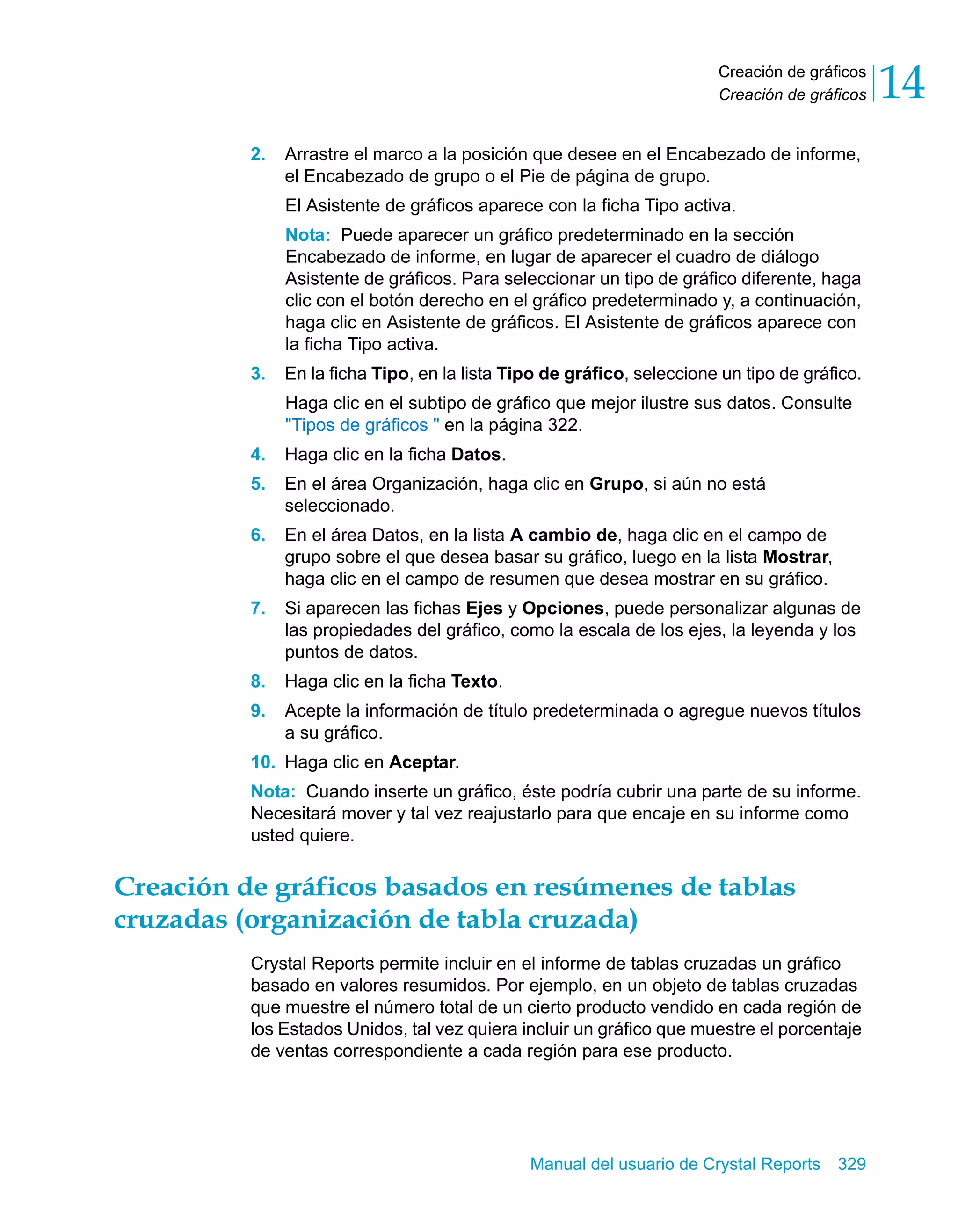 Creación de gráficos 
Creación de gráficos 14 
2. Arrastre el marco a la posición que desee en el Encabezado de informe, 
el Encabezado de grupo o el Pie de página de grupo. 
El Asistente de gráficos aparece con la ficha Tipo activa. 
Nota: Puede aparecer un gráfico predeterminado en la sección 
Encabezado de informe, en lugar de aparecer el cuadro de diálogo 
Asistente de gráficos. Para seleccionar un tipo de gráfico diferente, haga 
clic con el botón derecho en el gráfico predeterminado y, a continuación, 
haga clic en Asistente de gráficos. El Asistente de gráficos aparece con 
la ficha Tipo activa. 
3. En la ficha Tipo, en la lista Tipo de gráfico, seleccione un tipo de gráfico. 
Haga clic en el subtipo de gráfico que mejor ilustre sus datos. Consulte 
"Tipos de gráficos " en la página 322. 
4. Haga clic en la ficha Datos. 
5. En el área Organización, haga clic en Grupo, si aún no está 
Manual del usuario de Crystal Reports 329 
seleccionado. 
6. En el área Datos, en la lista A cambio de, haga clic en el campo de 
grupo sobre el que desea basar su gráfico, luego en la lista Mostrar, 
haga clic en el campo de resumen que desea mostrar en su gráfico. 
7. Si aparecen las fichas Ejes y Opciones, puede personalizar algunas de 
las propiedades del gráfico, como la escala de los ejes, la leyenda y los 
puntos de datos. 
8. Haga clic en la ficha Texto. 
9. Acepte la información de título predeterminada o agregue nuevos títulos 
a su gráfico. 
10. Haga clic en Aceptar. 
Nota: Cuando inserte un gráfico, éste podría cubrir una parte de su informe. 
Necesitará mover y tal vez reajustarlo para que encaje en su informe como 
usted quiere. 
Creación de gráficos basados en resúmenes de tablas 
cruzadas (organización de tabla cruzada) 
Crystal Reports permite incluir en el informe de tablas cruzadas un gráfico 
basado en valores resumidos. Por ejemplo, en un objeto de tablas cruzadas 
que muestre el número total de un cierto producto vendido en cada región de 
los Estados Unidos, tal vez quiera incluir un gráfico que muestre el porcentaje 
de ventas correspondiente a cada región para ese producto. 
 