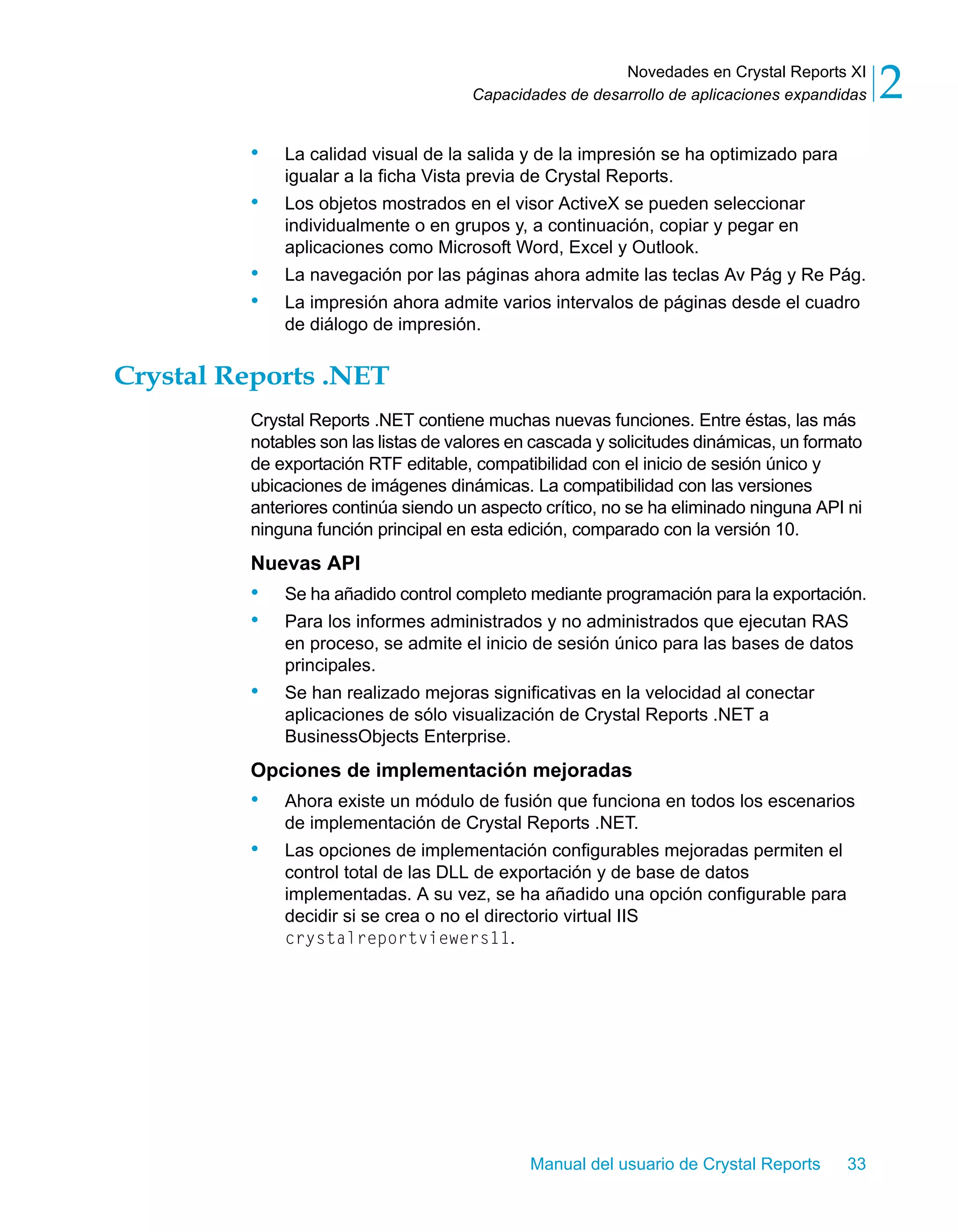 Novedades en Crystal Reports XI 
2 
Capacidades de desarrollo de aplicaciones expandidas • La calidad visual de la salida y de la impresión se ha optimizado para 
igualar a la ficha Vista previa de Crystal Reports. 
• Los objetos mostrados en el visor ActiveX se pueden seleccionar 
individualmente o en grupos y, a continuación, copiar y pegar en 
aplicaciones como Microsoft Word, Excel y Outlook. 
• La navegación por las páginas ahora admite las teclas Av Pág y Re Pág. 
• La impresión ahora admite varios intervalos de páginas desde el cuadro 
Manual del usuario de Crystal Reports 33 
de diálogo de impresión. 
Crystal Reports .NET 
Crystal Reports .NET contiene muchas nuevas funciones. Entre éstas, las más 
notables son las listas de valores en cascada y solicitudes dinámicas, un formato 
de exportación RTF editable, compatibilidad con el inicio de sesión único y 
ubicaciones de imágenes dinámicas. La compatibilidad con las versiones 
anteriores continúa siendo un aspecto crítico, no se ha eliminado ninguna API ni 
ninguna función principal en esta edición, comparado con la versión 10. 
Nuevas API 
• Se ha añadido control completo mediante programación para la exportación. 
• Para los informes administrados y no administrados que ejecutan RAS 
en proceso, se admite el inicio de sesión único para las bases de datos 
principales. 
• Se han realizado mejoras significativas en la velocidad al conectar 
aplicaciones de sólo visualización de Crystal Reports .NET a 
BusinessObjects Enterprise. 
Opciones de implementación mejoradas 
• Ahora existe un módulo de fusión que funciona en todos los escenarios 
de implementación de Crystal Reports .NET. 
• Las opciones de implementación configurables mejoradas permiten el 
control total de las DLL de exportación y de base de datos 
implementadas. A su vez, se ha añadido una opción configurable para 
decidir si se crea o no el directorio virtual IIS 
crystalreportviewers11. 
 