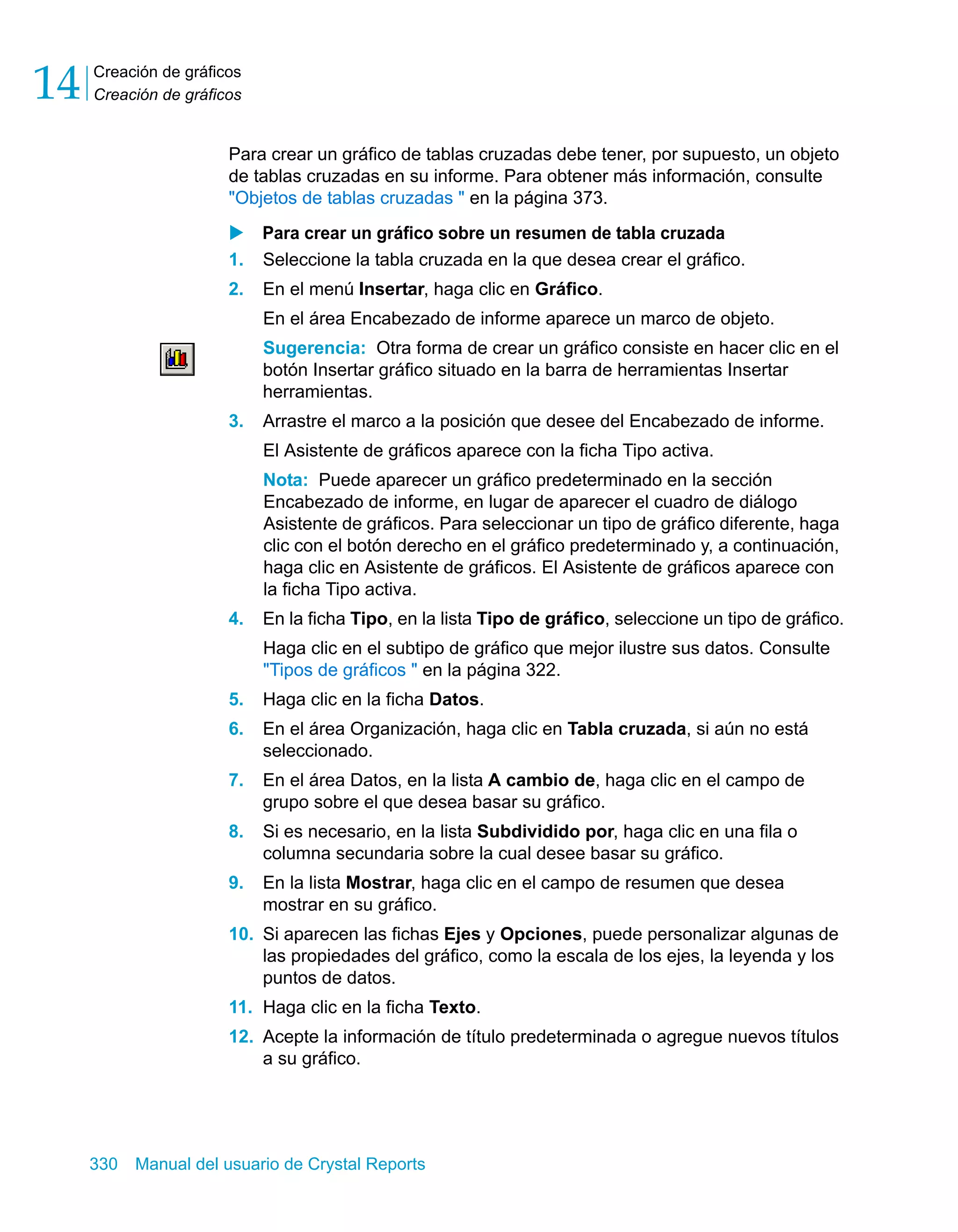 Creación de gráficos 
Creación de gráficos 14 
Para crear un gráfico de tablas cruzadas debe tener, por supuesto, un objeto 
de tablas cruzadas en su informe. Para obtener más información, consulte 
"Objetos de tablas cruzadas " en la página 373. 
X Para crear un gráfico sobre un resumen de tabla cruzada 
1. Seleccione la tabla cruzada en la que desea crear el gráfico. 
2. En el menú Insertar, haga clic en Gráfico. 
En el área Encabezado de informe aparece un marco de objeto. 
Sugerencia: Otra forma de crear un gráfico consiste en hacer clic en el 
botón Insertar gráfico situado en la barra de herramientas Insertar 
herramientas. 
3. Arrastre el marco a la posición que desee del Encabezado de informe. 
El Asistente de gráficos aparece con la ficha Tipo activa. 
Nota: Puede aparecer un gráfico predeterminado en la sección 
Encabezado de informe, en lugar de aparecer el cuadro de diálogo 
Asistente de gráficos. Para seleccionar un tipo de gráfico diferente, haga 
clic con el botón derecho en el gráfico predeterminado y, a continuación, 
haga clic en Asistente de gráficos. El Asistente de gráficos aparece con 
la ficha Tipo activa. 
4. En la ficha Tipo, en la lista Tipo de gráfico, seleccione un tipo de gráfico. 
Haga clic en el subtipo de gráfico que mejor ilustre sus datos. Consulte 
"Tipos de gráficos " en la página 322. 
5. Haga clic en la ficha Datos. 
6. En el área Organización, haga clic en Tabla cruzada, si aún no está 
seleccionado. 
7. En el área Datos, en la lista A cambio de, haga clic en el campo de 
grupo sobre el que desea basar su gráfico. 
8. Si es necesario, en la lista Subdividido por, haga clic en una fila o 
columna secundaria sobre la cual desee basar su gráfico. 
9. En la lista Mostrar, haga clic en el campo de resumen que desea 
mostrar en su gráfico. 
10. Si aparecen las fichas Ejes y Opciones, puede personalizar algunas de 
las propiedades del gráfico, como la escala de los ejes, la leyenda y los 
puntos de datos. 
11. Haga clic en la ficha Texto. 
12. Acepte la información de título predeterminada o agregue nuevos títulos 
a su gráfico. 
330 Manual del usuario de Crystal Reports 
 