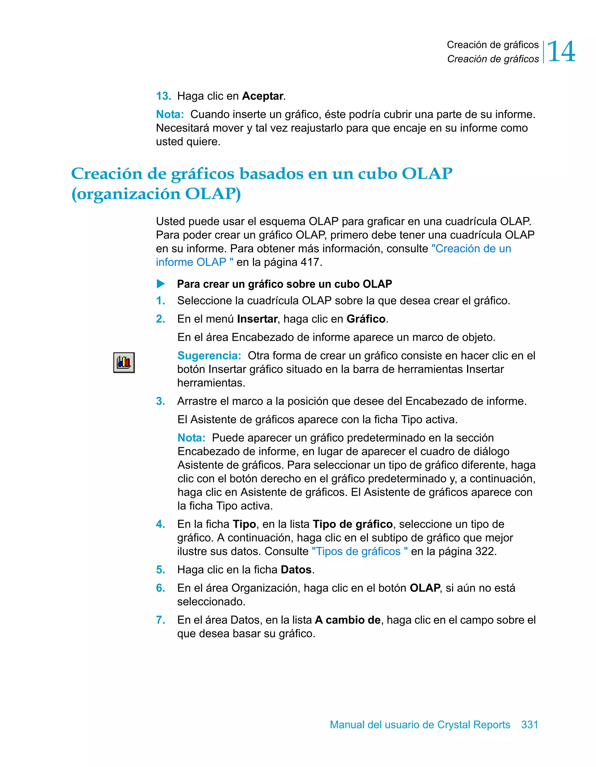 Creación de gráficos 
Creación de gráficos 14 
13. Haga clic en Aceptar. 
Nota: Cuando inserte un gráfico, éste podría cubrir una parte de su informe. 
Necesitará mover y tal vez reajustarlo para que encaje en su informe como 
usted quiere. 
Creación de gráficos basados en un cubo OLAP 
(organización OLAP) 
Usted puede usar el esquema OLAP para graficar en una cuadrícula OLAP. 
Para poder crear un gráfico OLAP, primero debe tener una cuadrícula OLAP 
en su informe. Para obtener más información, consulte "Creación de un 
informe OLAP " en la página 417. 
X Para crear un gráfico sobre un cubo OLAP 
1. Seleccione la cuadrícula OLAP sobre la que desea crear el gráfico. 
2. En el menú Insertar, haga clic en Gráfico. 
En el área Encabezado de informe aparece un marco de objeto. 
Sugerencia: Otra forma de crear un gráfico consiste en hacer clic en el 
botón Insertar gráfico situado en la barra de herramientas Insertar 
herramientas. 
3. Arrastre el marco a la posición que desee del Encabezado de informe. 
El Asistente de gráficos aparece con la ficha Tipo activa. 
Nota: Puede aparecer un gráfico predeterminado en la sección 
Encabezado de informe, en lugar de aparecer el cuadro de diálogo 
Asistente de gráficos. Para seleccionar un tipo de gráfico diferente, haga 
clic con el botón derecho en el gráfico predeterminado y, a continuación, 
haga clic en Asistente de gráficos. El Asistente de gráficos aparece con 
la ficha Tipo activa. 
4. En la ficha Tipo, en la lista Tipo de gráfico, seleccione un tipo de 
gráfico. A continuación, haga clic en el subtipo de gráfico que mejor 
ilustre sus datos. Consulte "Tipos de gráficos " en la página 322. 
5. Haga clic en la ficha Datos. 
6. En el área Organización, haga clic en el botón OLAP, si aún no está 
Manual del usuario de Crystal Reports 331 
seleccionado. 
7. En el área Datos, en la lista A cambio de, haga clic en el campo sobre el 
que desea basar su gráfico. 
 