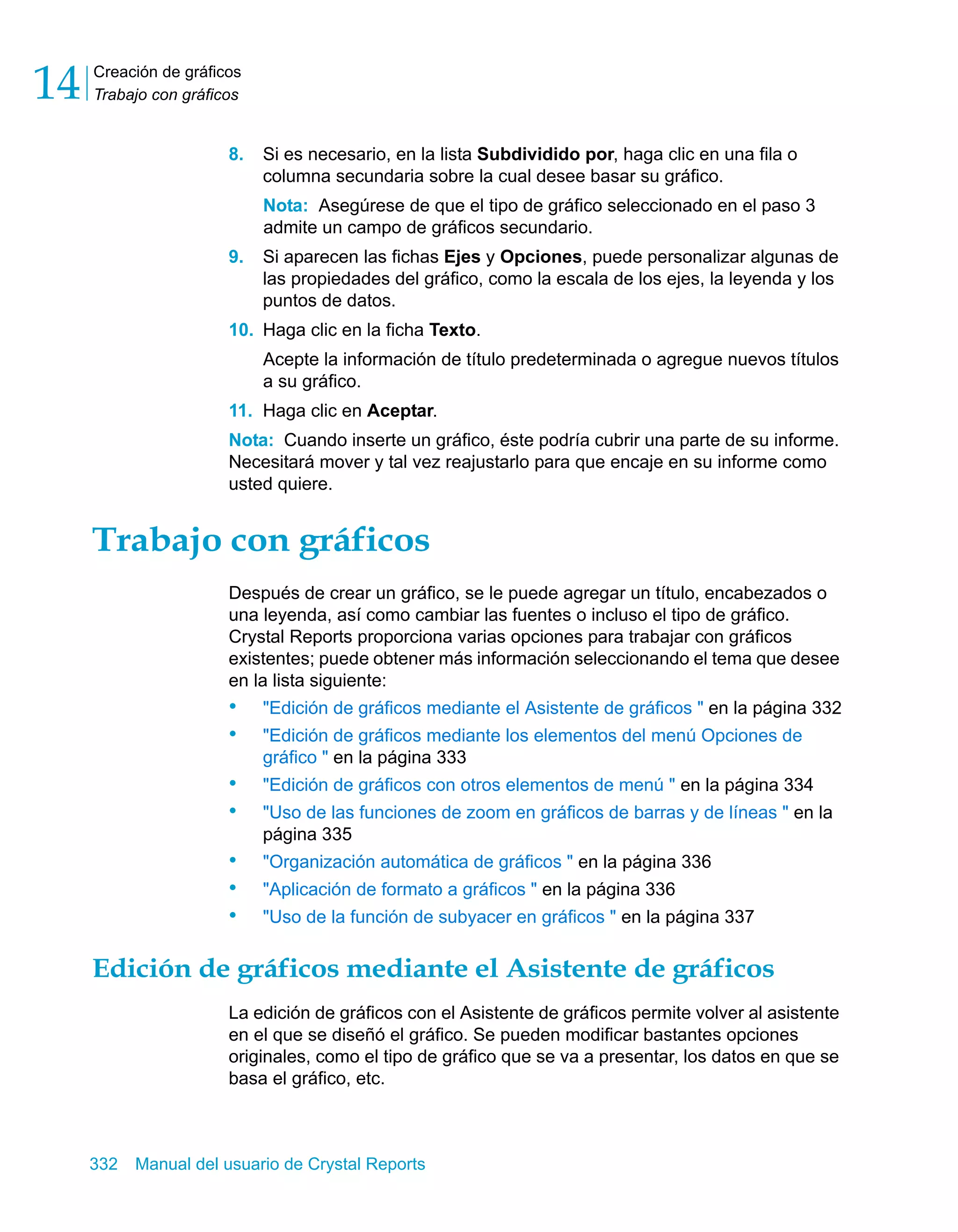 Creación de gráficos 
Trabajo con gráficos 14 
8. Si es necesario, en la lista Subdividido por, haga clic en una fila o 
columna secundaria sobre la cual desee basar su gráfico. 
Nota: Asegúrese de que el tipo de gráfico seleccionado en el paso 3 
admite un campo de gráficos secundario. 
9. Si aparecen las fichas Ejes y Opciones, puede personalizar algunas de 
las propiedades del gráfico, como la escala de los ejes, la leyenda y los 
puntos de datos. 
10. Haga clic en la ficha Texto. 
Acepte la información de título predeterminada o agregue nuevos títulos 
a su gráfico. 
11. Haga clic en Aceptar. 
Nota: Cuando inserte un gráfico, éste podría cubrir una parte de su informe. 
Necesitará mover y tal vez reajustarlo para que encaje en su informe como 
usted quiere. 
Trabajo con gráficos 
Después de crear un gráfico, se le puede agregar un título, encabezados o 
una leyenda, así como cambiar las fuentes o incluso el tipo de gráfico. 
Crystal Reports proporciona varias opciones para trabajar con gráficos 
existentes; puede obtener más información seleccionando el tema que desee 
en la lista siguiente: 
• "Edición de gráficos mediante el Asistente de gráficos " en la página 332 
• "Edición de gráficos mediante los elementos del menú Opciones de 
gráfico " en la página 333 
• "Edición de gráficos con otros elementos de menú " en la página 334 
• "Uso de las funciones de zoom en gráficos de barras y de líneas " en la 
página 335 
• "Organización automática de gráficos " en la página 336 
• "Aplicación de formato a gráficos " en la página 336 
• "Uso de la función de subyacer en gráficos " en la página 337 
Edición de gráficos mediante el Asistente de gráficos 
La edición de gráficos con el Asistente de gráficos permite volver al asistente 
en el que se diseñó el gráfico. Se pueden modificar bastantes opciones 
originales, como el tipo de gráfico que se va a presentar, los datos en que se 
basa el gráfico, etc. 
332 Manual del usuario de Crystal Reports 
 