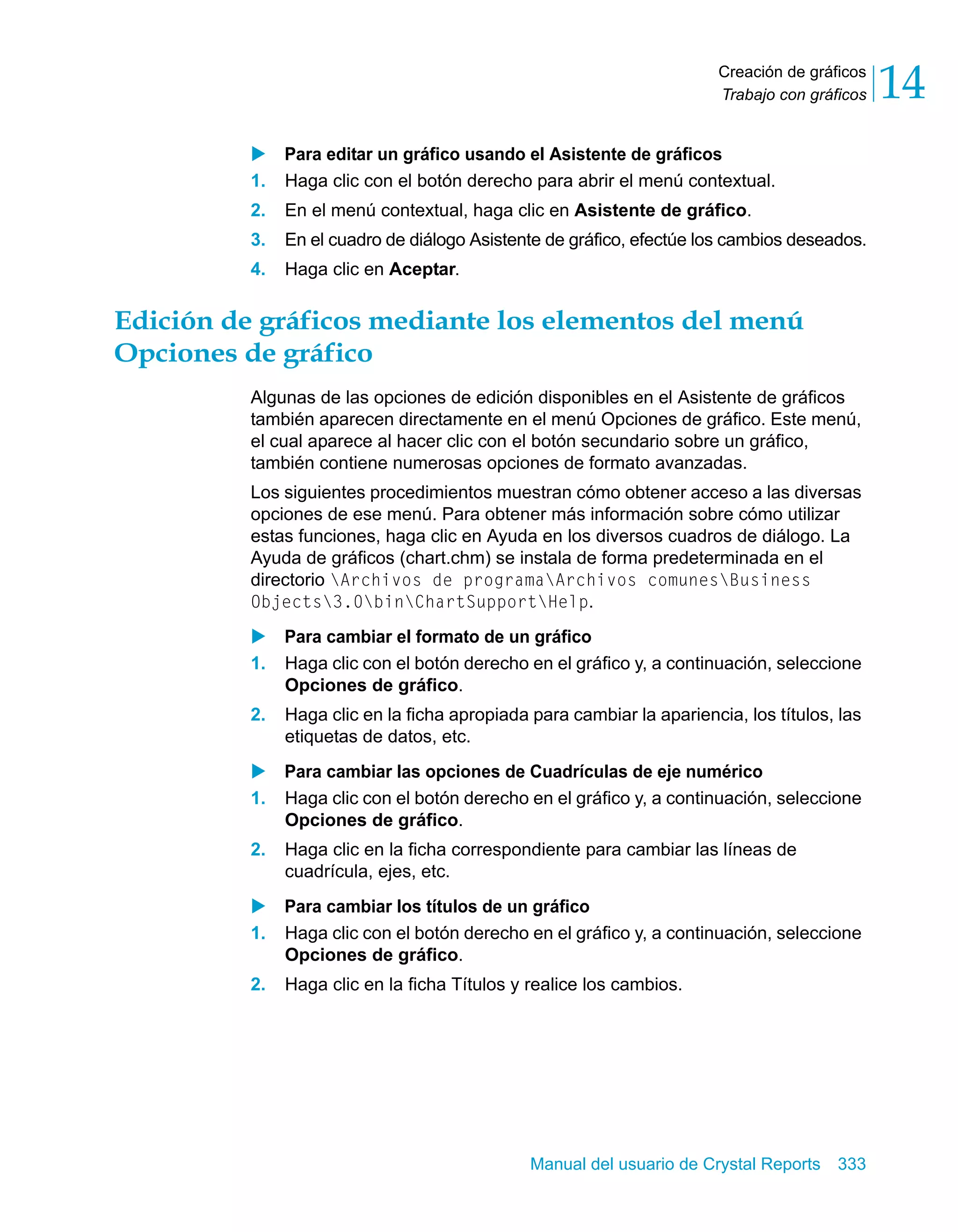 Creación de gráficos 
Trabajo con gráficos 14 
X Para editar un gráfico usando el Asistente de gráficos 
1. Haga clic con el botón derecho para abrir el menú contextual. 
2. En el menú contextual, haga clic en Asistente de gráfico. 
3. En el cuadro de diálogo Asistente de gráfico, efectúe los cambios deseados. 
4. Haga clic en Aceptar. 
Edición de gráficos mediante los elementos del menú 
Opciones de gráfico 
Algunas de las opciones de edición disponibles en el Asistente de gráficos 
también aparecen directamente en el menú Opciones de gráfico. Este menú, 
el cual aparece al hacer clic con el botón secundario sobre un gráfico, 
también contiene numerosas opciones de formato avanzadas. 
Los siguientes procedimientos muestran cómo obtener acceso a las diversas 
opciones de ese menú. Para obtener más información sobre cómo utilizar 
estas funciones, haga clic en Ayuda en los diversos cuadros de diálogo. La 
Ayuda de gráficos (chart.chm) se instala de forma predeterminada en el 
directorio Archivos de programaArchivos comunesBusiness 
Objects3.0binChartSupportHelp. 
X Para cambiar el formato de un gráfico 
1. Haga clic con el botón derecho en el gráfico y, a continuación, seleccione 
Manual del usuario de Crystal Reports 333 
Opciones de gráfico. 
2. Haga clic en la ficha apropiada para cambiar la apariencia, los títulos, las 
etiquetas de datos, etc. 
X Para cambiar las opciones de Cuadrículas de eje numérico 
1. Haga clic con el botón derecho en el gráfico y, a continuación, seleccione 
Opciones de gráfico. 
2. Haga clic en la ficha correspondiente para cambiar las líneas de 
cuadrícula, ejes, etc. 
X Para cambiar los títulos de un gráfico 
1. Haga clic con el botón derecho en el gráfico y, a continuación, seleccione 
Opciones de gráfico. 
2. Haga clic en la ficha Títulos y realice los cambios. 
 