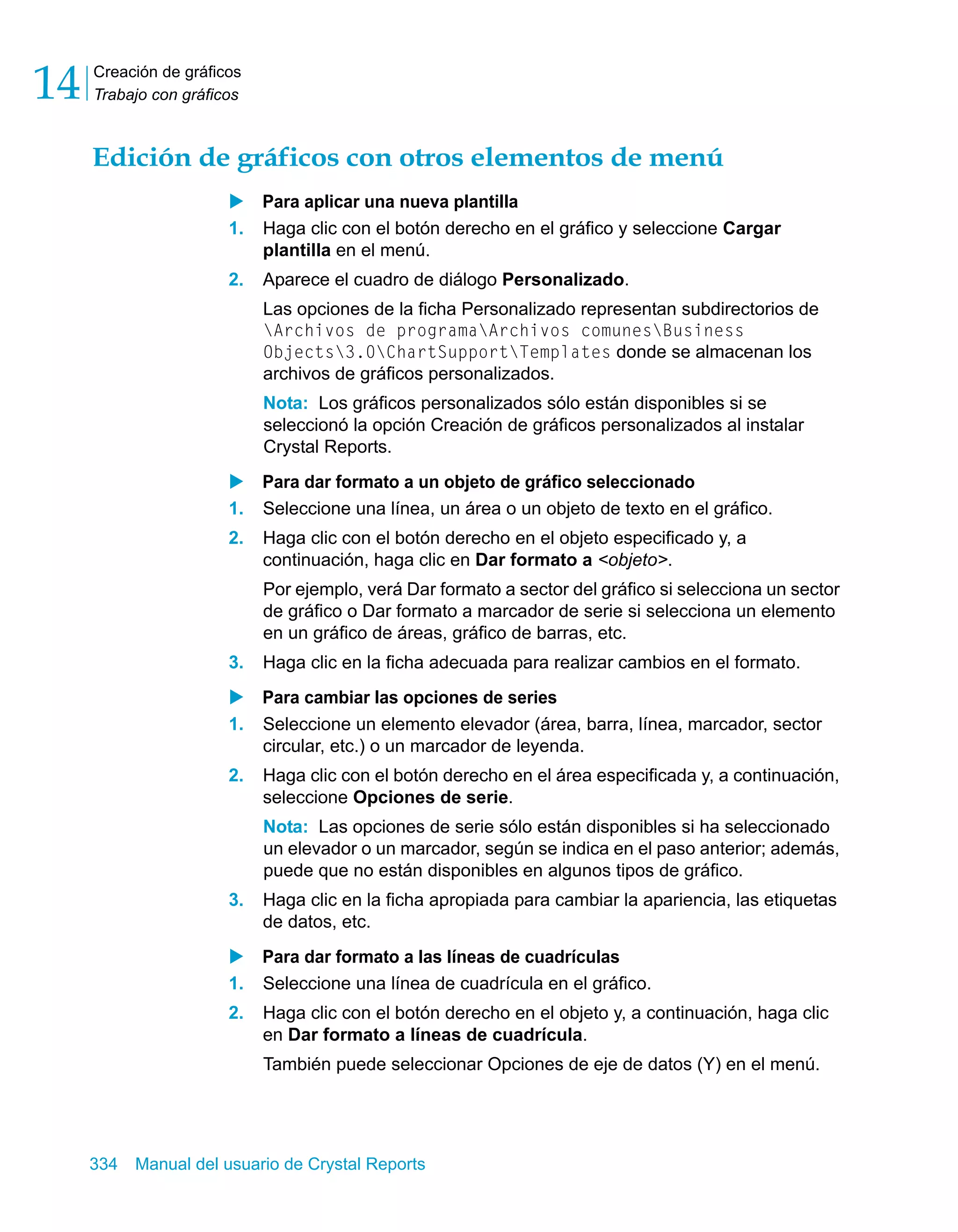 Creación de gráficos 
Trabajo con gráficos 14 
Edición de gráficos con otros elementos de menú 
X Para aplicar una nueva plantilla 
1. Haga clic con el botón derecho en el gráfico y seleccione Cargar 
plantilla en el menú. 
2. Aparece el cuadro de diálogo Personalizado. 
Las opciones de la ficha Personalizado representan subdirectorios de 
Archivos de programaArchivos comunesBusiness 
Objects3.0ChartSupportTemplates donde se almacenan los 
archivos de gráficos personalizados. 
Nota: Los gráficos personalizados sólo están disponibles si se 
seleccionó la opción Creación de gráficos personalizados al instalar 
Crystal Reports. 
X Para dar formato a un objeto de gráfico seleccionado 
1. Seleccione una línea, un área o un objeto de texto en el gráfico. 
2. Haga clic con el botón derecho en el objeto especificado y, a 
continuación, haga clic en Dar formato a <objeto>. 
Por ejemplo, verá Dar formato a sector del gráfico si selecciona un sector 
de gráfico o Dar formato a marcador de serie si selecciona un elemento 
en un gráfico de áreas, gráfico de barras, etc. 
3. Haga clic en la ficha adecuada para realizar cambios en el formato. 
X Para cambiar las opciones de series 
1. Seleccione un elemento elevador (área, barra, línea, marcador, sector 
circular, etc.) o un marcador de leyenda. 
2. Haga clic con el botón derecho en el área especificada y, a continuación, 
seleccione Opciones de serie. 
Nota: Las opciones de serie sólo están disponibles si ha seleccionado 
un elevador o un marcador, según se indica en el paso anterior; además, 
puede que no están disponibles en algunos tipos de gráfico. 
3. Haga clic en la ficha apropiada para cambiar la apariencia, las etiquetas 
de datos, etc. 
X Para dar formato a las líneas de cuadrículas 
1. Seleccione una línea de cuadrícula en el gráfico. 
2. Haga clic con el botón derecho en el objeto y, a continuación, haga clic 
en Dar formato a líneas de cuadrícula. 
También puede seleccionar Opciones de eje de datos (Y) en el menú. 
334 Manual del usuario de Crystal Reports 
 