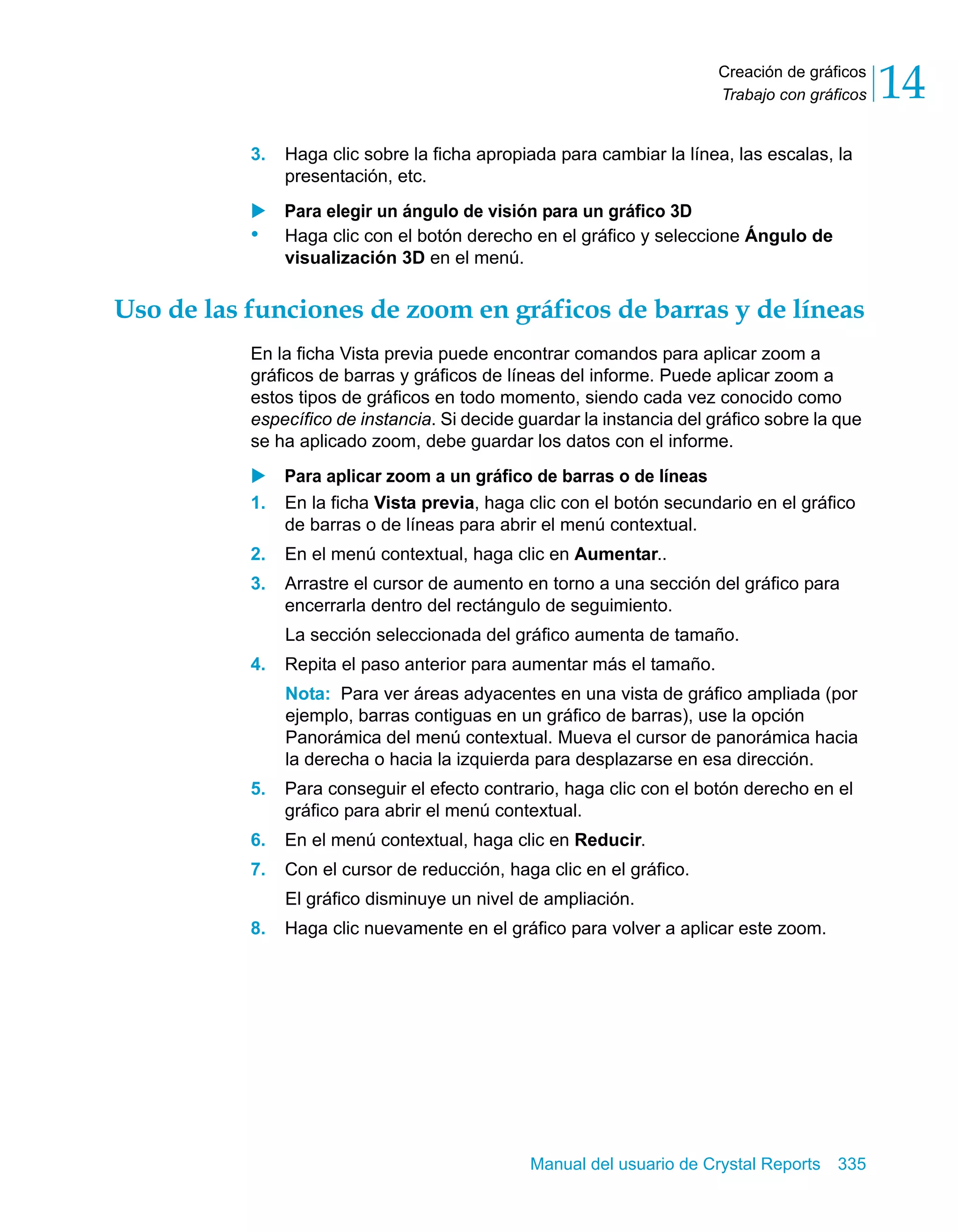 Creación de gráficos 
Trabajo con gráficos 14 
3. Haga clic sobre la ficha apropiada para cambiar la línea, las escalas, la 
Manual del usuario de Crystal Reports 335 
presentación, etc. 
X Para elegir un ángulo de visión para un gráfico 3D 
• Haga clic con el botón derecho en el gráfico y seleccione Ángulo de 
visualización 3D en el menú. 
Uso de las funciones de zoom en gráficos de barras y de líneas 
En la ficha Vista previa puede encontrar comandos para aplicar zoom a 
gráficos de barras y gráficos de líneas del informe. Puede aplicar zoom a 
estos tipos de gráficos en todo momento, siendo cada vez conocido como 
específico de instancia. Si decide guardar la instancia del gráfico sobre la que 
se ha aplicado zoom, debe guardar los datos con el informe. 
X Para aplicar zoom a un gráfico de barras o de líneas 
1. En la ficha Vista previa, haga clic con el botón secundario en el gráfico 
de barras o de líneas para abrir el menú contextual. 
2. En el menú contextual, haga clic en Aumentar.. 
3. Arrastre el cursor de aumento en torno a una sección del gráfico para 
encerrarla dentro del rectángulo de seguimiento. 
La sección seleccionada del gráfico aumenta de tamaño. 
4. Repita el paso anterior para aumentar más el tamaño. 
Nota: Para ver áreas adyacentes en una vista de gráfico ampliada (por 
ejemplo, barras contiguas en un gráfico de barras), use la opción 
Panorámica del menú contextual. Mueva el cursor de panorámica hacia 
la derecha o hacia la izquierda para desplazarse en esa dirección. 
5. Para conseguir el efecto contrario, haga clic con el botón derecho en el 
gráfico para abrir el menú contextual. 
6. En el menú contextual, haga clic en Reducir. 
7. Con el cursor de reducción, haga clic en el gráfico. 
El gráfico disminuye un nivel de ampliación. 
8. Haga clic nuevamente en el gráfico para volver a aplicar este zoom. 
 
