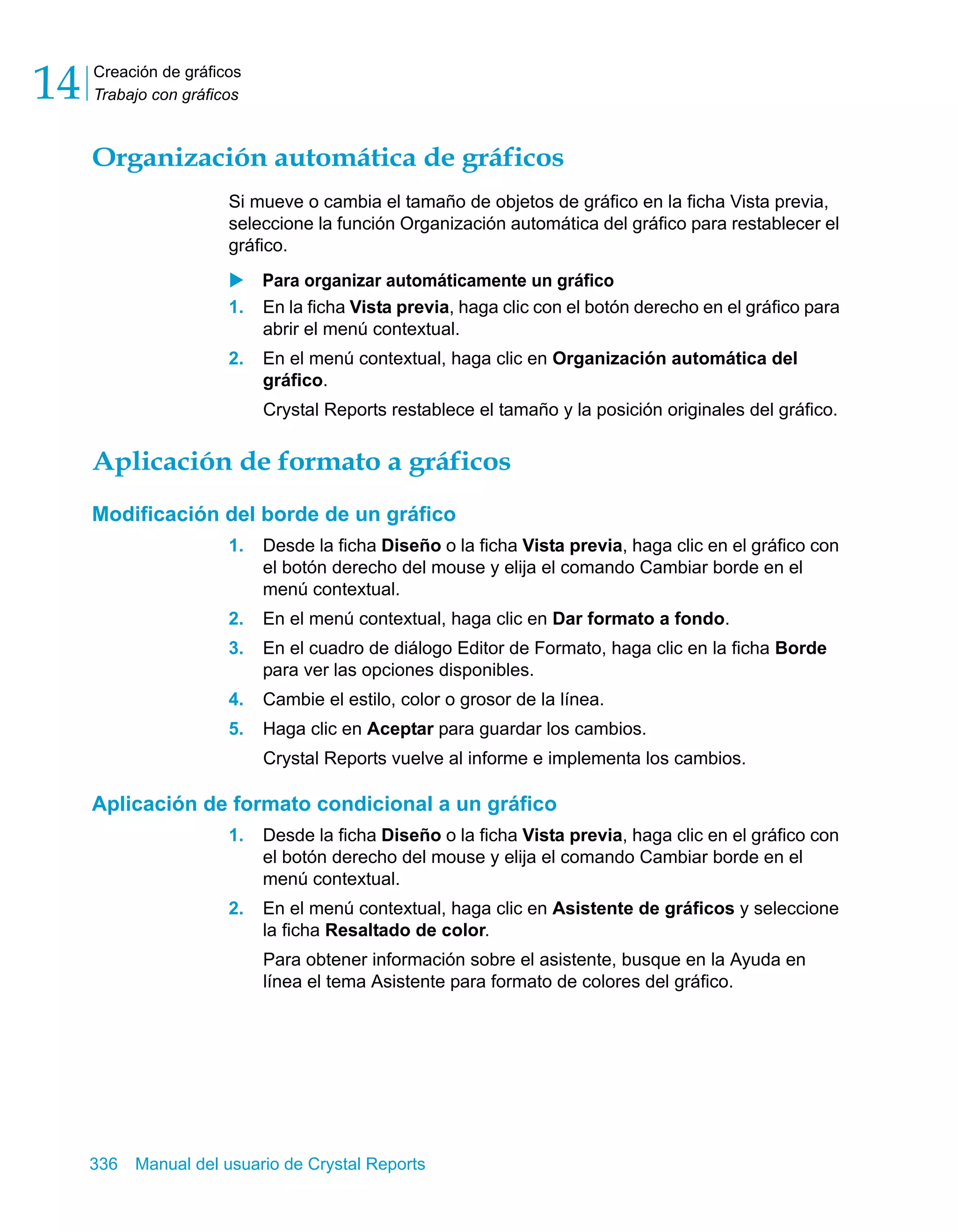 Creación de gráficos 
Trabajo con gráficos 14 
Organización automática de gráficos 
Si mueve o cambia el tamaño de objetos de gráfico en la ficha Vista previa, 
seleccione la función Organización automática del gráfico para restablecer el 
gráfico. 
X Para organizar automáticamente un gráfico 
1. En la ficha Vista previa, haga clic con el botón derecho en el gráfico para 
abrir el menú contextual. 
2. En el menú contextual, haga clic en Organización automática del 
gráfico. 
Crystal Reports restablece el tamaño y la posición originales del gráfico. 
Aplicación de formato a gráficos 
Modificación del borde de un gráfico 
1. Desde la ficha Diseño o la ficha Vista previa, haga clic en el gráfico con 
el botón derecho del mouse y elija el comando Cambiar borde en el 
menú contextual. 
2. En el menú contextual, haga clic en Dar formato a fondo. 
3. En el cuadro de diálogo Editor de Formato, haga clic en la ficha Borde 
para ver las opciones disponibles. 
4. Cambie el estilo, color o grosor de la línea. 
5. Haga clic en Aceptar para guardar los cambios. 
Crystal Reports vuelve al informe e implementa los cambios. 
Aplicación de formato condicional a un gráfico 
1. Desde la ficha Diseño o la ficha Vista previa, haga clic en el gráfico con 
el botón derecho del mouse y elija el comando Cambiar borde en el 
menú contextual. 
2. En el menú contextual, haga clic en Asistente de gráficos y seleccione 
la ficha Resaltado de color. 
Para obtener información sobre el asistente, busque en la Ayuda en 
línea el tema Asistente para formato de colores del gráfico. 
336 Manual del usuario de Crystal Reports 
 