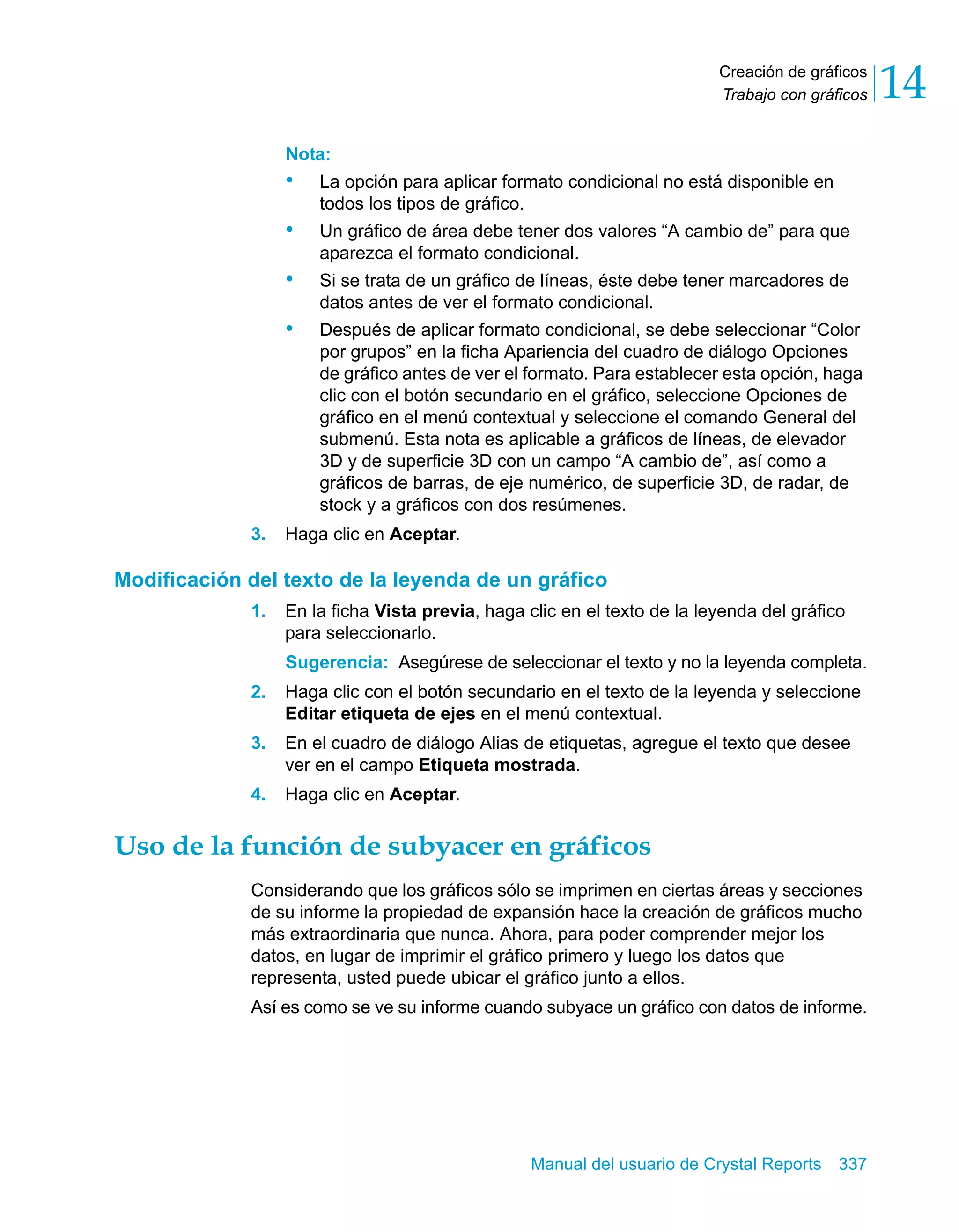 Creación de gráficos 
Trabajo con gráficos 14 
Nota: 
• La opción para aplicar formato condicional no está disponible en 
Manual del usuario de Crystal Reports 337 
todos los tipos de gráfico. 
• Un gráfico de área debe tener dos valores “A cambio de” para que 
aparezca el formato condicional. 
• Si se trata de un gráfico de líneas, éste debe tener marcadores de 
datos antes de ver el formato condicional. 
• Después de aplicar formato condicional, se debe seleccionar “Color 
por grupos” en la ficha Apariencia del cuadro de diálogo Opciones 
de gráfico antes de ver el formato. Para establecer esta opción, haga 
clic con el botón secundario en el gráfico, seleccione Opciones de 
gráfico en el menú contextual y seleccione el comando General del 
submenú. Esta nota es aplicable a gráficos de líneas, de elevador 
3D y de superficie 3D con un campo “A cambio de”, así como a 
gráficos de barras, de eje numérico, de superficie 3D, de radar, de 
stock y a gráficos con dos resúmenes. 
3. Haga clic en Aceptar. 
Modificación del texto de la leyenda de un gráfico 
1. En la ficha Vista previa, haga clic en el texto de la leyenda del gráfico 
para seleccionarlo. 
Sugerencia: Asegúrese de seleccionar el texto y no la leyenda completa. 
2. Haga clic con el botón secundario en el texto de la leyenda y seleccione 
Editar etiqueta de ejes en el menú contextual. 
3. En el cuadro de diálogo Alias de etiquetas, agregue el texto que desee 
ver en el campo Etiqueta mostrada. 
4. Haga clic en Aceptar. 
Uso de la función de subyacer en gráficos 
Considerando que los gráficos sólo se imprimen en ciertas áreas y secciones 
de su informe la propiedad de expansión hace la creación de gráficos mucho 
más extraordinaria que nunca. Ahora, para poder comprender mejor los 
datos, en lugar de imprimir el gráfico primero y luego los datos que 
representa, usted puede ubicar el gráfico junto a ellos. 
Así es como se ve su informe cuando subyace un gráfico con datos de informe. 
 