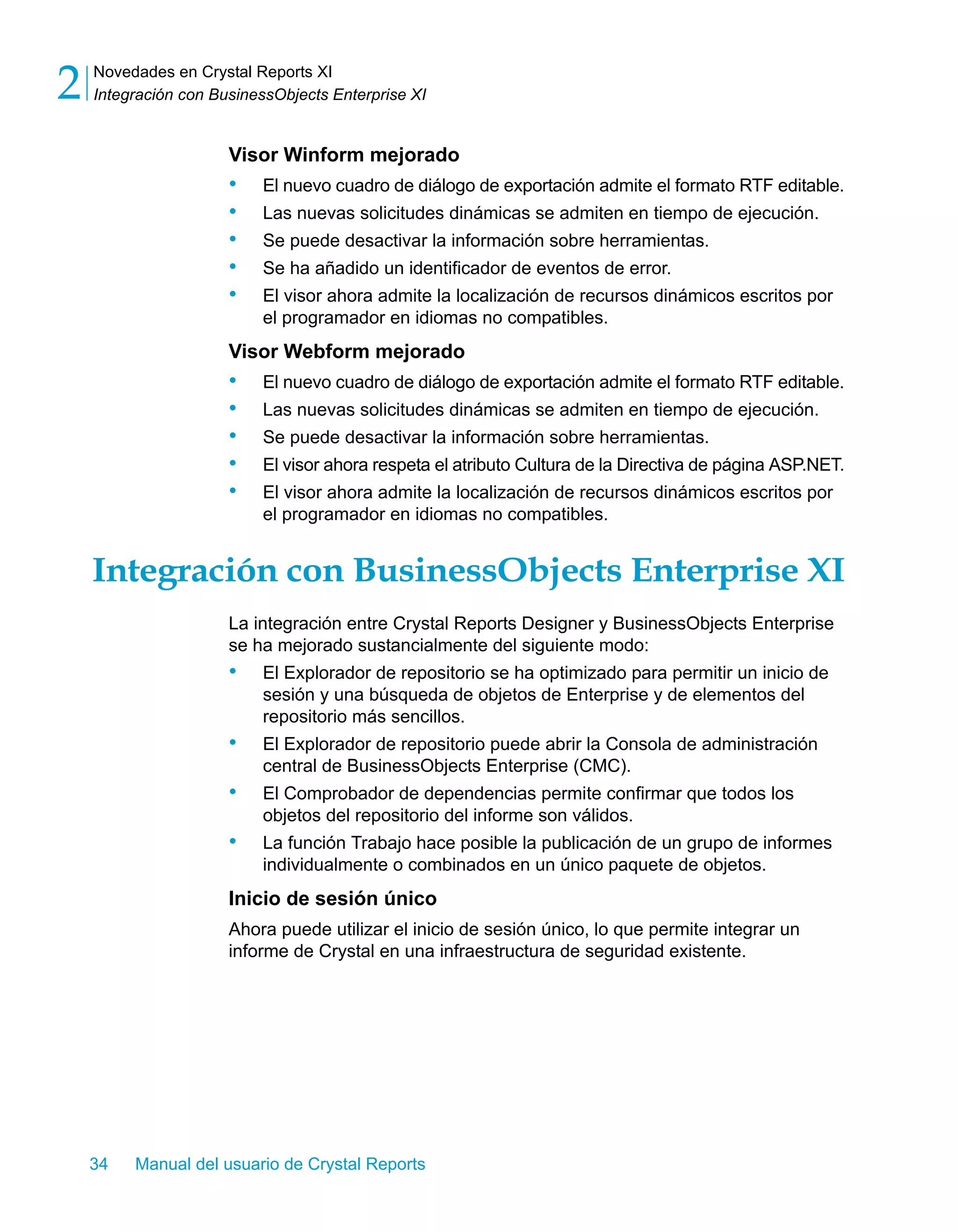 Novedades en Crystal Reports XI 
Integración con BusinessObjects Enterprise XI 2 
Visor Winform mejorado 
• El nuevo cuadro de diálogo de exportación admite el formato RTF editable. 
• Las nuevas solicitudes dinámicas se admiten en tiempo de ejecución. 
• Se puede desactivar la información sobre herramientas. 
• Se ha añadido un identificador de eventos de error. 
• El visor ahora admite la localización de recursos dinámicos escritos por 
el programador en idiomas no compatibles. 
Visor Webform mejorado 
• El nuevo cuadro de diálogo de exportación admite el formato RTF editable. 
• Las nuevas solicitudes dinámicas se admiten en tiempo de ejecución. 
• Se puede desactivar la información sobre herramientas. 
• El visor ahora respeta el atributo Cultura de la Directiva de página ASP.NET. 
• El visor ahora admite la localización de recursos dinámicos escritos por 
el programador en idiomas no compatibles. 
Integración con BusinessObjects Enterprise XI 
La integración entre Crystal Reports Designer y BusinessObjects Enterprise 
se ha mejorado sustancialmente del siguiente modo: 
• El Explorador de repositorio se ha optimizado para permitir un inicio de 
sesión y una búsqueda de objetos de Enterprise y de elementos del 
repositorio más sencillos. 
• El Explorador de repositorio puede abrir la Consola de administración 
central de BusinessObjects Enterprise (CMC). 
• El Comprobador de dependencias permite confirmar que todos los 
objetos del repositorio del informe son válidos. 
• La función Trabajo hace posible la publicación de un grupo de informes 
individualmente o combinados en un único paquete de objetos. 
Inicio de sesión único 
Ahora puede utilizar el inicio de sesión único, lo que permite integrar un 
informe de Crystal en una infraestructura de seguridad existente. 
34 Manual del usuario de Crystal Reports 
 