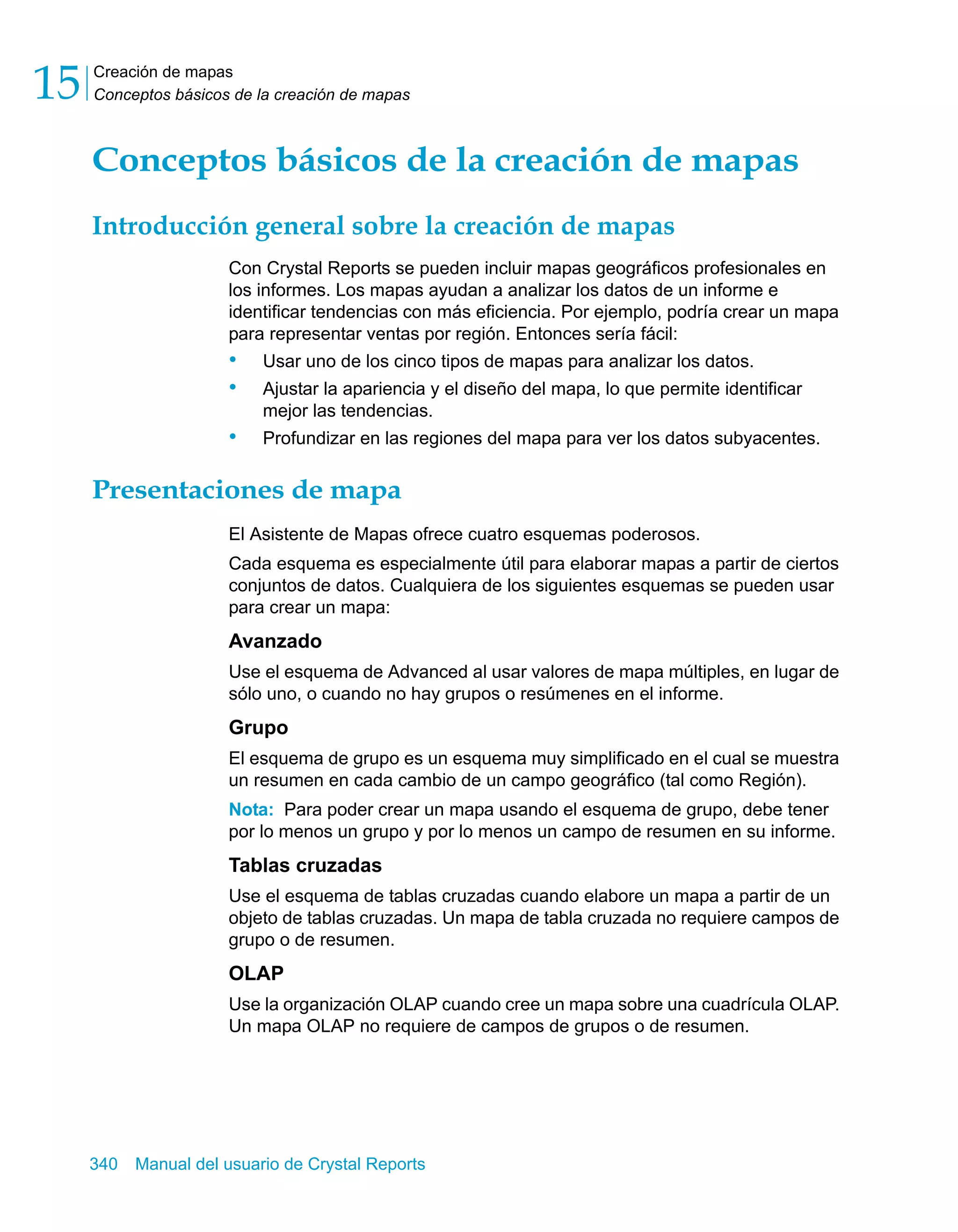 Creación de mapas 
Conceptos básicos de la creación de mapas 15 
Conceptos básicos de la creación de mapas 
Introducción general sobre la creación de mapas 
Con Crystal Reports se pueden incluir mapas geográficos profesionales en 
los informes. Los mapas ayudan a analizar los datos de un informe e 
identificar tendencias con más eficiencia. Por ejemplo, podría crear un mapa 
para representar ventas por región. Entonces sería fácil: 
• Usar uno de los cinco tipos de mapas para analizar los datos. 
• Ajustar la apariencia y el diseño del mapa, lo que permite identificar 
mejor las tendencias. 
• Profundizar en las regiones del mapa para ver los datos subyacentes. 
Presentaciones de mapa 
El Asistente de Mapas ofrece cuatro esquemas poderosos. 
Cada esquema es especialmente útil para elaborar mapas a partir de ciertos 
conjuntos de datos. Cualquiera de los siguientes esquemas se pueden usar 
para crear un mapa: 
Avanzado 
Use el esquema de Advanced al usar valores de mapa múltiples, en lugar de 
sólo uno, o cuando no hay grupos o resúmenes en el informe. 
Grupo 
El esquema de grupo es un esquema muy simplificado en el cual se muestra 
un resumen en cada cambio de un campo geográfico (tal como Región). 
Nota: Para poder crear un mapa usando el esquema de grupo, debe tener 
por lo menos un grupo y por lo menos un campo de resumen en su informe. 
Tablas cruzadas 
Use el esquema de tablas cruzadas cuando elabore un mapa a partir de un 
objeto de tablas cruzadas. Un mapa de tabla cruzada no requiere campos de 
grupo o de resumen. 
OLAP 
Use la organización OLAP cuando cree un mapa sobre una cuadrícula OLAP. 
Un mapa OLAP no requiere de campos de grupos o de resumen. 
340 Manual del usuario de Crystal Reports 
 