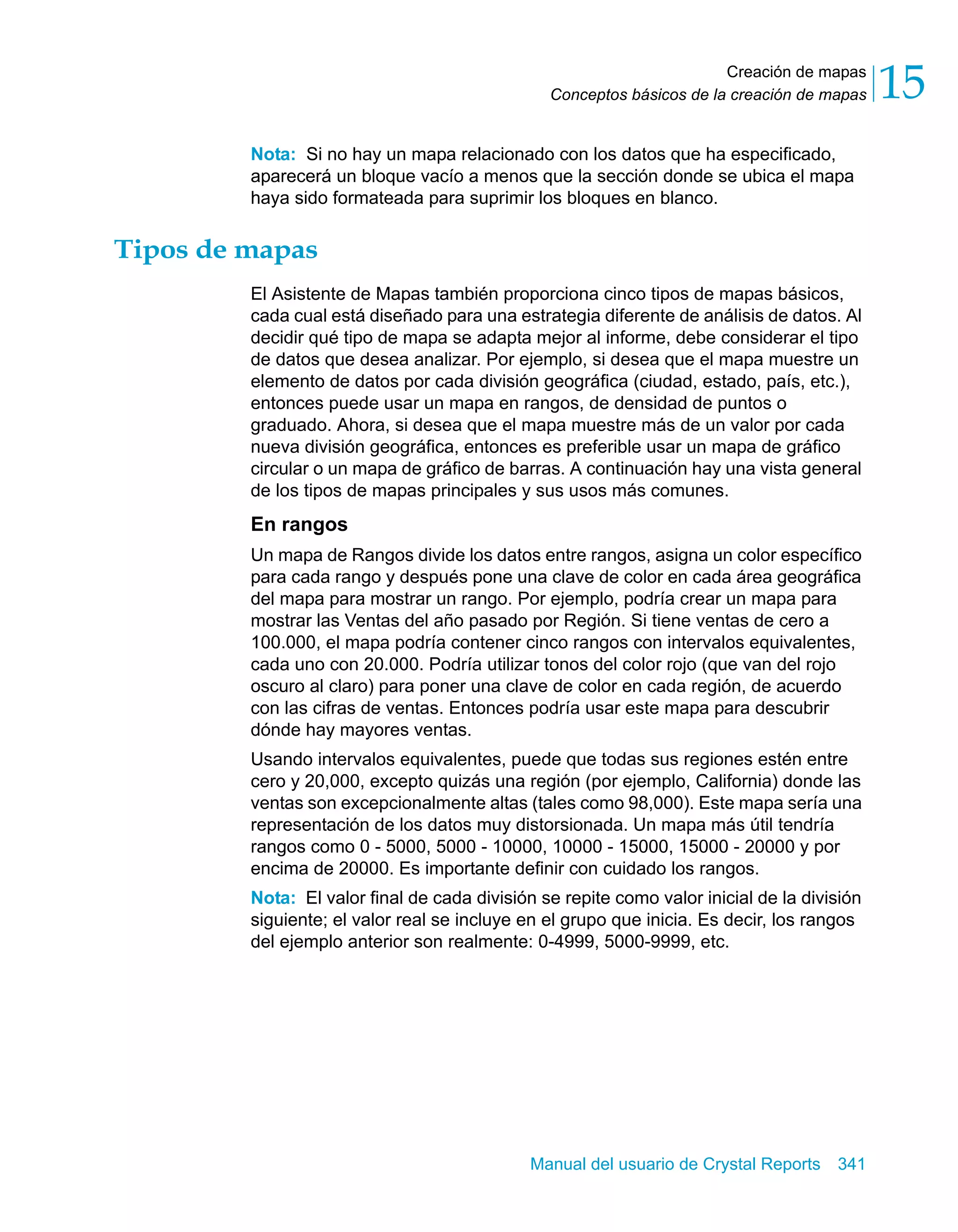 Creación de mapas 
15 
Conceptos básicos de la creación de mapas Nota: Si no hay un mapa relacionado con los datos que ha especificado, 
aparecerá un bloque vacío a menos que la sección donde se ubica el mapa 
haya sido formateada para suprimir los bloques en blanco. 
Manual del usuario de Crystal Reports 341 
Tipos de mapas 
El Asistente de Mapas también proporciona cinco tipos de mapas básicos, 
cada cual está diseñado para una estrategia diferente de análisis de datos. Al 
decidir qué tipo de mapa se adapta mejor al informe, debe considerar el tipo 
de datos que desea analizar. Por ejemplo, si desea que el mapa muestre un 
elemento de datos por cada división geográfica (ciudad, estado, país, etc.), 
entonces puede usar un mapa en rangos, de densidad de puntos o 
graduado. Ahora, si desea que el mapa muestre más de un valor por cada 
nueva división geográfica, entonces es preferible usar un mapa de gráfico 
circular o un mapa de gráfico de barras. A continuación hay una vista general 
de los tipos de mapas principales y sus usos más comunes. 
En rangos 
Un mapa de Rangos divide los datos entre rangos, asigna un color específico 
para cada rango y después pone una clave de color en cada área geográfica 
del mapa para mostrar un rango. Por ejemplo, podría crear un mapa para 
mostrar las Ventas del año pasado por Región. Si tiene ventas de cero a 
100.000, el mapa podría contener cinco rangos con intervalos equivalentes, 
cada uno con 20.000. Podría utilizar tonos del color rojo (que van del rojo 
oscuro al claro) para poner una clave de color en cada región, de acuerdo 
con las cifras de ventas. Entonces podría usar este mapa para descubrir 
dónde hay mayores ventas. 
Usando intervalos equivalentes, puede que todas sus regiones estén entre 
cero y 20,000, excepto quizás una región (por ejemplo, California) donde las 
ventas son excepcionalmente altas (tales como 98,000). Este mapa sería una 
representación de los datos muy distorsionada. Un mapa más útil tendría 
rangos como 0 - 5000, 5000 - 10000, 10000 - 15000, 15000 - 20000 y por 
encima de 20000. Es importante definir con cuidado los rangos. 
Nota: El valor final de cada división se repite como valor inicial de la división 
siguiente; el valor real se incluye en el grupo que inicia. Es decir, los rangos 
del ejemplo anterior son realmente: 0-4999, 5000-9999, etc. 
 