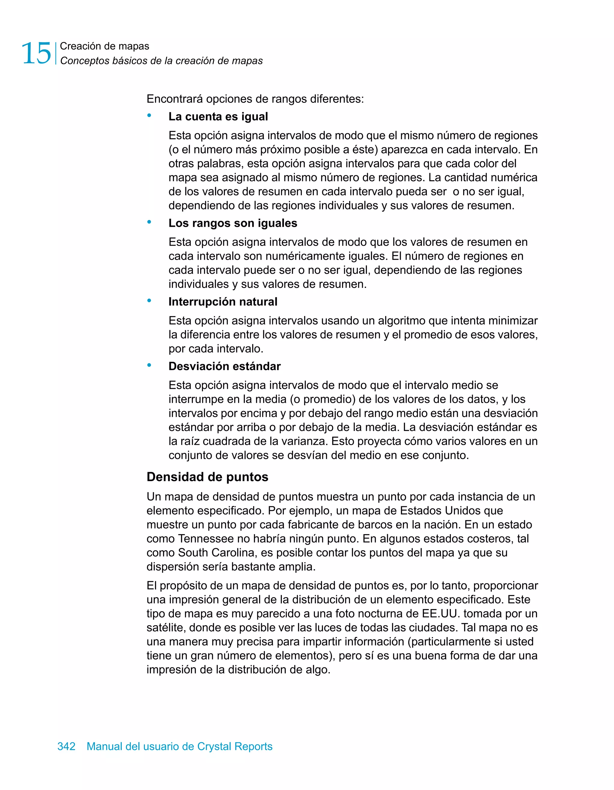 Creación de mapas 
Conceptos básicos de la creación de mapas 15 
Encontrará opciones de rangos diferentes: 
• La cuenta es igual 
Esta opción asigna intervalos de modo que el mismo número de regiones 
(o el número más próximo posible a éste) aparezca en cada intervalo. En 
otras palabras, esta opción asigna intervalos para que cada color del 
mapa sea asignado al mismo número de regiones. La cantidad numérica 
de los valores de resumen en cada intervalo pueda ser o no ser igual, 
dependiendo de las regiones individuales y sus valores de resumen. 
• Los rangos son iguales 
Esta opción asigna intervalos de modo que los valores de resumen en 
cada intervalo son numéricamente iguales. El número de regiones en 
cada intervalo puede ser o no ser igual, dependiendo de las regiones 
individuales y sus valores de resumen. 
• Interrupción natural 
Esta opción asigna intervalos usando un algoritmo que intenta minimizar 
la diferencia entre los valores de resumen y el promedio de esos valores, 
por cada intervalo. 
• Desviación estándar 
Esta opción asigna intervalos de modo que el intervalo medio se 
interrumpe en la media (o promedio) de los valores de los datos, y los 
intervalos por encima y por debajo del rango medio están una desviación 
estándar por arriba o por debajo de la media. La desviación estándar es 
la raíz cuadrada de la varianza. Esto proyecta cómo varios valores en un 
conjunto de valores se desvían del medio en ese conjunto. 
Densidad de puntos 
Un mapa de densidad de puntos muestra un punto por cada instancia de un 
elemento especificado. Por ejemplo, un mapa de Estados Unidos que 
muestre un punto por cada fabricante de barcos en la nación. En un estado 
como Tennessee no habría ningún punto. En algunos estados costeros, tal 
como South Carolina, es posible contar los puntos del mapa ya que su 
dispersión sería bastante amplia. 
El propósito de un mapa de densidad de puntos es, por lo tanto, proporcionar 
una impresión general de la distribución de un elemento especificado. Este 
tipo de mapa es muy parecido a una foto nocturna de EE.UU. tomada por un 
satélite, donde es posible ver las luces de todas las ciudades. Tal mapa no es 
una manera muy precisa para impartir información (particularmente si usted 
tiene un gran número de elementos), pero sí es una buena forma de dar una 
impresión de la distribución de algo. 
342 Manual del usuario de Crystal Reports 
 