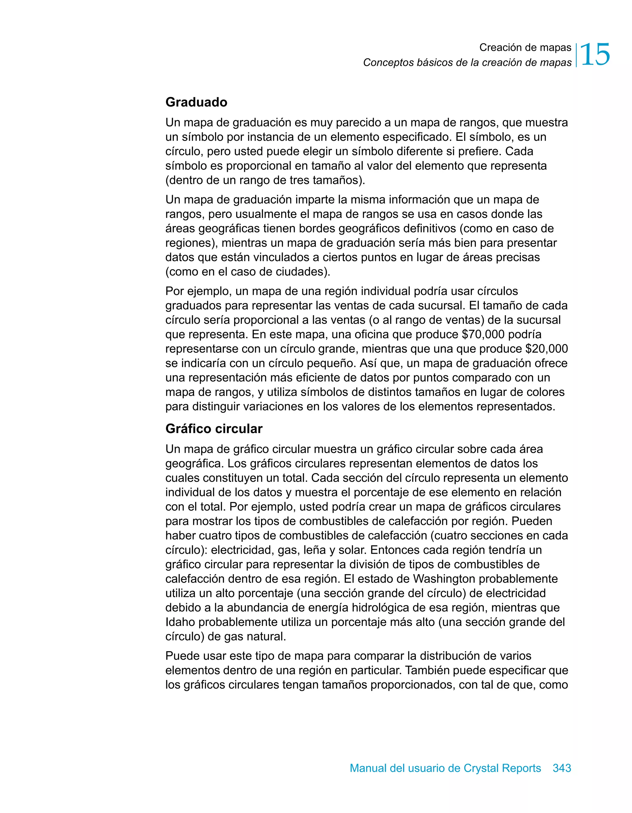 Creación de mapas 
15 
Conceptos básicos de la creación de mapas Graduado 
Un mapa de graduación es muy parecido a un mapa de rangos, que muestra 
un símbolo por instancia de un elemento especificado. El símbolo, es un 
círculo, pero usted puede elegir un símbolo diferente si prefiere. Cada 
símbolo es proporcional en tamaño al valor del elemento que representa 
(dentro de un rango de tres tamaños). 
Un mapa de graduación imparte la misma información que un mapa de 
rangos, pero usualmente el mapa de rangos se usa en casos donde las 
áreas geográficas tienen bordes geográficos definitivos (como en caso de 
regiones), mientras un mapa de graduación sería más bien para presentar 
datos que están vinculados a ciertos puntos en lugar de áreas precisas 
(como en el caso de ciudades). 
Por ejemplo, un mapa de una región individual podría usar círculos 
graduados para representar las ventas de cada sucursal. El tamaño de cada 
círculo sería proporcional a las ventas (o al rango de ventas) de la sucursal 
que representa. En este mapa, una oficina que produce $70,000 podría 
representarse con un círculo grande, mientras que una que produce $20,000 
se indicaría con un círculo pequeño. Así que, un mapa de graduación ofrece 
una representación más eficiente de datos por puntos comparado con un 
mapa de rangos, y utiliza símbolos de distintos tamaños en lugar de colores 
para distinguir variaciones en los valores de los elementos representados. 
Gráfico circular 
Un mapa de gráfico circular muestra un gráfico circular sobre cada área 
geográfica. Los gráficos circulares representan elementos de datos los 
cuales constituyen un total. Cada sección del círculo representa un elemento 
individual de los datos y muestra el porcentaje de ese elemento en relación 
con el total. Por ejemplo, usted podría crear un mapa de gráficos circulares 
para mostrar los tipos de combustibles de calefacción por región. Pueden 
haber cuatro tipos de combustibles de calefacción (cuatro secciones en cada 
círculo): electricidad, gas, leña y solar. Entonces cada región tendría un 
gráfico circular para representar la división de tipos de combustibles de 
calefacción dentro de esa región. El estado de Washington probablemente 
utiliza un alto porcentaje (una sección grande del círculo) de electricidad 
debido a la abundancia de energía hidrológica de esa región, mientras que 
Idaho probablemente utiliza un porcentaje más alto (una sección grande del 
círculo) de gas natural. 
Puede usar este tipo de mapa para comparar la distribución de varios 
elementos dentro de una región en particular. También puede especificar que 
los gráficos circulares tengan tamaños proporcionados, con tal de que, como 
Manual del usuario de Crystal Reports 343 
 