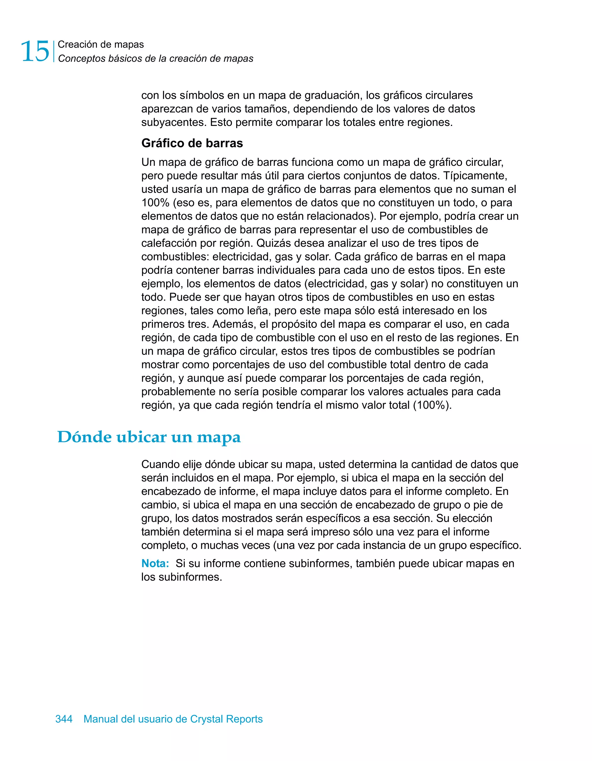 Creación de mapas 
Conceptos básicos de la creación de mapas 15 
con los símbolos en un mapa de graduación, los gráficos circulares 
aparezcan de varios tamaños, dependiendo de los valores de datos 
subyacentes. Esto permite comparar los totales entre regiones. 
Gráfico de barras 
Un mapa de gráfico de barras funciona como un mapa de gráfico circular, 
pero puede resultar más útil para ciertos conjuntos de datos. Típicamente, 
usted usaría un mapa de gráfico de barras para elementos que no suman el 
100% (eso es, para elementos de datos que no constituyen un todo, o para 
elementos de datos que no están relacionados). Por ejemplo, podría crear un 
mapa de gráfico de barras para representar el uso de combustibles de 
calefacción por región. Quizás desea analizar el uso de tres tipos de 
combustibles: electricidad, gas y solar. Cada gráfico de barras en el mapa 
podría contener barras individuales para cada uno de estos tipos. En este 
ejemplo, los elementos de datos (electricidad, gas y solar) no constituyen un 
todo. Puede ser que hayan otros tipos de combustibles en uso en estas 
regiones, tales como leña, pero este mapa sólo está interesado en los 
primeros tres. Además, el propósito del mapa es comparar el uso, en cada 
región, de cada tipo de combustible con el uso en el resto de las regiones. En 
un mapa de gráfico circular, estos tres tipos de combustibles se podrían 
mostrar como porcentajes de uso del combustible total dentro de cada 
región, y aunque así puede comparar los porcentajes de cada región, 
probablemente no sería posible comparar los valores actuales para cada 
región, ya que cada región tendría el mismo valor total (100%). 
Dónde ubicar un mapa 
Cuando elije dónde ubicar su mapa, usted determina la cantidad de datos que 
serán incluidos en el mapa. Por ejemplo, si ubica el mapa en la sección del 
encabezado de informe, el mapa incluye datos para el informe completo. En 
cambio, si ubica el mapa en una sección de encabezado de grupo o pie de 
grupo, los datos mostrados serán específicos a esa sección. Su elección 
también determina si el mapa será impreso sólo una vez para el informe 
completo, o muchas veces (una vez por cada instancia de un grupo específico. 
Nota: Si su informe contiene subinformes, también puede ubicar mapas en 
los subinformes. 
344 Manual del usuario de Crystal Reports 
 