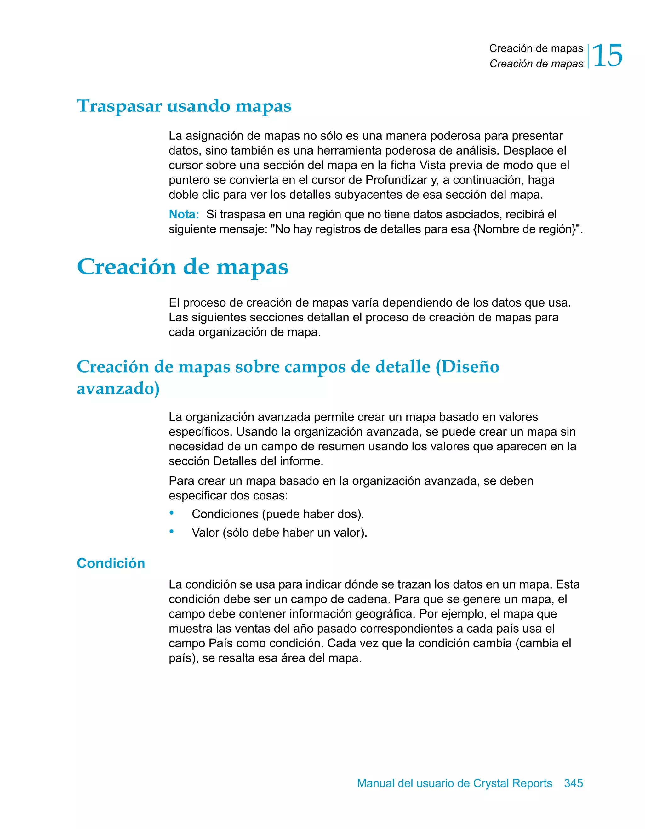 Creación de mapas 
Creación de mapas 15 
Manual del usuario de Crystal Reports 345 
Traspasar usando mapas 
La asignación de mapas no sólo es una manera poderosa para presentar 
datos, sino también es una herramienta poderosa de análisis. Desplace el 
cursor sobre una sección del mapa en la ficha Vista previa de modo que el 
puntero se convierta en el cursor de Profundizar y, a continuación, haga 
doble clic para ver los detalles subyacentes de esa sección del mapa. 
Nota: Si traspasa en una región que no tiene datos asociados, recibirá el 
siguiente mensaje: "No hay registros de detalles para esa {Nombre de región}". 
Creación de mapas 
El proceso de creación de mapas varía dependiendo de los datos que usa. 
Las siguientes secciones detallan el proceso de creación de mapas para 
cada organización de mapa. 
Creación de mapas sobre campos de detalle (Diseño 
avanzado) 
La organización avanzada permite crear un mapa basado en valores 
específicos. Usando la organización avanzada, se puede crear un mapa sin 
necesidad de un campo de resumen usando los valores que aparecen en la 
sección Detalles del informe. 
Para crear un mapa basado en la organización avanzada, se deben 
especificar dos cosas: 
• Condiciones (puede haber dos). 
• Valor (sólo debe haber un valor). 
Condición 
La condición se usa para indicar dónde se trazan los datos en un mapa. Esta 
condición debe ser un campo de cadena. Para que se genere un mapa, el 
campo debe contener información geográfica. Por ejemplo, el mapa que 
muestra las ventas del año pasado correspondientes a cada país usa el 
campo País como condición. Cada vez que la condición cambia (cambia el 
país), se resalta esa área del mapa. 
 