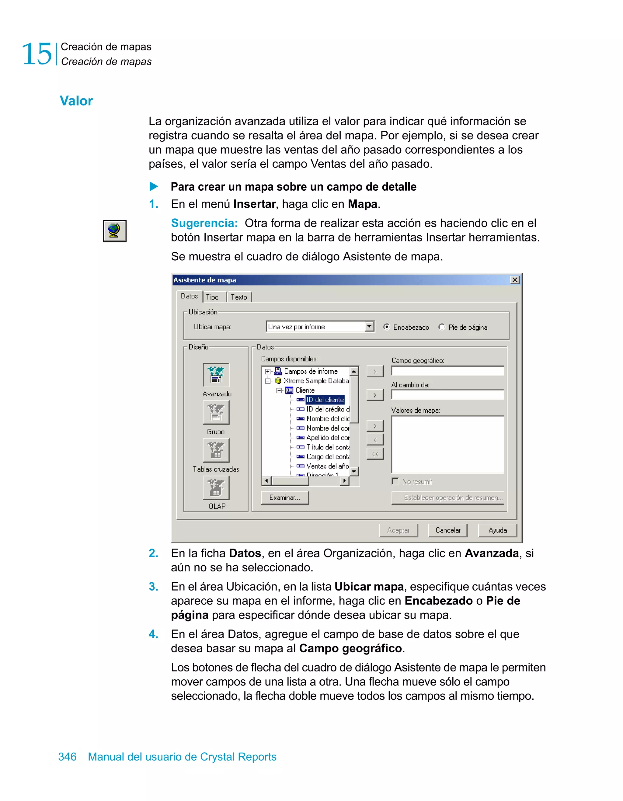 Creación de mapas 
Creación de mapas 15 
Valor 
La organización avanzada utiliza el valor para indicar qué información se 
registra cuando se resalta el área del mapa. Por ejemplo, si se desea crear 
un mapa que muestre las ventas del año pasado correspondientes a los 
países, el valor sería el campo Ventas del año pasado. 
X Para crear un mapa sobre un campo de detalle 
1. En el menú Insertar, haga clic en Mapa. 
Sugerencia: Otra forma de realizar esta acción es haciendo clic en el 
botón Insertar mapa en la barra de herramientas Insertar herramientas. 
Se muestra el cuadro de diálogo Asistente de mapa. 
2. En la ficha Datos, en el área Organización, haga clic en Avanzada, si 
aún no se ha seleccionado. 
3. En el área Ubicación, en la lista Ubicar mapa, especifique cuántas veces 
aparece su mapa en el informe, haga clic en Encabezado o Pie de 
página para especificar dónde desea ubicar su mapa. 
4. En el área Datos, agregue el campo de base de datos sobre el que 
desea basar su mapa al Campo geográfico. 
Los botones de flecha del cuadro de diálogo Asistente de mapa le permiten 
mover campos de una lista a otra. Una flecha mueve sólo el campo 
seleccionado, la flecha doble mueve todos los campos al mismo tiempo. 
346 Manual del usuario de Crystal Reports 
 