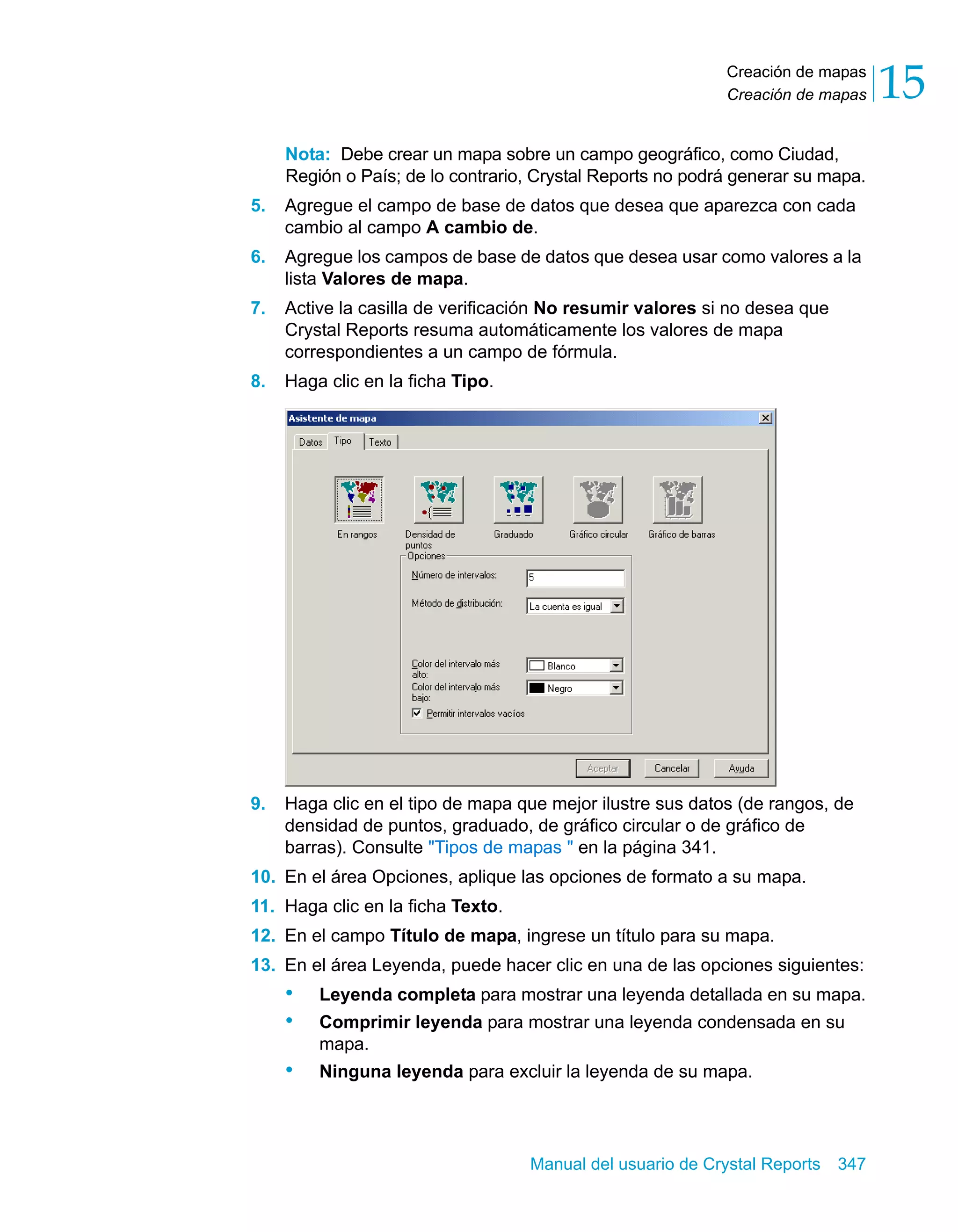 Creación de mapas 
Creación de mapas 15 
Nota: Debe crear un mapa sobre un campo geográfico, como Ciudad, 
Región o País; de lo contrario, Crystal Reports no podrá generar su mapa. 
5. Agregue el campo de base de datos que desea que aparezca con cada 
cambio al campo A cambio de. 
6. Agregue los campos de base de datos que desea usar como valores a la 
Manual del usuario de Crystal Reports 347 
lista Valores de mapa. 
7. Active la casilla de verificación No resumir valores si no desea que 
Crystal Reports resuma automáticamente los valores de mapa 
correspondientes a un campo de fórmula. 
8. Haga clic en la ficha Tipo. 
9. Haga clic en el tipo de mapa que mejor ilustre sus datos (de rangos, de 
densidad de puntos, graduado, de gráfico circular o de gráfico de 
barras). Consulte "Tipos de mapas " en la página 341. 
10. En el área Opciones, aplique las opciones de formato a su mapa. 
11. Haga clic en la ficha Texto. 
12. En el campo Título de mapa, ingrese un título para su mapa. 
13. En el área Leyenda, puede hacer clic en una de las opciones siguientes: 
• Leyenda completa para mostrar una leyenda detallada en su mapa. 
• Comprimir leyenda para mostrar una leyenda condensada en su 
mapa. 
• Ninguna leyenda para excluir la leyenda de su mapa. 
 