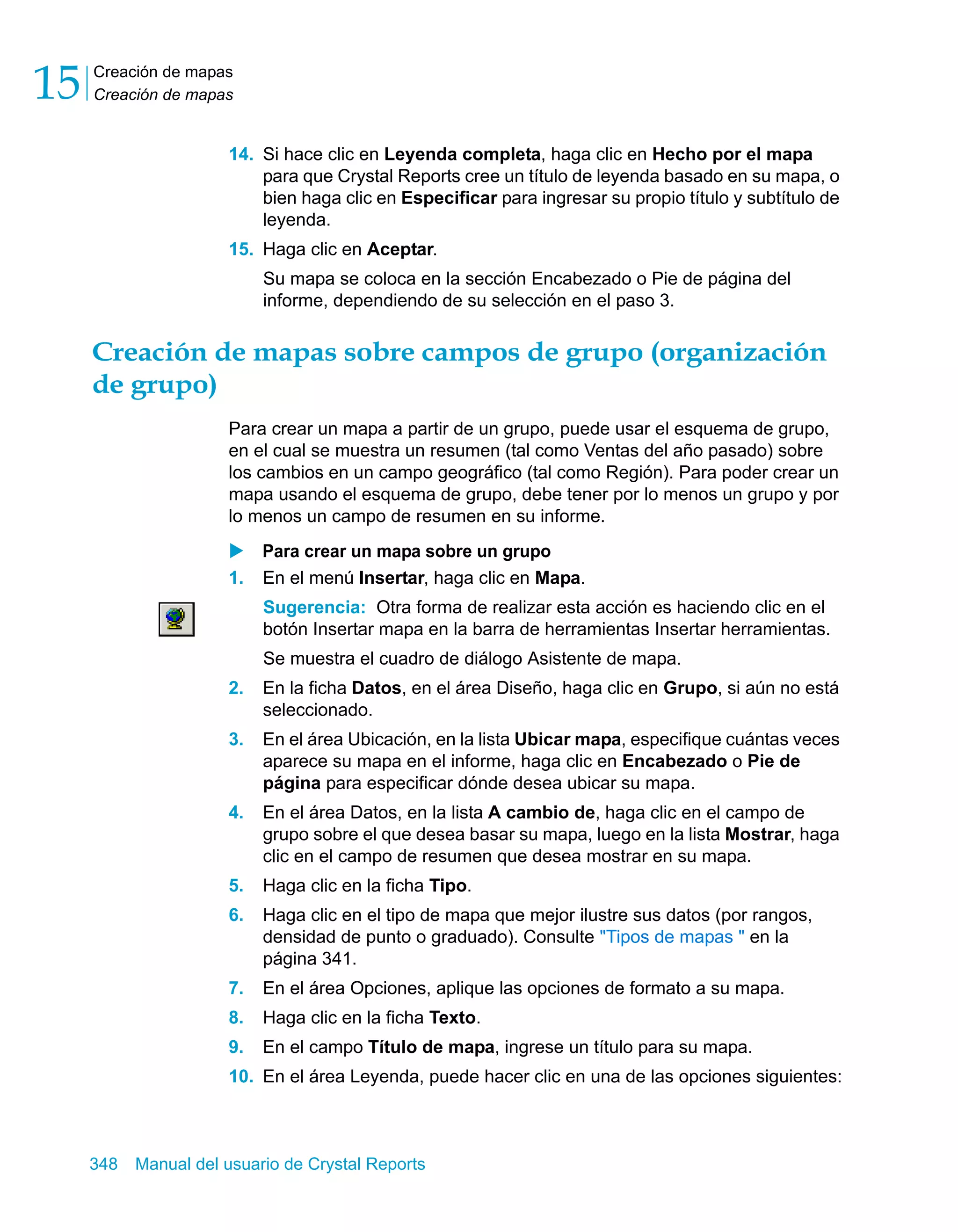 Creación de mapas 
Creación de mapas 15 
14. Si hace clic en Leyenda completa, haga clic en Hecho por el mapa 
para que Crystal Reports cree un título de leyenda basado en su mapa, o 
bien haga clic en Especificar para ingresar su propio título y subtítulo de 
leyenda. 
15. Haga clic en Aceptar. 
Su mapa se coloca en la sección Encabezado o Pie de página del 
informe, dependiendo de su selección en el paso 3. 
Creación de mapas sobre campos de grupo (organización 
de grupo) 
Para crear un mapa a partir de un grupo, puede usar el esquema de grupo, 
en el cual se muestra un resumen (tal como Ventas del año pasado) sobre 
los cambios en un campo geográfico (tal como Región). Para poder crear un 
mapa usando el esquema de grupo, debe tener por lo menos un grupo y por 
lo menos un campo de resumen en su informe. 
X Para crear un mapa sobre un grupo 
1. En el menú Insertar, haga clic en Mapa. 
Sugerencia: Otra forma de realizar esta acción es haciendo clic en el 
botón Insertar mapa en la barra de herramientas Insertar herramientas. 
Se muestra el cuadro de diálogo Asistente de mapa. 
2. En la ficha Datos, en el área Diseño, haga clic en Grupo, si aún no está 
seleccionado. 
3. En el área Ubicación, en la lista Ubicar mapa, especifique cuántas veces 
aparece su mapa en el informe, haga clic en Encabezado o Pie de 
página para especificar dónde desea ubicar su mapa. 
4. En el área Datos, en la lista A cambio de, haga clic en el campo de 
grupo sobre el que desea basar su mapa, luego en la lista Mostrar, haga 
clic en el campo de resumen que desea mostrar en su mapa. 
5. Haga clic en la ficha Tipo. 
6. Haga clic en el tipo de mapa que mejor ilustre sus datos (por rangos, 
densidad de punto o graduado). Consulte "Tipos de mapas " en la 
página 341. 
7. En el área Opciones, aplique las opciones de formato a su mapa. 
8. Haga clic en la ficha Texto. 
9. En el campo Título de mapa, ingrese un título para su mapa. 
10. En el área Leyenda, puede hacer clic en una de las opciones siguientes: 
348 Manual del usuario de Crystal Reports 
 