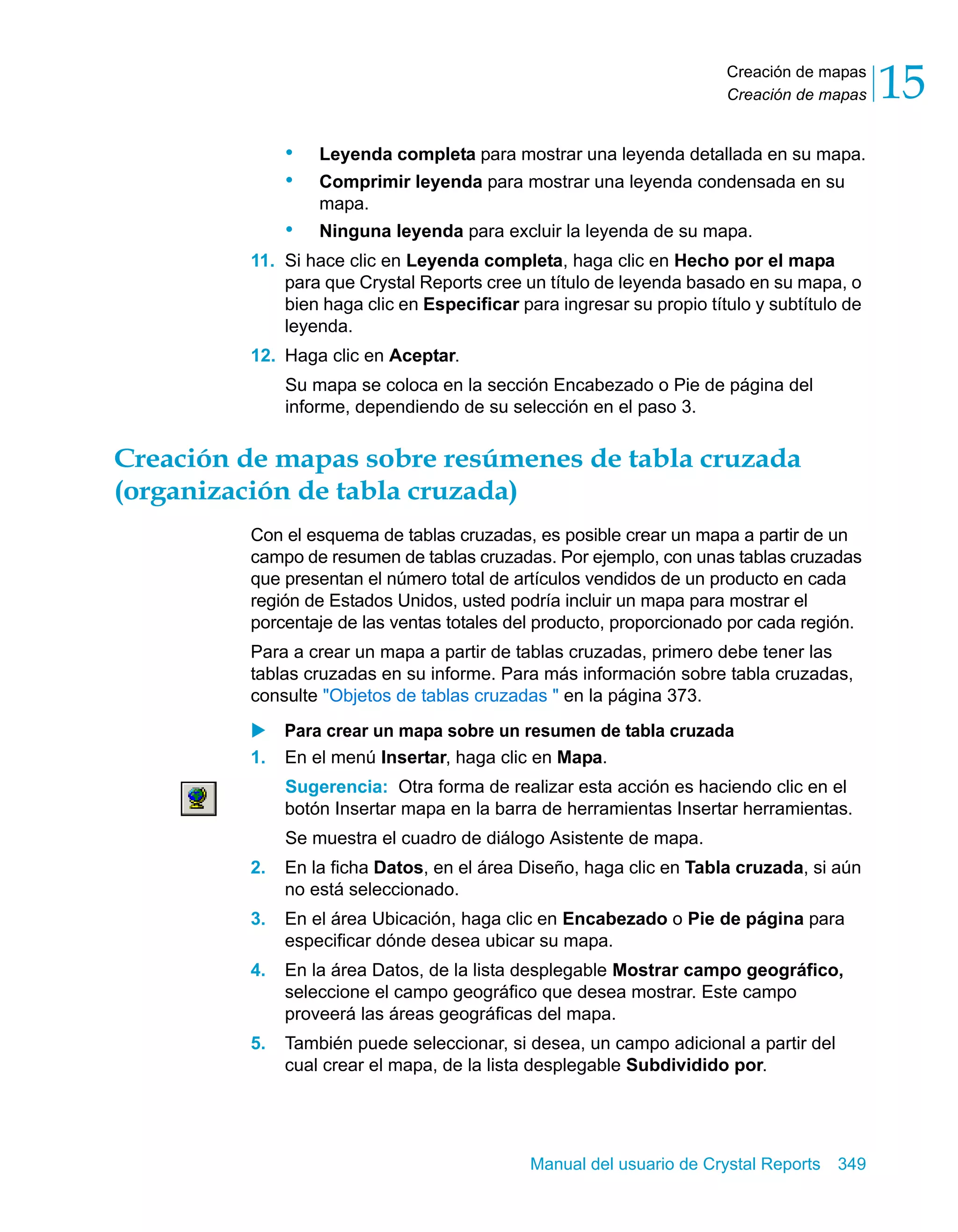 Creación de mapas 
Creación de mapas 15 
• Leyenda completa para mostrar una leyenda detallada en su mapa. 
• Comprimir leyenda para mostrar una leyenda condensada en su 
Manual del usuario de Crystal Reports 349 
mapa. 
• Ninguna leyenda para excluir la leyenda de su mapa. 
11. Si hace clic en Leyenda completa, haga clic en Hecho por el mapa 
para que Crystal Reports cree un título de leyenda basado en su mapa, o 
bien haga clic en Especificar para ingresar su propio título y subtítulo de 
leyenda. 
12. Haga clic en Aceptar. 
Su mapa se coloca en la sección Encabezado o Pie de página del 
informe, dependiendo de su selección en el paso 3. 
Creación de mapas sobre resúmenes de tabla cruzada 
(organización de tabla cruzada) 
Con el esquema de tablas cruzadas, es posible crear un mapa a partir de un 
campo de resumen de tablas cruzadas. Por ejemplo, con unas tablas cruzadas 
que presentan el número total de artículos vendidos de un producto en cada 
región de Estados Unidos, usted podría incluir un mapa para mostrar el 
porcentaje de las ventas totales del producto, proporcionado por cada región. 
Para a crear un mapa a partir de tablas cruzadas, primero debe tener las 
tablas cruzadas en su informe. Para más información sobre tabla cruzadas, 
consulte "Objetos de tablas cruzadas " en la página 373. 
X Para crear un mapa sobre un resumen de tabla cruzada 
1. En el menú Insertar, haga clic en Mapa. 
Sugerencia: Otra forma de realizar esta acción es haciendo clic en el 
botón Insertar mapa en la barra de herramientas Insertar herramientas. 
Se muestra el cuadro de diálogo Asistente de mapa. 
2. En la ficha Datos, en el área Diseño, haga clic en Tabla cruzada, si aún 
no está seleccionado. 
3. En el área Ubicación, haga clic en Encabezado o Pie de página para 
especificar dónde desea ubicar su mapa. 
4. En la área Datos, de la lista desplegable Mostrar campo geográfico, 
seleccione el campo geográfico que desea mostrar. Este campo 
proveerá las áreas geográficas del mapa. 
5. También puede seleccionar, si desea, un campo adicional a partir del 
cual crear el mapa, de la lista desplegable Subdividido por. 
 