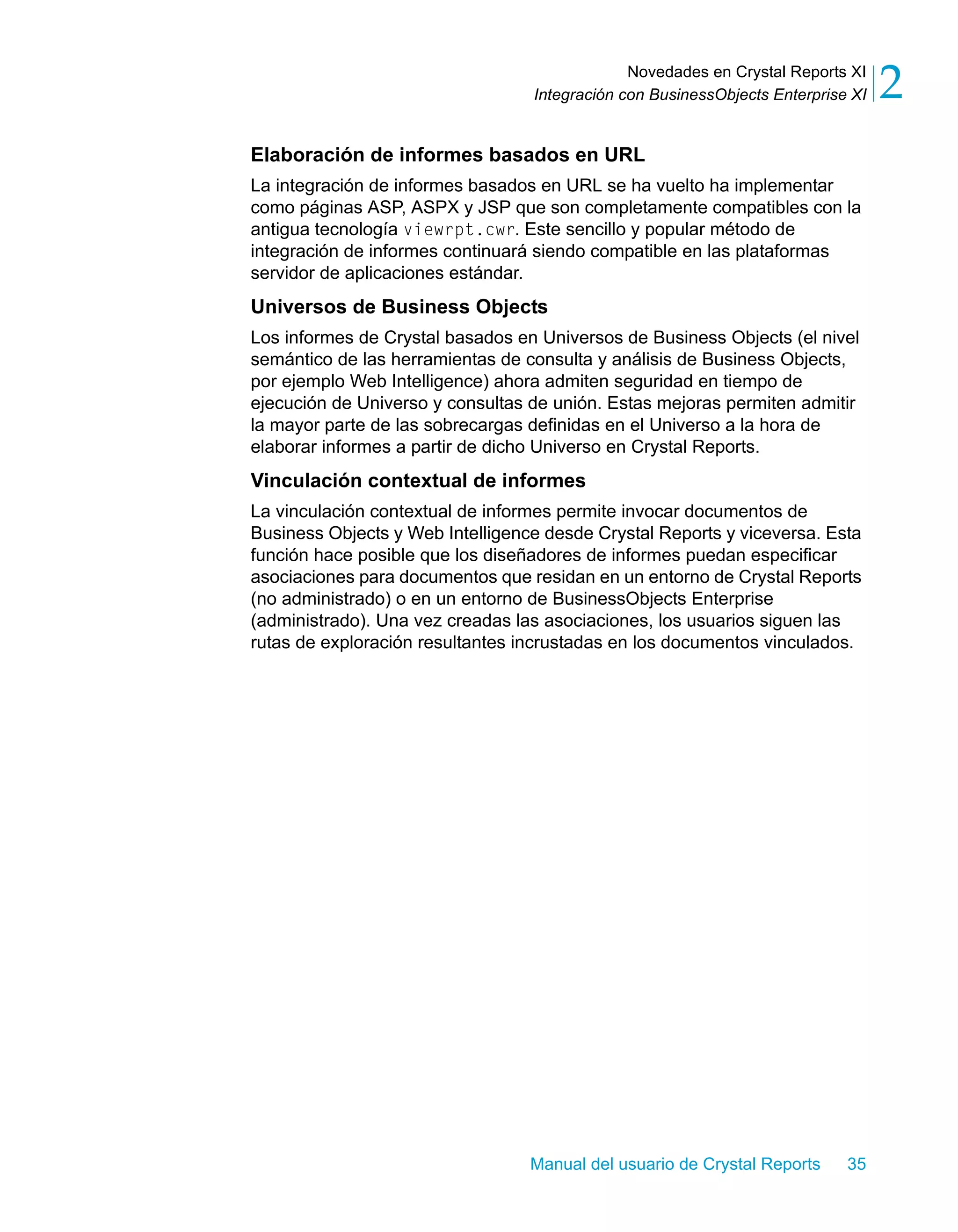 Novedades en Crystal Reports XI 
2 
Integración con BusinessObjects Enterprise XI Elaboración de informes basados en URL 
La integración de informes basados en URL se ha vuelto ha implementar 
como páginas ASP, ASPX y JSP que son completamente compatibles con la 
antigua tecnología viewrpt.cwr. Este sencillo y popular método de 
integración de informes continuará siendo compatible en las plataformas 
servidor de aplicaciones estándar. 
Universos de Business Objects 
Los informes de Crystal basados en Universos de Business Objects (el nivel 
semántico de las herramientas de consulta y análisis de Business Objects, 
por ejemplo Web Intelligence) ahora admiten seguridad en tiempo de 
ejecución de Universo y consultas de unión. Estas mejoras permiten admitir 
la mayor parte de las sobrecargas definidas en el Universo a la hora de 
elaborar informes a partir de dicho Universo en Crystal Reports. 
Vinculación contextual de informes 
La vinculación contextual de informes permite invocar documentos de 
Business Objects y Web Intelligence desde Crystal Reports y viceversa. Esta 
función hace posible que los diseñadores de informes puedan especificar 
asociaciones para documentos que residan en un entorno de Crystal Reports 
(no administrado) o en un entorno de BusinessObjects Enterprise 
(administrado). Una vez creadas las asociaciones, los usuarios siguen las 
rutas de exploración resultantes incrustadas en los documentos vinculados. 
Manual del usuario de Crystal Reports 35 
 