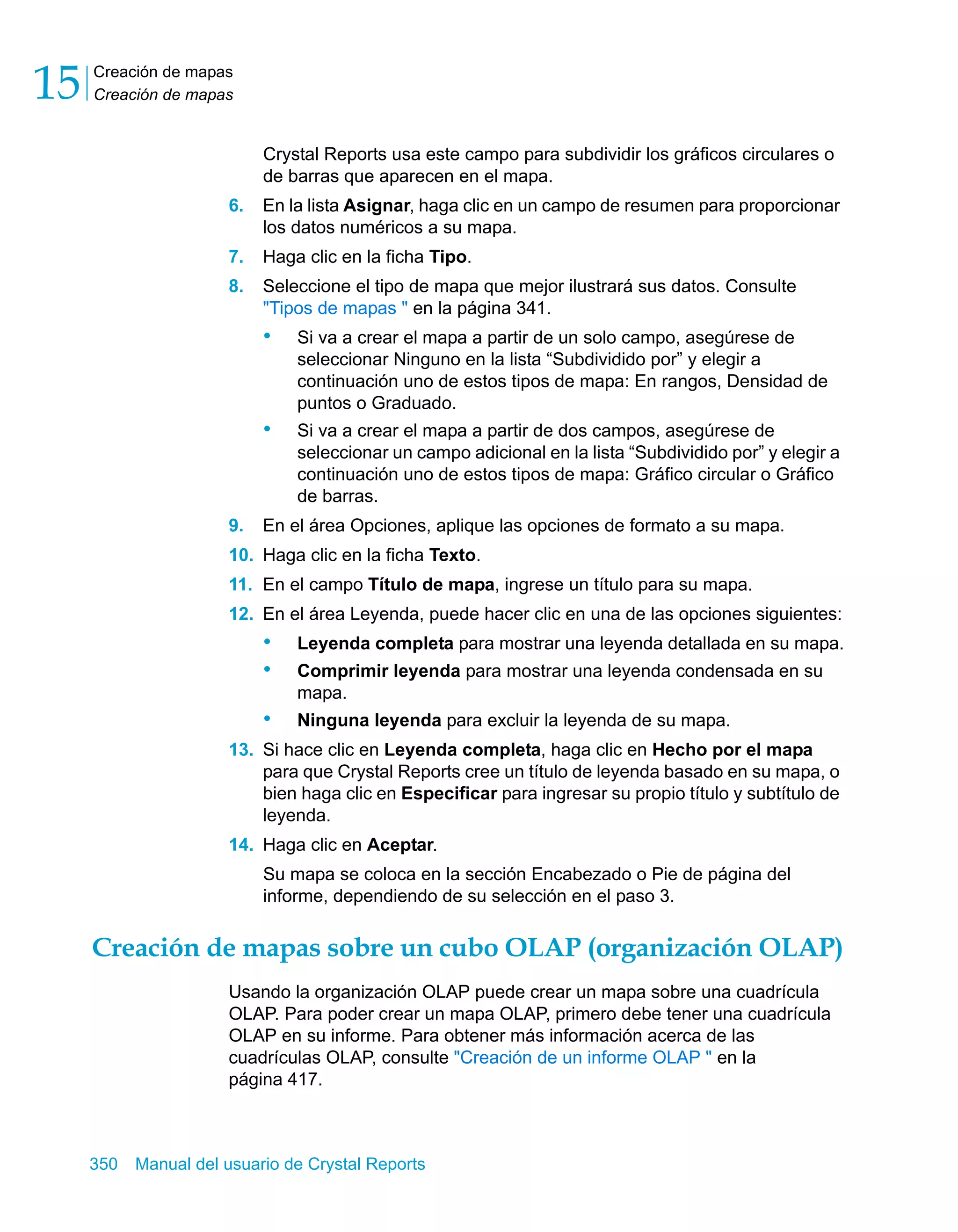 Creación de mapas 
Creación de mapas 15 
Crystal Reports usa este campo para subdividir los gráficos circulares o 
de barras que aparecen en el mapa. 
6. En la lista Asignar, haga clic en un campo de resumen para proporcionar 
los datos numéricos a su mapa. 
7. Haga clic en la ficha Tipo. 
8. Seleccione el tipo de mapa que mejor ilustrará sus datos. Consulte 
"Tipos de mapas " en la página 341. 
• Si va a crear el mapa a partir de un solo campo, asegúrese de 
seleccionar Ninguno en la lista “Subdividido por” y elegir a 
continuación uno de estos tipos de mapa: En rangos, Densidad de 
puntos o Graduado. 
• Si va a crear el mapa a partir de dos campos, asegúrese de 
seleccionar un campo adicional en la lista “Subdividido por” y elegir a 
continuación uno de estos tipos de mapa: Gráfico circular o Gráfico 
de barras. 
9. En el área Opciones, aplique las opciones de formato a su mapa. 
10. Haga clic en la ficha Texto. 
11. En el campo Título de mapa, ingrese un título para su mapa. 
12. En el área Leyenda, puede hacer clic en una de las opciones siguientes: 
• Leyenda completa para mostrar una leyenda detallada en su mapa. 
• Comprimir leyenda para mostrar una leyenda condensada en su 
mapa. 
• Ninguna leyenda para excluir la leyenda de su mapa. 
13. Si hace clic en Leyenda completa, haga clic en Hecho por el mapa 
para que Crystal Reports cree un título de leyenda basado en su mapa, o 
bien haga clic en Especificar para ingresar su propio título y subtítulo de 
leyenda. 
14. Haga clic en Aceptar. 
Su mapa se coloca en la sección Encabezado o Pie de página del 
informe, dependiendo de su selección en el paso 3. 
Creación de mapas sobre un cubo OLAP (organización OLAP) 
Usando la organización OLAP puede crear un mapa sobre una cuadrícula 
OLAP. Para poder crear un mapa OLAP, primero debe tener una cuadrícula 
OLAP en su informe. Para obtener más información acerca de las 
cuadrículas OLAP, consulte "Creación de un informe OLAP " en la 
página 417. 
350 Manual del usuario de Crystal Reports 
 