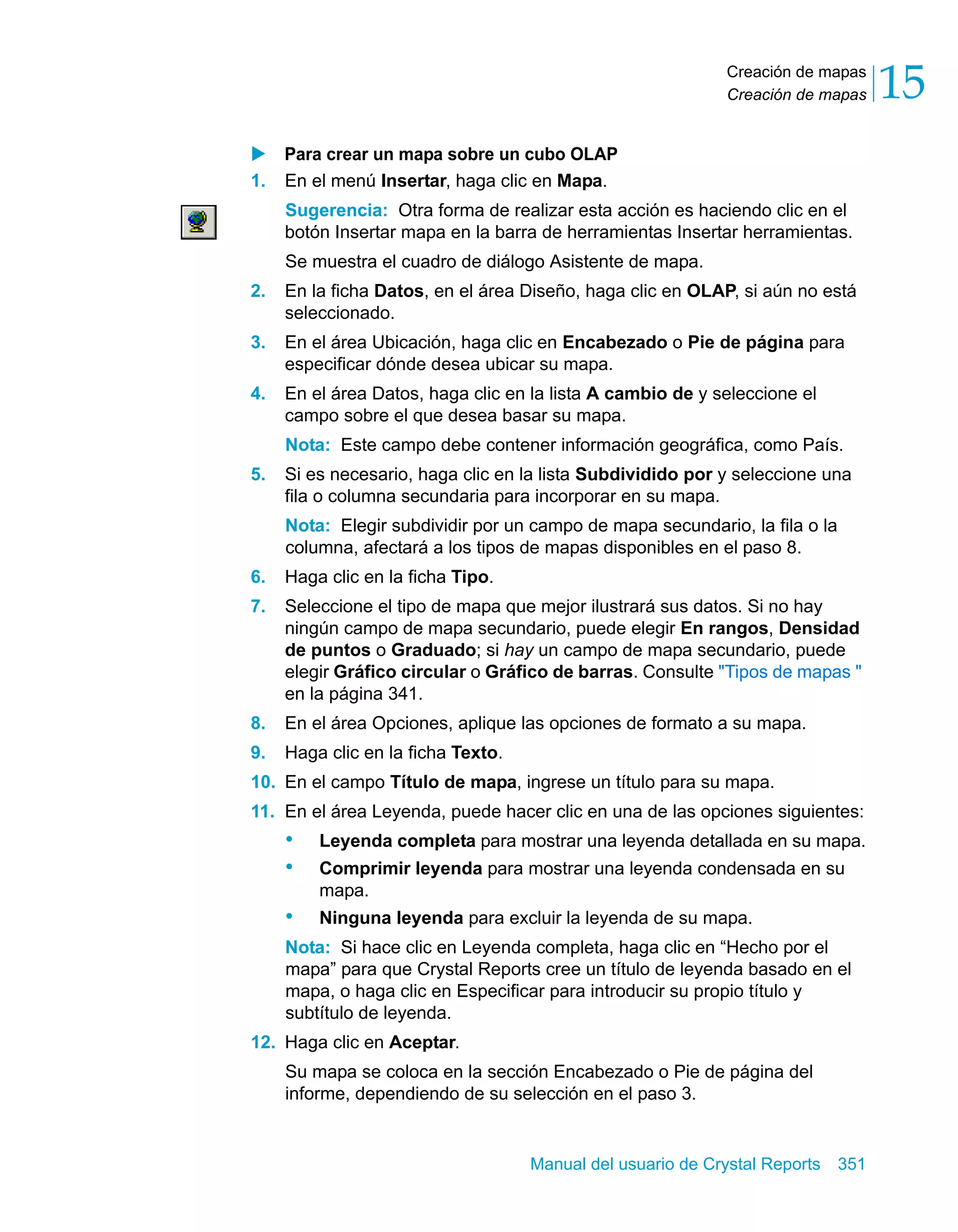 Creación de mapas 
Creación de mapas 15 
X Para crear un mapa sobre un cubo OLAP 
1. En el menú Insertar, haga clic en Mapa. 
Sugerencia: Otra forma de realizar esta acción es haciendo clic en el 
botón Insertar mapa en la barra de herramientas Insertar herramientas. 
Se muestra el cuadro de diálogo Asistente de mapa. 
2. En la ficha Datos, en el área Diseño, haga clic en OLAP, si aún no está 
Manual del usuario de Crystal Reports 351 
seleccionado. 
3. En el área Ubicación, haga clic en Encabezado o Pie de página para 
especificar dónde desea ubicar su mapa. 
4. En el área Datos, haga clic en la lista A cambio de y seleccione el 
campo sobre el que desea basar su mapa. 
Nota: Este campo debe contener información geográfica, como País. 
5. Si es necesario, haga clic en la lista Subdividido por y seleccione una 
fila o columna secundaria para incorporar en su mapa. 
Nota: Elegir subdividir por un campo de mapa secundario, la fila o la 
columna, afectará a los tipos de mapas disponibles en el paso 8. 
6. Haga clic en la ficha Tipo. 
7. Seleccione el tipo de mapa que mejor ilustrará sus datos. Si no hay 
ningún campo de mapa secundario, puede elegir En rangos, Densidad 
de puntos o Graduado; si hay un campo de mapa secundario, puede 
elegir Gráfico circular o Gráfico de barras. Consulte "Tipos de mapas " 
en la página 341. 
8. En el área Opciones, aplique las opciones de formato a su mapa. 
9. Haga clic en la ficha Texto. 
10. En el campo Título de mapa, ingrese un título para su mapa. 
11. En el área Leyenda, puede hacer clic en una de las opciones siguientes: 
• Leyenda completa para mostrar una leyenda detallada en su mapa. 
• Comprimir leyenda para mostrar una leyenda condensada en su 
mapa. 
• Ninguna leyenda para excluir la leyenda de su mapa. 
Nota: Si hace clic en Leyenda completa, haga clic en “Hecho por el 
mapa” para que Crystal Reports cree un título de leyenda basado en el 
mapa, o haga clic en Especificar para introducir su propio título y 
subtítulo de leyenda. 
12. Haga clic en Aceptar. 
Su mapa se coloca en la sección Encabezado o Pie de página del 
informe, dependiendo de su selección en el paso 3. 
 