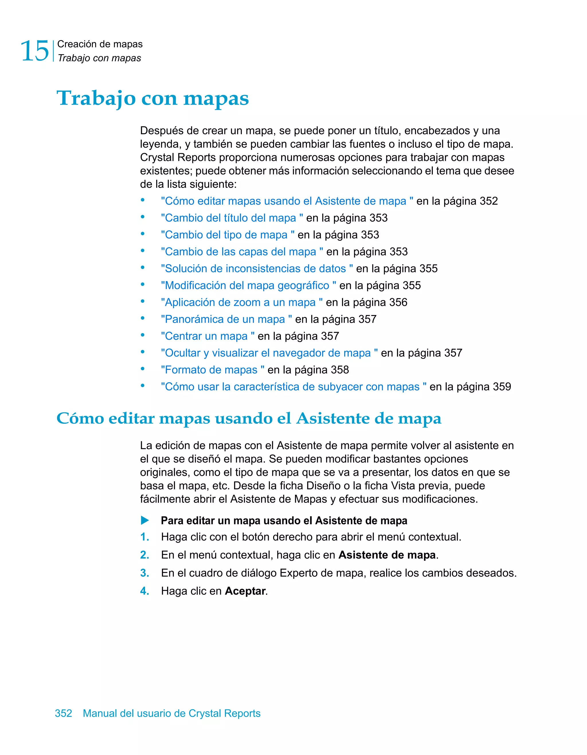 Creación de mapas 
Trabajo con mapas 15 
Trabajo con mapas 
Después de crear un mapa, se puede poner un título, encabezados y una 
leyenda, y también se pueden cambiar las fuentes o incluso el tipo de mapa. 
Crystal Reports proporciona numerosas opciones para trabajar con mapas 
existentes; puede obtener más información seleccionando el tema que desee 
de la lista siguiente: 
• "Cómo editar mapas usando el Asistente de mapa " en la página 352 
• "Cambio del título del mapa " en la página 353 
• "Cambio del tipo de mapa " en la página 353 
• "Cambio de las capas del mapa " en la página 353 
• "Solución de inconsistencias de datos " en la página 355 
• "Modificación del mapa geográfico " en la página 355 
• "Aplicación de zoom a un mapa " en la página 356 
• "Panorámica de un mapa " en la página 357 
• "Centrar un mapa " en la página 357 
• "Ocultar y visualizar el navegador de mapa " en la página 357 
• "Formato de mapas " en la página 358 
• "Cómo usar la característica de subyacer con mapas " en la página 359 
Cómo editar mapas usando el Asistente de mapa 
La edición de mapas con el Asistente de mapa permite volver al asistente en 
el que se diseñó el mapa. Se pueden modificar bastantes opciones 
originales, como el tipo de mapa que se va a presentar, los datos en que se 
basa el mapa, etc. Desde la ficha Diseño o la ficha Vista previa, puede 
fácilmente abrir el Asistente de Mapas y efectuar sus modificaciones. 
X Para editar un mapa usando el Asistente de mapa 
1. Haga clic con el botón derecho para abrir el menú contextual. 
2. En el menú contextual, haga clic en Asistente de mapa. 
3. En el cuadro de diálogo Experto de mapa, realice los cambios deseados. 
4. Haga clic en Aceptar. 
352 Manual del usuario de Crystal Reports 
 