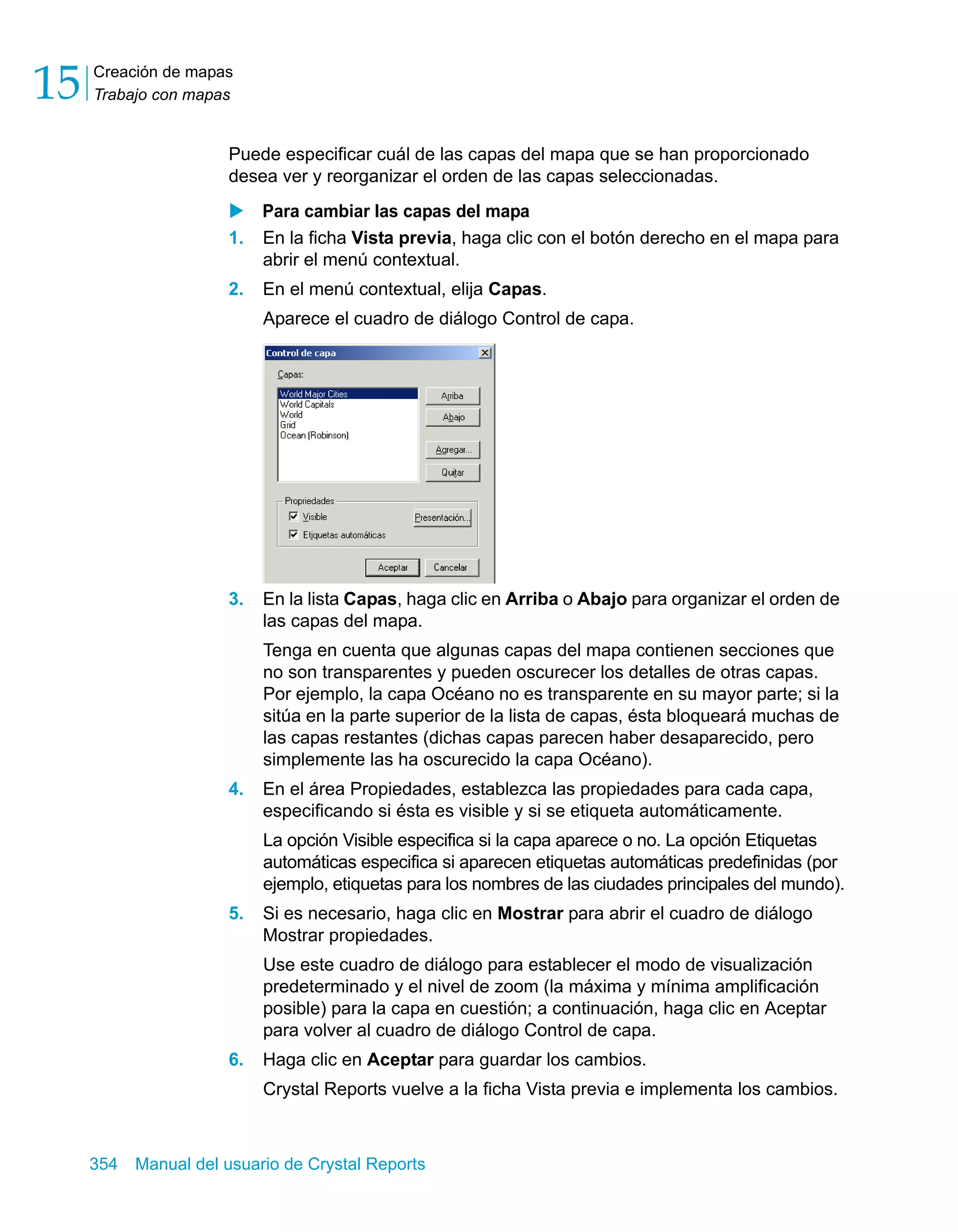 Creación de mapas 
Trabajo con mapas 15 
Puede especificar cuál de las capas del mapa que se han proporcionado 
desea ver y reorganizar el orden de las capas seleccionadas. 
X Para cambiar las capas del mapa 
1. En la ficha Vista previa, haga clic con el botón derecho en el mapa para 
abrir el menú contextual. 
2. En el menú contextual, elija Capas. 
Aparece el cuadro de diálogo Control de capa. 
3. En la lista Capas, haga clic en Arriba o Abajo para organizar el orden de 
las capas del mapa. 
Tenga en cuenta que algunas capas del mapa contienen secciones que 
no son transparentes y pueden oscurecer los detalles de otras capas. 
Por ejemplo, la capa Océano no es transparente en su mayor parte; si la 
sitúa en la parte superior de la lista de capas, ésta bloqueará muchas de 
las capas restantes (dichas capas parecen haber desaparecido, pero 
simplemente las ha oscurecido la capa Océano). 
4. En el área Propiedades, establezca las propiedades para cada capa, 
especificando si ésta es visible y si se etiqueta automáticamente. 
La opción Visible especifica si la capa aparece o no. La opción Etiquetas 
automáticas especifica si aparecen etiquetas automáticas predefinidas (por 
ejemplo, etiquetas para los nombres de las ciudades principales del mundo). 
5. Si es necesario, haga clic en Mostrar para abrir el cuadro de diálogo 
Mostrar propiedades. 
Use este cuadro de diálogo para establecer el modo de visualización 
predeterminado y el nivel de zoom (la máxima y mínima amplificación 
posible) para la capa en cuestión; a continuación, haga clic en Aceptar 
para volver al cuadro de diálogo Control de capa. 
6. Haga clic en Aceptar para guardar los cambios. 
Crystal Reports vuelve a la ficha Vista previa e implementa los cambios. 
354 Manual del usuario de Crystal Reports 
 