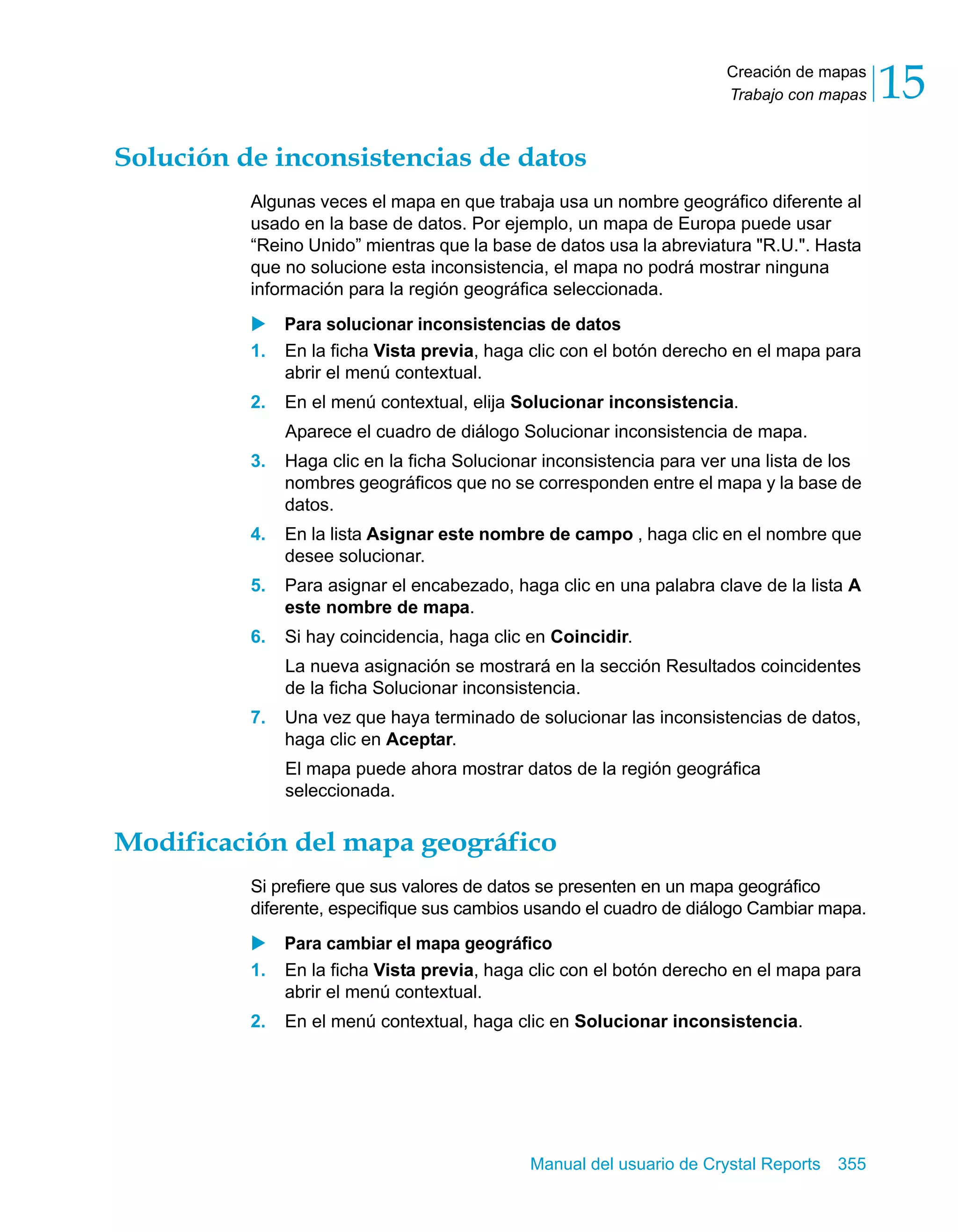Creación de mapas 
Trabajo con mapas 15 
Solución de inconsistencias de datos 
Algunas veces el mapa en que trabaja usa un nombre geográfico diferente al 
usado en la base de datos. Por ejemplo, un mapa de Europa puede usar 
“Reino Unido” mientras que la base de datos usa la abreviatura "R.U.". Hasta 
que no solucione esta inconsistencia, el mapa no podrá mostrar ninguna 
información para la región geográfica seleccionada. 
X Para solucionar inconsistencias de datos 
1. En la ficha Vista previa, haga clic con el botón derecho en el mapa para 
Manual del usuario de Crystal Reports 355 
abrir el menú contextual. 
2. En el menú contextual, elija Solucionar inconsistencia. 
Aparece el cuadro de diálogo Solucionar inconsistencia de mapa. 
3. Haga clic en la ficha Solucionar inconsistencia para ver una lista de los 
nombres geográficos que no se corresponden entre el mapa y la base de 
datos. 
4. En la lista Asignar este nombre de campo , haga clic en el nombre que 
desee solucionar. 
5. Para asignar el encabezado, haga clic en una palabra clave de la lista A 
este nombre de mapa. 
6. Si hay coincidencia, haga clic en Coincidir. 
La nueva asignación se mostrará en la sección Resultados coincidentes 
de la ficha Solucionar inconsistencia. 
7. Una vez que haya terminado de solucionar las inconsistencias de datos, 
haga clic en Aceptar. 
El mapa puede ahora mostrar datos de la región geográfica 
seleccionada. 
Modificación del mapa geográfico 
Si prefiere que sus valores de datos se presenten en un mapa geográfico 
diferente, especifique sus cambios usando el cuadro de diálogo Cambiar mapa. 
X Para cambiar el mapa geográfico 
1. En la ficha Vista previa, haga clic con el botón derecho en el mapa para 
abrir el menú contextual. 
2. En el menú contextual, haga clic en Solucionar inconsistencia. 
 