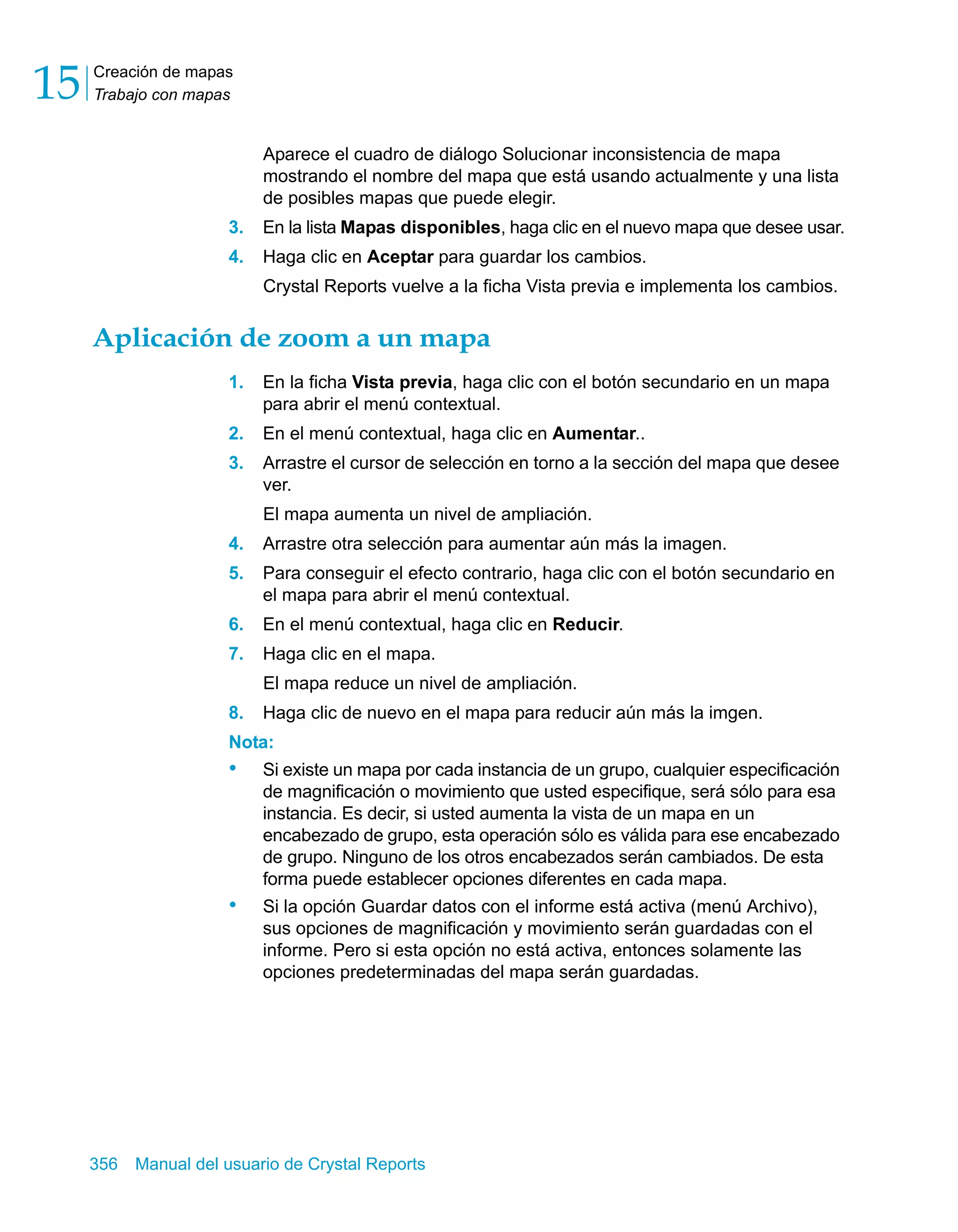 Creación de mapas 
Trabajo con mapas 15 
Aparece el cuadro de diálogo Solucionar inconsistencia de mapa 
mostrando el nombre del mapa que está usando actualmente y una lista 
de posibles mapas que puede elegir. 
3. En la lista Mapas disponibles, haga clic en el nuevo mapa que desee usar. 
4. Haga clic en Aceptar para guardar los cambios. 
Crystal Reports vuelve a la ficha Vista previa e implementa los cambios. 
Aplicación de zoom a un mapa 
1. En la ficha Vista previa, haga clic con el botón secundario en un mapa 
para abrir el menú contextual. 
2. En el menú contextual, haga clic en Aumentar.. 
3. Arrastre el cursor de selección en torno a la sección del mapa que desee 
ver. 
El mapa aumenta un nivel de ampliación. 
4. Arrastre otra selección para aumentar aún más la imagen. 
5. Para conseguir el efecto contrario, haga clic con el botón secundario en 
el mapa para abrir el menú contextual. 
6. En el menú contextual, haga clic en Reducir. 
7. Haga clic en el mapa. 
El mapa reduce un nivel de ampliación. 
8. Haga clic de nuevo en el mapa para reducir aún más la imgen. 
Nota: 
• Si existe un mapa por cada instancia de un grupo, cualquier especificación 
de magnificación o movimiento que usted especifique, será sólo para esa 
instancia. Es decir, si usted aumenta la vista de un mapa en un 
encabezado de grupo, esta operación sólo es válida para ese encabezado 
de grupo. Ninguno de los otros encabezados serán cambiados. De esta 
forma puede establecer opciones diferentes en cada mapa. 
• Si la opción Guardar datos con el informe está activa (menú Archivo), 
sus opciones de magnificación y movimiento serán guardadas con el 
informe. Pero si esta opción no está activa, entonces solamente las 
opciones predeterminadas del mapa serán guardadas. 
356 Manual del usuario de Crystal Reports 
 